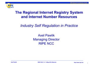 RIPE Network Coordination Centre




        The Regional Internet Registry System
           and Internet Number Resources

              Industry Self Regulation in Practice

                       Axel Pawlik
                     Managing Director
                        RIPE NCC




Axel Pawlik             RIGF 2010, 13 - 14 May 2010, Moscow         http://www.ripe.net
                                                                                             1
 