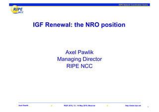 RIPE Network Coordination Centre




              IGF Renewal: the NRO position



                       Axel Pawlik
                     Managing Director
                        RIPE NCC




Axel Pawlik            RIGF 2010, 13 - 14 May 2010, Moscow          http://www.ripe.net
                                                                                            1
 