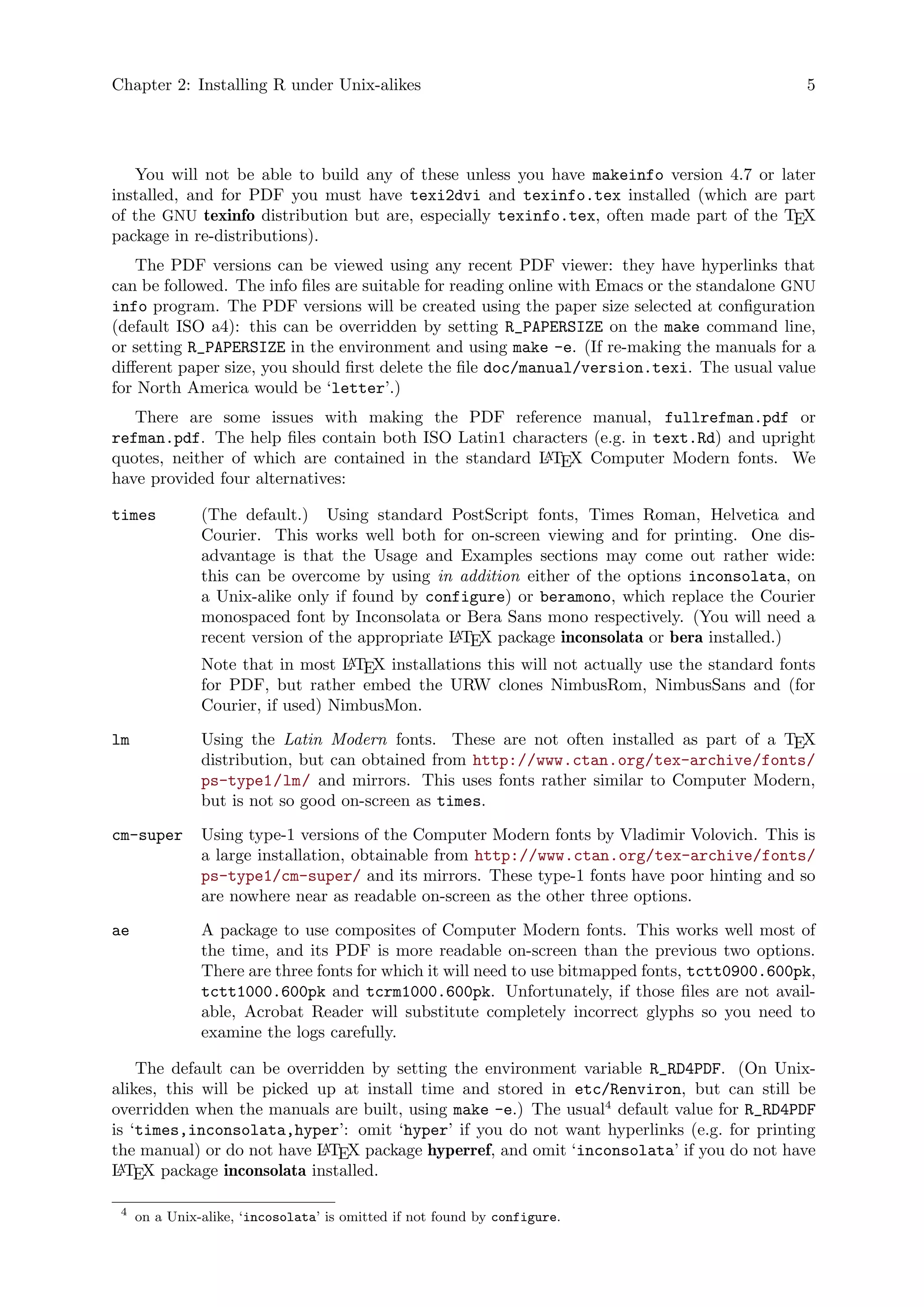 Chapter 2: Installing R under Unix-alikes 5
You will not be able to build any of these unless you have makeinfo version 4.7 or later
installed, and for PDF you must have texi2dvi and texinfo.tex installed (which are part
of the GNU texinfo distribution but are, especially texinfo.tex, often made part of the TEX
package in re-distributions).
The PDF versions can be viewed using any recent PDF viewer: they have hyperlinks that
can be followed. The info files are suitable for reading online with Emacs or the standalone GNU
info program. The PDF versions will be created using the paper size selected at configuration
(default ISO a4): this can be overridden by setting R_PAPERSIZE on the make command line,
or setting R_PAPERSIZE in the environment and using make -e. (If re-making the manuals for a
different paper size, you should first delete the file doc/manual/version.texi. The usual value
for North America would be ‘letter’.)
There are some issues with making the PDF reference manual, fullrefman.pdf or
refman.pdf. The help files contain both ISO Latin1 characters (e.g. in text.Rd) and upright
quotes, neither of which are contained in the standard LATEX Computer Modern fonts. We
have provided four alternatives:
times (The default.) Using standard PostScript fonts, Times Roman, Helvetica and
Courier. This works well both for on-screen viewing and for printing. One dis-
advantage is that the Usage and Examples sections may come out rather wide:
this can be overcome by using in addition either of the options inconsolata, on
a Unix-alike only if found by configure) or beramono, which replace the Courier
monospaced font by Inconsolata or Bera Sans mono respectively. (You will need a
recent version of the appropriate LATEX package inconsolata or bera installed.)
Note that in most LATEX installations this will not actually use the standard fonts
for PDF, but rather embed the URW clones NimbusRom, NimbusSans and (for
Courier, if used) NimbusMon.
lm Using the Latin Modern fonts. These are not often installed as part of a TEX
distribution, but can obtained from http://www.ctan.org/tex-archive/fonts/
ps-type1/lm/ and mirrors. This uses fonts rather similar to Computer Modern,
but is not so good on-screen as times.
cm-super Using type-1 versions of the Computer Modern fonts by Vladimir Volovich. This is
a large installation, obtainable from http://www.ctan.org/tex-archive/fonts/
ps-type1/cm-super/ and its mirrors. These type-1 fonts have poor hinting and so
are nowhere near as readable on-screen as the other three options.
ae A package to use composites of Computer Modern fonts. This works well most of
the time, and its PDF is more readable on-screen than the previous two options.
There are three fonts for which it will need to use bitmapped fonts, tctt0900.600pk,
tctt1000.600pk and tcrm1000.600pk. Unfortunately, if those files are not avail-
able, Acrobat Reader will substitute completely incorrect glyphs so you need to
examine the logs carefully.
The default can be overridden by setting the environment variable R_RD4PDF. (On Unix-
alikes, this will be picked up at install time and stored in etc/Renviron, but can still be
overridden when the manuals are built, using make -e.) The usual4
default value for R_RD4PDF
is ‘times,inconsolata,hyper’: omit ‘hyper’ if you do not want hyperlinks (e.g. for printing
the manual) or do not have LATEX package hyperref, and omit ‘inconsolata’ if you do not have
LATEX package inconsolata installed.
4
on a Unix-alike, ‘incosolata’ is omitted if not found by configure.
 