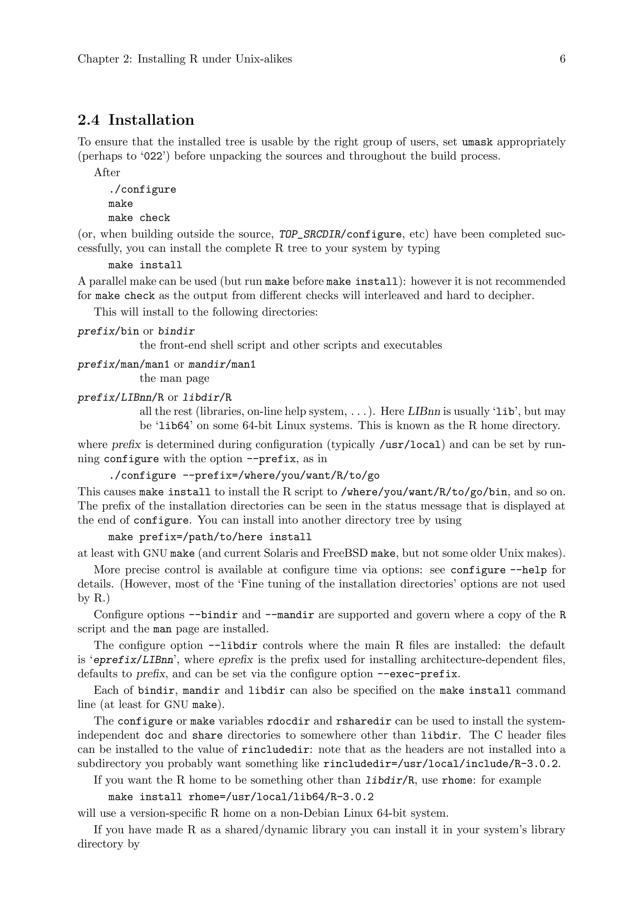 Chapter 2: Installing R under Unix-alikes 6
2.4 Installation
To ensure that the installed tree is usable by the right group of users, set umask appropriately
(perhaps to ‘022’) before unpacking the sources and throughout the build process.
After
./configure
make
make check
(or, when building outside the source, TOP_SRCDIR/configure, etc) have been completed suc-
cessfully, you can install the complete R tree to your system by typing
make install
A parallel make can be used (but run make before make install): however it is not recommended
for make check as the output from different checks will interleaved and hard to decipher.
This will install to the following directories:
prefix/bin or bindir
the front-end shell script and other scripts and executables
prefix/man/man1 or mandir/man1
the man page
prefix/LIBnn/R or libdir/R
all the rest (libraries, on-line help system, . . .). Here LIBnn is usually ‘lib’, but may
be ‘lib64’ on some 64-bit Linux systems. This is known as the R home directory.
where prefix is determined during configuration (typically /usr/local) and can be set by run-
ning configure with the option --prefix, as in
./configure --prefix=/where/you/want/R/to/go
This causes make install to install the R script to /where/you/want/R/to/go/bin, and so on.
The prefix of the installation directories can be seen in the status message that is displayed at
the end of configure. You can install into another directory tree by using
make prefix=/path/to/here install
at least with GNU make (and current Solaris and FreeBSD make, but not some older Unix makes).
More precise control is available at configure time via options: see configure --help for
details. (However, most of the ‘Fine tuning of the installation directories’ options are not used
by R.)
Configure options --bindir and --mandir are supported and govern where a copy of the R
script and the man page are installed.
The configure option --libdir controls where the main R files are installed: the default
is ‘eprefix/LIBnn’, where eprefix is the prefix used for installing architecture-dependent files,
defaults to prefix, and can be set via the configure option --exec-prefix.
Each of bindir, mandir and libdir can also be specified on the make install command
line (at least for GNU make).
The configure or make variables rdocdir and rsharedir can be used to install the system-
independent doc and share directories to somewhere other than libdir. The C header files
can be installed to the value of rincludedir: note that as the headers are not installed into a
subdirectory you probably want something like rincludedir=/usr/local/include/R-3.0.2.
If you want the R home to be something other than libdir/R, use rhome: for example
make install rhome=/usr/local/lib64/R-3.0.2
will use a version-specific R home on a non-Debian Linux 64-bit system.
If you have made R as a shared/dynamic library you can install it in your system’s library
directory by
 