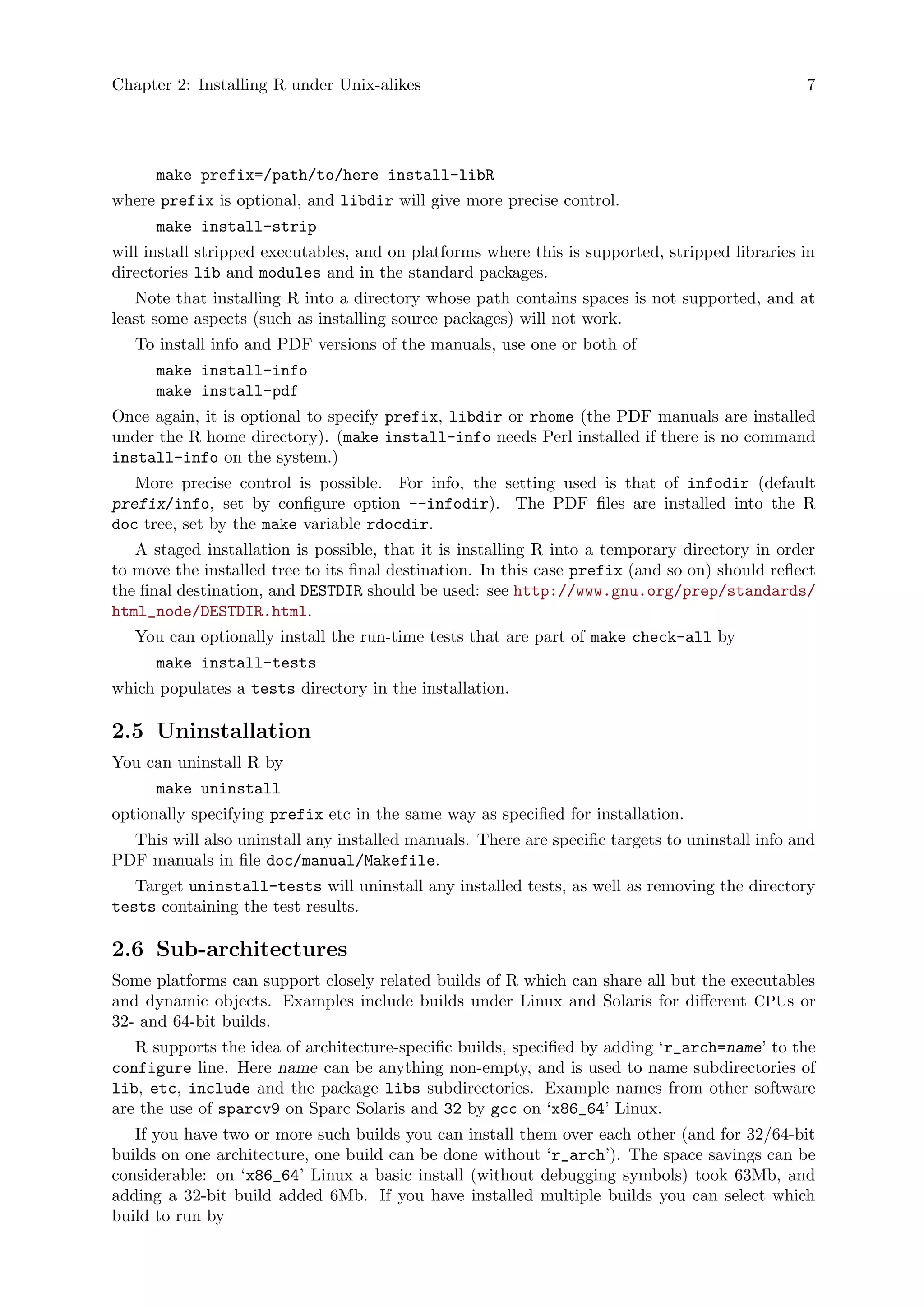 Chapter 2: Installing R under Unix-alikes 7
make prefix=/path/to/here install-libR
where prefix is optional, and libdir will give more precise control.
make install-strip
will install stripped executables, and on platforms where this is supported, stripped libraries in
directories lib and modules and in the standard packages.
Note that installing R into a directory whose path contains spaces is not supported, and at
least some aspects (such as installing source packages) will not work.
To install info and PDF versions of the manuals, use one or both of
make install-info
make install-pdf
Once again, it is optional to specify prefix, libdir or rhome (the PDF manuals are installed
under the R home directory). (make install-info needs Perl installed if there is no command
install-info on the system.)
More precise control is possible. For info, the setting used is that of infodir (default
prefix/info, set by configure option --infodir). The PDF files are installed into the R
doc tree, set by the make variable rdocdir.
A staged installation is possible, that it is installing R into a temporary directory in order
to move the installed tree to its final destination. In this case prefix (and so on) should reflect
the final destination, and DESTDIR should be used: see http://www.gnu.org/prep/standards/
html_node/DESTDIR.html.
You can optionally install the run-time tests that are part of make check-all by
make install-tests
which populates a tests directory in the installation.
2.5 Uninstallation
You can uninstall R by
make uninstall
optionally specifying prefix etc in the same way as specified for installation.
This will also uninstall any installed manuals. There are specific targets to uninstall info and
PDF manuals in file doc/manual/Makefile.
Target uninstall-tests will uninstall any installed tests, as well as removing the directory
tests containing the test results.
2.6 Sub-architectures
Some platforms can support closely related builds of R which can share all but the executables
and dynamic objects. Examples include builds under Linux and Solaris for different CPUs or
32- and 64-bit builds.
R supports the idea of architecture-specific builds, specified by adding ‘r_arch=name’ to the
configure line. Here name can be anything non-empty, and is used to name subdirectories of
lib, etc, include and the package libs subdirectories. Example names from other software
are the use of sparcv9 on Sparc Solaris and 32 by gcc on ‘x86_64’ Linux.
If you have two or more such builds you can install them over each other (and for 32/64-bit
builds on one architecture, one build can be done without ‘r_arch’). The space savings can be
considerable: on ‘x86_64’ Linux a basic install (without debugging symbols) took 63Mb, and
adding a 32-bit build added 6Mb. If you have installed multiple builds you can select which
build to run by
 
