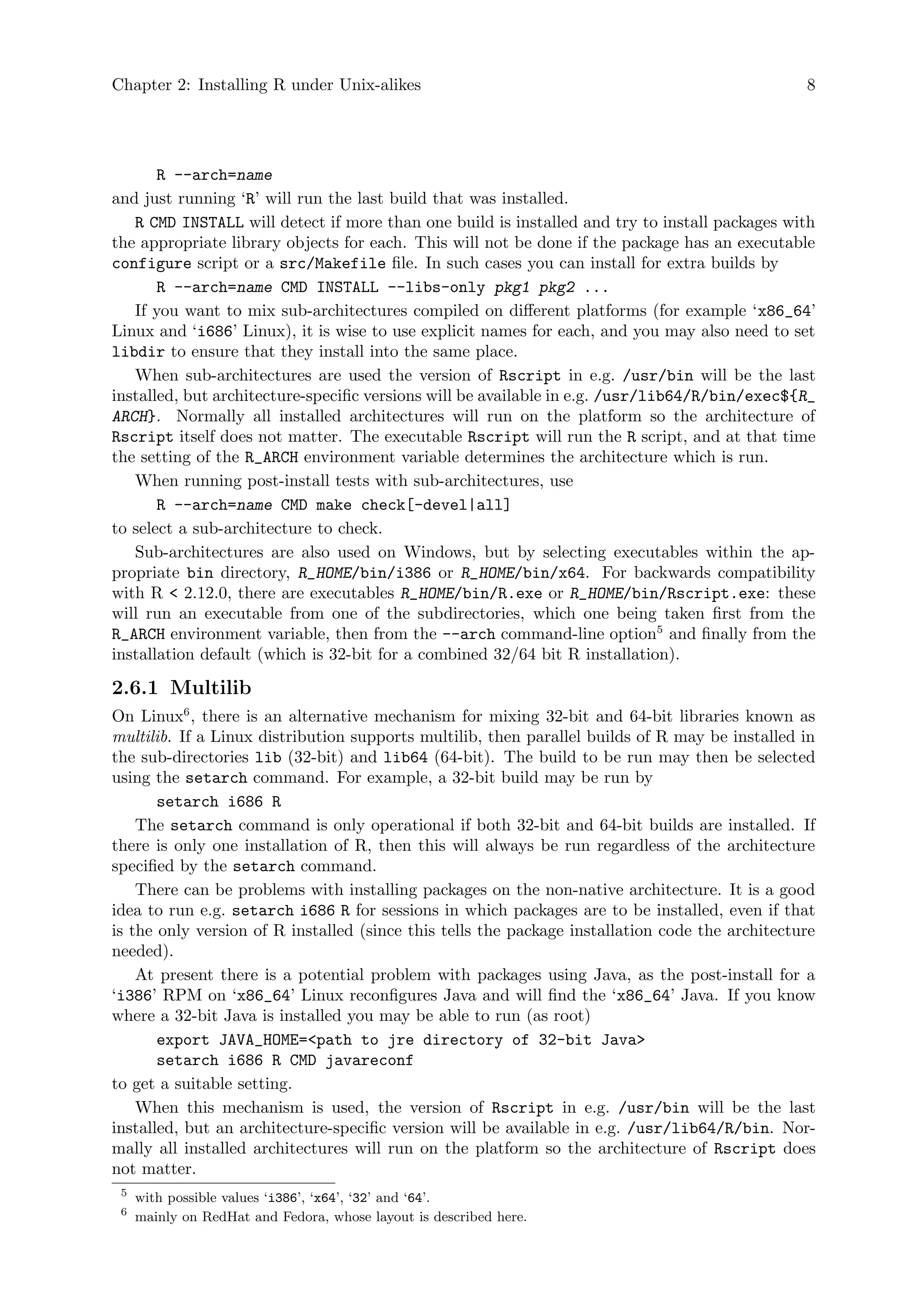 Chapter 2: Installing R under Unix-alikes 8
R --arch=name
and just running ‘R’ will run the last build that was installed.
R CMD INSTALL will detect if more than one build is installed and try to install packages with
the appropriate library objects for each. This will not be done if the package has an executable
configure script or a src/Makefile file. In such cases you can install for extra builds by
R --arch=name CMD INSTALL --libs-only pkg1 pkg2 ...
If you want to mix sub-architectures compiled on different platforms (for example ‘x86_64’
Linux and ‘i686’ Linux), it is wise to use explicit names for each, and you may also need to set
libdir to ensure that they install into the same place.
When sub-architectures are used the version of Rscript in e.g. /usr/bin will be the last
installed, but architecture-specific versions will be available in e.g. /usr/lib64/R/bin/exec${R_
ARCH}. Normally all installed architectures will run on the platform so the architecture of
Rscript itself does not matter. The executable Rscript will run the R script, and at that time
the setting of the R_ARCH environment variable determines the architecture which is run.
When running post-install tests with sub-architectures, use
R --arch=name CMD make check[-devel|all]
to select a sub-architecture to check.
Sub-architectures are also used on Windows, but by selecting executables within the ap-
propriate bin directory, R_HOME/bin/i386 or R_HOME/bin/x64. For backwards compatibility
with R < 2.12.0, there are executables R_HOME/bin/R.exe or R_HOME/bin/Rscript.exe: these
will run an executable from one of the subdirectories, which one being taken first from the
R_ARCH environment variable, then from the --arch command-line option5
and finally from the
installation default (which is 32-bit for a combined 32/64 bit R installation).
2.6.1 Multilib
On Linux6
, there is an alternative mechanism for mixing 32-bit and 64-bit libraries known as
multilib. If a Linux distribution supports multilib, then parallel builds of R may be installed in
the sub-directories lib (32-bit) and lib64 (64-bit). The build to be run may then be selected
using the setarch command. For example, a 32-bit build may be run by
setarch i686 R
The setarch command is only operational if both 32-bit and 64-bit builds are installed. If
there is only one installation of R, then this will always be run regardless of the architecture
specified by the setarch command.
There can be problems with installing packages on the non-native architecture. It is a good
idea to run e.g. setarch i686 R for sessions in which packages are to be installed, even if that
is the only version of R installed (since this tells the package installation code the architecture
needed).
At present there is a potential problem with packages using Java, as the post-install for a
‘i386’ RPM on ‘x86_64’ Linux reconfigures Java and will find the ‘x86_64’ Java. If you know
where a 32-bit Java is installed you may be able to run (as root)
export JAVA_HOME=<path to jre directory of 32-bit Java>
setarch i686 R CMD javareconf
to get a suitable setting.
When this mechanism is used, the version of Rscript in e.g. /usr/bin will be the last
installed, but an architecture-specific version will be available in e.g. /usr/lib64/R/bin. Nor-
mally all installed architectures will run on the platform so the architecture of Rscript does
not matter.
5
with possible values ‘i386’, ‘x64’, ‘32’ and ‘64’.
6
mainly on RedHat and Fedora, whose layout is described here.
 