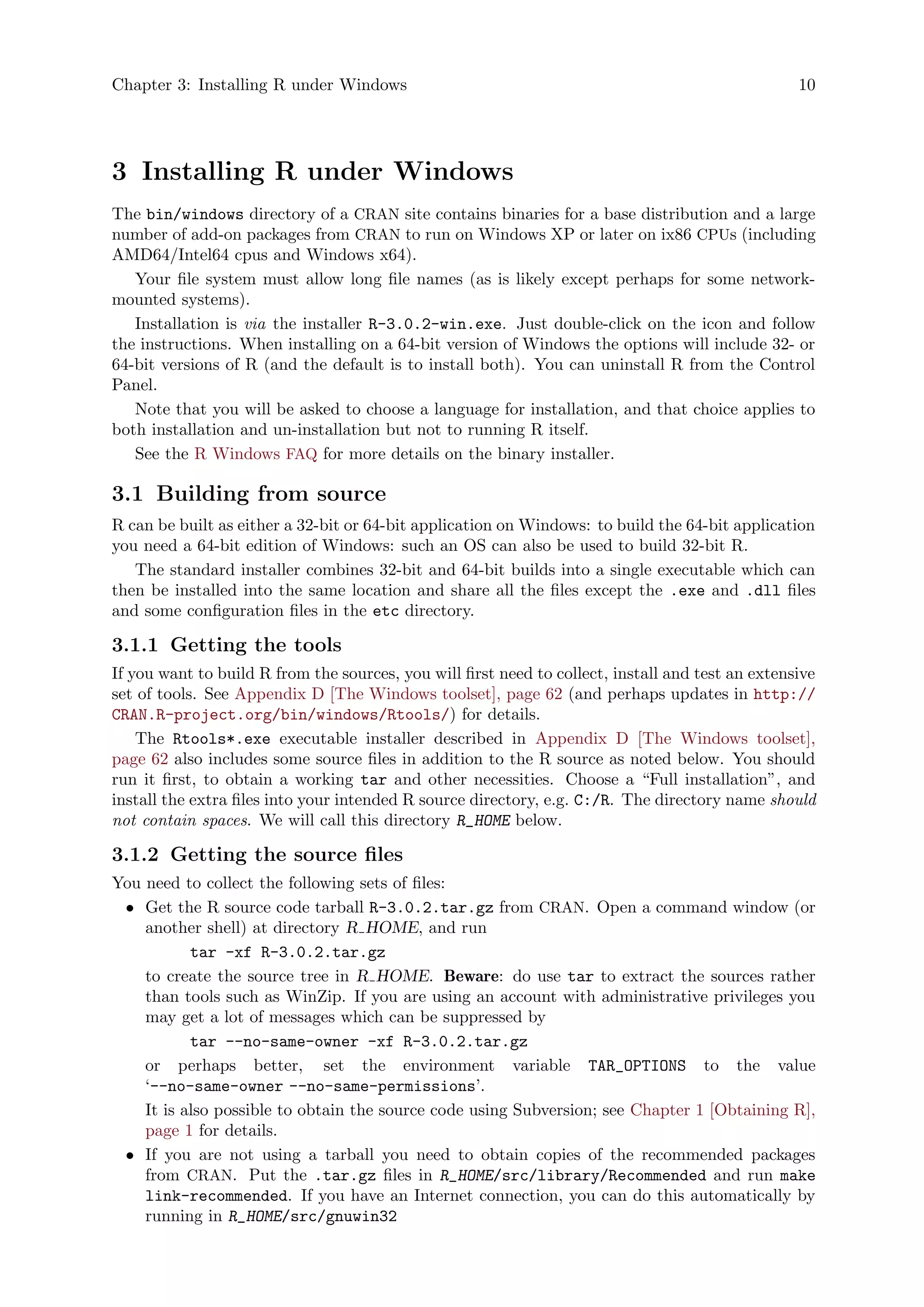Chapter 3: Installing R under Windows 10
3 Installing R under Windows
The bin/windows directory of a CRAN site contains binaries for a base distribution and a large
number of add-on packages from CRAN to run on Windows XP or later on ix86 CPUs (including
AMD64/Intel64 cpus and Windows x64).
Your file system must allow long file names (as is likely except perhaps for some network-
mounted systems).
Installation is via the installer R-3.0.2-win.exe. Just double-click on the icon and follow
the instructions. When installing on a 64-bit version of Windows the options will include 32- or
64-bit versions of R (and the default is to install both). You can uninstall R from the Control
Panel.
Note that you will be asked to choose a language for installation, and that choice applies to
both installation and un-installation but not to running R itself.
See the R Windows FAQ for more details on the binary installer.
3.1 Building from source
R can be built as either a 32-bit or 64-bit application on Windows: to build the 64-bit application
you need a 64-bit edition of Windows: such an OS can also be used to build 32-bit R.
The standard installer combines 32-bit and 64-bit builds into a single executable which can
then be installed into the same location and share all the files except the .exe and .dll files
and some configuration files in the etc directory.
3.1.1 Getting the tools
If you want to build R from the sources, you will first need to collect, install and test an extensive
set of tools. See Appendix D [The Windows toolset], page 62 (and perhaps updates in http://
CRAN.R-project.org/bin/windows/Rtools/) for details.
The Rtools*.exe executable installer described in Appendix D [The Windows toolset],
page 62 also includes some source files in addition to the R source as noted below. You should
run it first, to obtain a working tar and other necessities. Choose a “Full installation”, and
install the extra files into your intended R source directory, e.g. C:/R. The directory name should
not contain spaces. We will call this directory R_HOME below.
3.1.2 Getting the source files
You need to collect the following sets of files:
• Get the R source code tarball R-3.0.2.tar.gz from CRAN. Open a command window (or
another shell) at directory R HOME, and run
tar -xf R-3.0.2.tar.gz
to create the source tree in R HOME. Beware: do use tar to extract the sources rather
than tools such as WinZip. If you are using an account with administrative privileges you
may get a lot of messages which can be suppressed by
tar --no-same-owner -xf R-3.0.2.tar.gz
or perhaps better, set the environment variable TAR_OPTIONS to the value
‘--no-same-owner --no-same-permissions’.
It is also possible to obtain the source code using Subversion; see Chapter 1 [Obtaining R],
page 1 for details.
• If you are not using a tarball you need to obtain copies of the recommended packages
from CRAN. Put the .tar.gz files in R_HOME/src/library/Recommended and run make
link-recommended. If you have an Internet connection, you can do this automatically by
running in R_HOME/src/gnuwin32
 