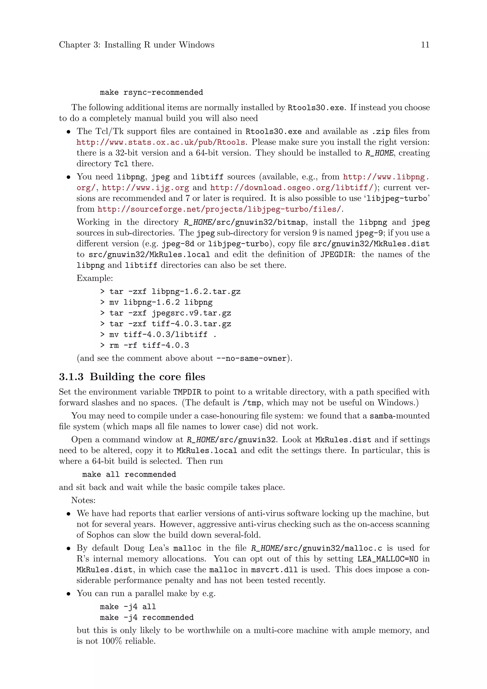Chapter 3: Installing R under Windows 11
make rsync-recommended
The following additional items are normally installed by Rtools30.exe. If instead you choose
to do a completely manual build you will also need
• The Tcl/Tk support files are contained in Rtools30.exe and available as .zip files from
http://www.stats.ox.ac.uk/pub/Rtools. Please make sure you install the right version:
there is a 32-bit version and a 64-bit version. They should be installed to R_HOME, creating
directory Tcl there.
• You need libpng, jpeg and libtiff sources (available, e.g., from http://www.libpng.
org/, http://www.ijg.org and http://download.osgeo.org/libtiff/); current ver-
sions are recommended and 7 or later is required. It is also possible to use ‘libjpeg-turbo’
from http://sourceforge.net/projects/libjpeg-turbo/files/.
Working in the directory R_HOME/src/gnuwin32/bitmap, install the libpng and jpeg
sources in sub-directories. The jpeg sub-directory for version 9 is named jpeg-9; if you use a
different version (e.g. jpeg-8d or libjpeg-turbo), copy file src/gnuwin32/MkRules.dist
to src/gnuwin32/MkRules.local and edit the definition of JPEGDIR: the names of the
libpng and libtiff directories can also be set there.
Example:
> tar -zxf libpng-1.6.2.tar.gz
> mv libpng-1.6.2 libpng
> tar -zxf jpegsrc.v9.tar.gz
> tar -zxf tiff-4.0.3.tar.gz
> mv tiff-4.0.3/libtiff .
> rm -rf tiff-4.0.3
(and see the comment above about --no-same-owner).
3.1.3 Building the core files
Set the environment variable TMPDIR to point to a writable directory, with a path specified with
forward slashes and no spaces. (The default is /tmp, which may not be useful on Windows.)
You may need to compile under a case-honouring file system: we found that a samba-mounted
file system (which maps all file names to lower case) did not work.
Open a command window at R_HOME/src/gnuwin32. Look at MkRules.dist and if settings
need to be altered, copy it to MkRules.local and edit the settings there. In particular, this is
where a 64-bit build is selected. Then run
make all recommended
and sit back and wait while the basic compile takes place.
Notes:
• We have had reports that earlier versions of anti-virus software locking up the machine, but
not for several years. However, aggressive anti-virus checking such as the on-access scanning
of Sophos can slow the build down several-fold.
• By default Doug Lea’s malloc in the file R_HOME/src/gnuwin32/malloc.c is used for
R’s internal memory allocations. You can opt out of this by setting LEA_MALLOC=NO in
MkRules.dist, in which case the malloc in msvcrt.dll is used. This does impose a con-
siderable performance penalty and has not been tested recently.
• You can run a parallel make by e.g.
make -j4 all
make -j4 recommended
but this is only likely to be worthwhile on a multi-core machine with ample memory, and
is not 100% reliable.
 