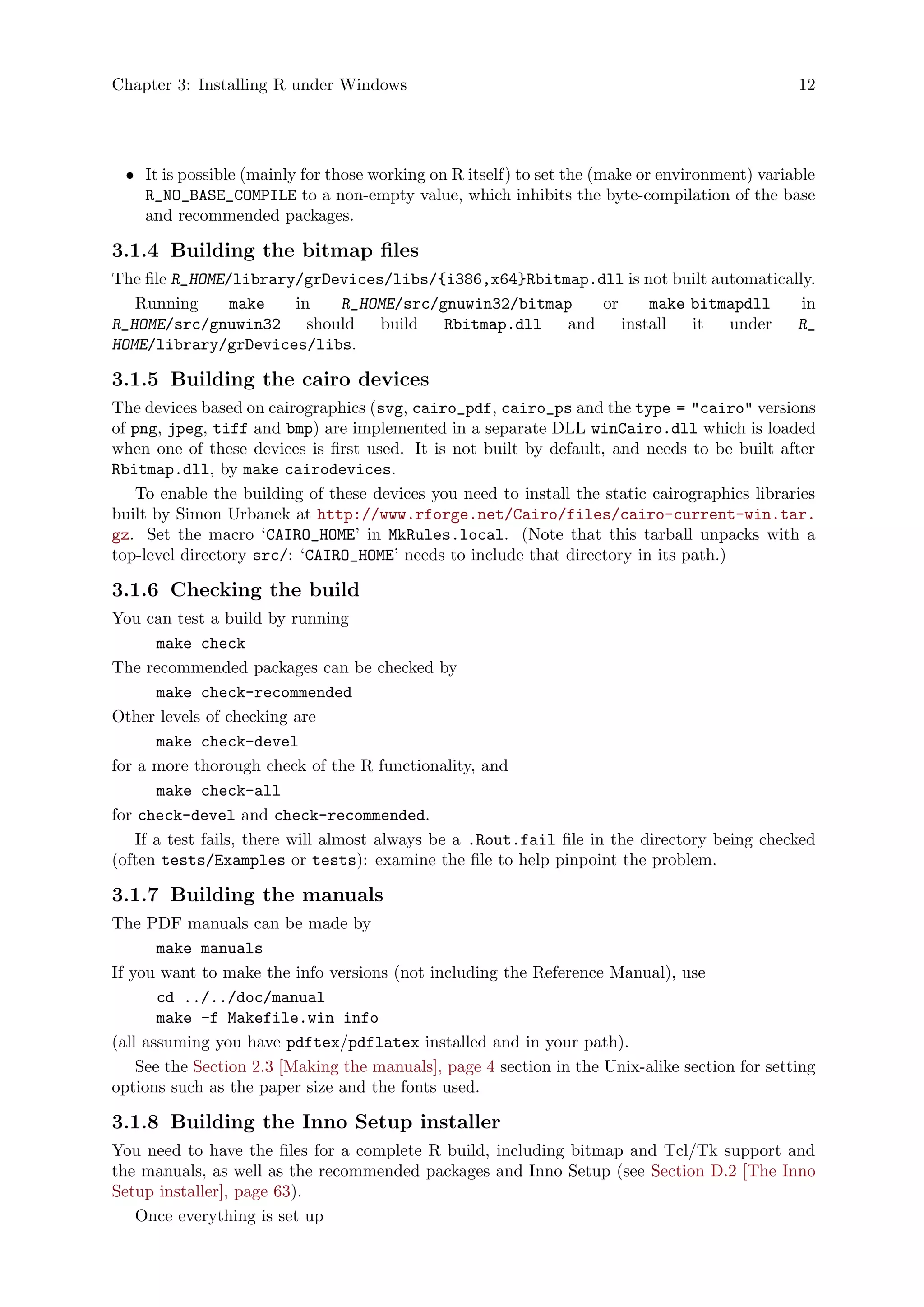 Chapter 3: Installing R under Windows 12
• It is possible (mainly for those working on R itself) to set the (make or environment) variable
R_NO_BASE_COMPILE to a non-empty value, which inhibits the byte-compilation of the base
and recommended packages.
3.1.4 Building the bitmap files
The file R_HOME/library/grDevices/libs/{i386,x64}Rbitmap.dll is not built automatically.
Running make in R_HOME/src/gnuwin32/bitmap or make bitmapdll in
R_HOME/src/gnuwin32 should build Rbitmap.dll and install it under R_
HOME/library/grDevices/libs.
3.1.5 Building the cairo devices
The devices based on cairographics (svg, cairo_pdf, cairo_ps and the type = "cairo" versions
of png, jpeg, tiff and bmp) are implemented in a separate DLL winCairo.dll which is loaded
when one of these devices is first used. It is not built by default, and needs to be built after
Rbitmap.dll, by make cairodevices.
To enable the building of these devices you need to install the static cairographics libraries
built by Simon Urbanek at http://www.rforge.net/Cairo/files/cairo-current-win.tar.
gz. Set the macro ‘CAIRO_HOME’ in MkRules.local. (Note that this tarball unpacks with a
top-level directory src/: ‘CAIRO_HOME’ needs to include that directory in its path.)
3.1.6 Checking the build
You can test a build by running
make check
The recommended packages can be checked by
make check-recommended
Other levels of checking are
make check-devel
for a more thorough check of the R functionality, and
make check-all
for check-devel and check-recommended.
If a test fails, there will almost always be a .Rout.fail file in the directory being checked
(often tests/Examples or tests): examine the file to help pinpoint the problem.
3.1.7 Building the manuals
The PDF manuals can be made by
make manuals
If you want to make the info versions (not including the Reference Manual), use
cd ../../doc/manual
make -f Makefile.win info
(all assuming you have pdftex/pdflatex installed and in your path).
See the Section 2.3 [Making the manuals], page 4 section in the Unix-alike section for setting
options such as the paper size and the fonts used.
3.1.8 Building the Inno Setup installer
You need to have the files for a complete R build, including bitmap and Tcl/Tk support and
the manuals, as well as the recommended packages and Inno Setup (see Section D.2 [The Inno
Setup installer], page 63).
Once everything is set up
 