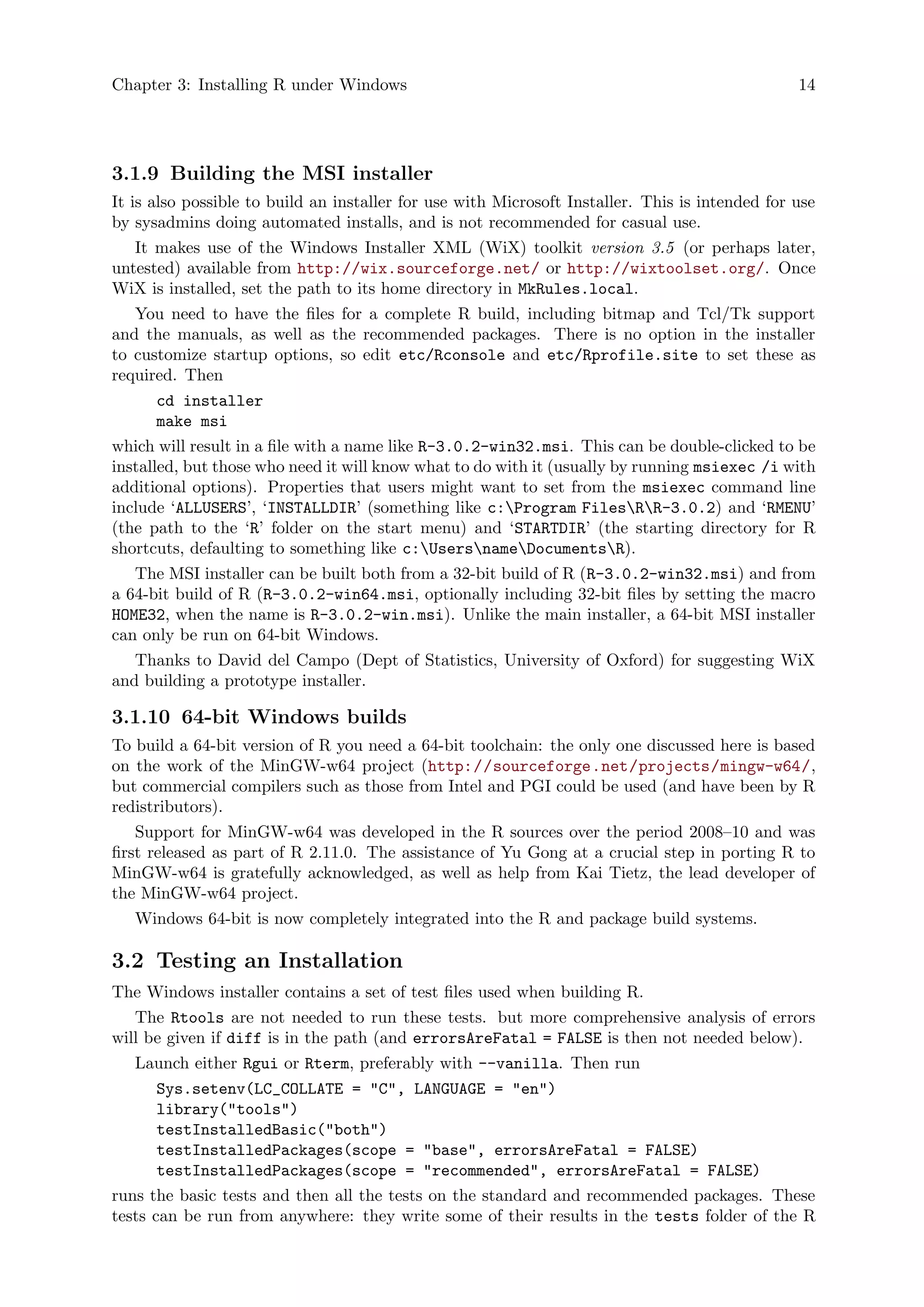 Chapter 3: Installing R under Windows 14
3.1.9 Building the MSI installer
It is also possible to build an installer for use with Microsoft Installer. This is intended for use
by sysadmins doing automated installs, and is not recommended for casual use.
It makes use of the Windows Installer XML (WiX) toolkit version 3.5 (or perhaps later,
untested) available from http://wix.sourceforge.net/ or http://wixtoolset.org/. Once
WiX is installed, set the path to its home directory in MkRules.local.
You need to have the files for a complete R build, including bitmap and Tcl/Tk support
and the manuals, as well as the recommended packages. There is no option in the installer
to customize startup options, so edit etc/Rconsole and etc/Rprofile.site to set these as
required. Then
cd installer
make msi
which will result in a file with a name like R-3.0.2-win32.msi. This can be double-clicked to be
installed, but those who need it will know what to do with it (usually by running msiexec /i with
additional options). Properties that users might want to set from the msiexec command line
include ‘ALLUSERS’, ‘INSTALLDIR’ (something like c:Program FilesRR-3.0.2) and ‘RMENU’
(the path to the ‘R’ folder on the start menu) and ‘STARTDIR’ (the starting directory for R
shortcuts, defaulting to something like c:UsersnameDocumentsR).
The MSI installer can be built both from a 32-bit build of R (R-3.0.2-win32.msi) and from
a 64-bit build of R (R-3.0.2-win64.msi, optionally including 32-bit files by setting the macro
HOME32, when the name is R-3.0.2-win.msi). Unlike the main installer, a 64-bit MSI installer
can only be run on 64-bit Windows.
Thanks to David del Campo (Dept of Statistics, University of Oxford) for suggesting WiX
and building a prototype installer.
3.1.10 64-bit Windows builds
To build a 64-bit version of R you need a 64-bit toolchain: the only one discussed here is based
on the work of the MinGW-w64 project (http://sourceforge.net/projects/mingw-w64/,
but commercial compilers such as those from Intel and PGI could be used (and have been by R
redistributors).
Support for MinGW-w64 was developed in the R sources over the period 2008–10 and was
first released as part of R 2.11.0. The assistance of Yu Gong at a crucial step in porting R to
MinGW-w64 is gratefully acknowledged, as well as help from Kai Tietz, the lead developer of
the MinGW-w64 project.
Windows 64-bit is now completely integrated into the R and package build systems.
3.2 Testing an Installation
The Windows installer contains a set of test files used when building R.
The Rtools are not needed to run these tests. but more comprehensive analysis of errors
will be given if diff is in the path (and errorsAreFatal = FALSE is then not needed below).
Launch either Rgui or Rterm, preferably with --vanilla. Then run
Sys.setenv(LC_COLLATE = "C", LANGUAGE = "en")
library("tools")
testInstalledBasic("both")
testInstalledPackages(scope = "base", errorsAreFatal = FALSE)
testInstalledPackages(scope = "recommended", errorsAreFatal = FALSE)
runs the basic tests and then all the tests on the standard and recommended packages. These
tests can be run from anywhere: they write some of their results in the tests folder of the R
 