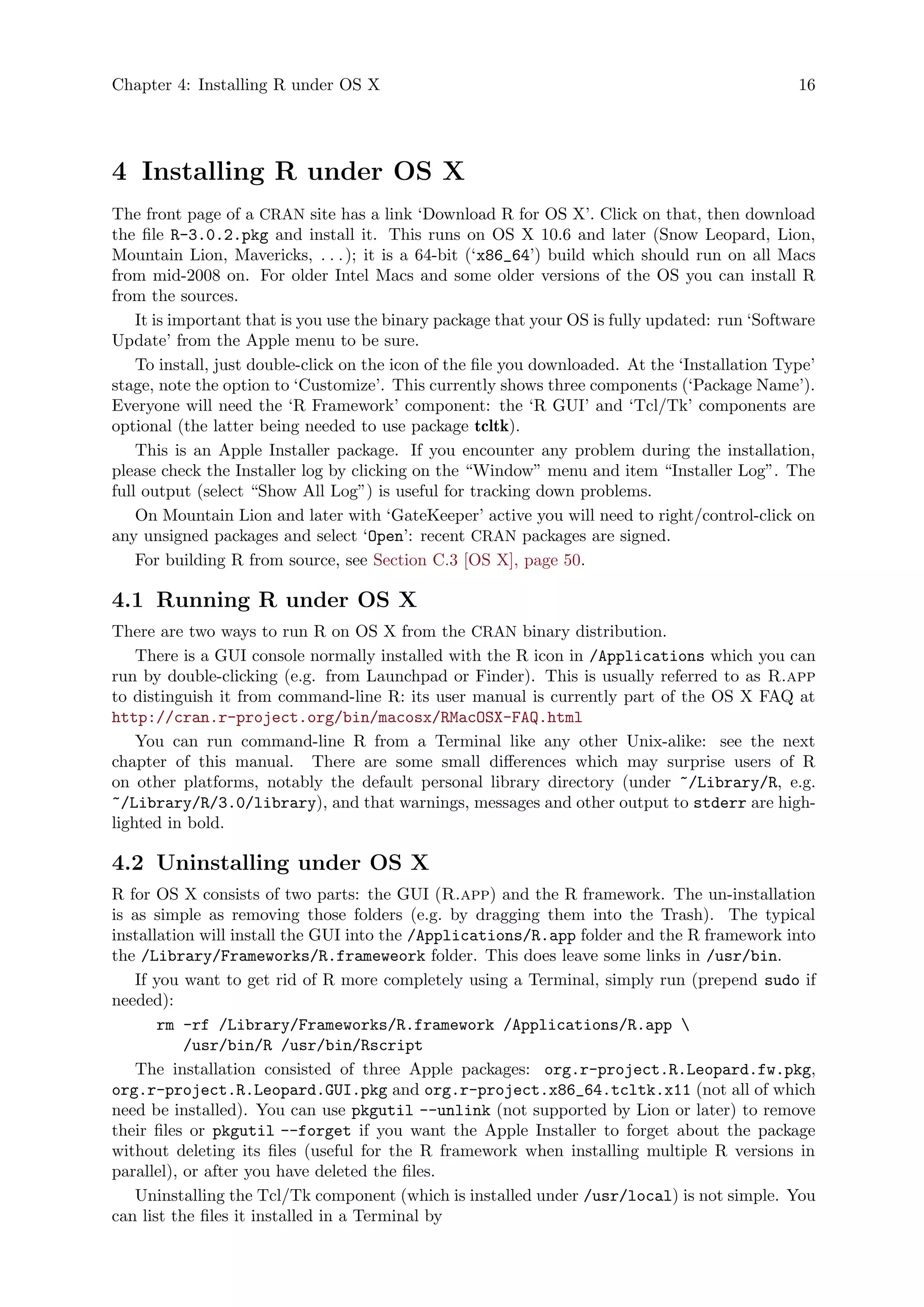 Chapter 4: Installing R under OS X 16
4 Installing R under OS X
The front page of a CRAN site has a link ‘Download R for OS X’. Click on that, then download
the file R-3.0.2.pkg and install it. This runs on OS X 10.6 and later (Snow Leopard, Lion,
Mountain Lion, Mavericks, . . .); it is a 64-bit (‘x86_64’) build which should run on all Macs
from mid-2008 on. For older Intel Macs and some older versions of the OS you can install R
from the sources.
It is important that is you use the binary package that your OS is fully updated: run ‘Software
Update’ from the Apple menu to be sure.
To install, just double-click on the icon of the file you downloaded. At the ‘Installation Type’
stage, note the option to ‘Customize’. This currently shows three components (‘Package Name’).
Everyone will need the ‘R Framework’ component: the ‘R GUI’ and ‘Tcl/Tk’ components are
optional (the latter being needed to use package tcltk).
This is an Apple Installer package. If you encounter any problem during the installation,
please check the Installer log by clicking on the “Window” menu and item “Installer Log”. The
full output (select “Show All Log”) is useful for tracking down problems.
On Mountain Lion and later with ‘GateKeeper’ active you will need to right/control-click on
any unsigned packages and select ‘Open’: recent CRAN packages are signed.
For building R from source, see Section C.3 [OS X], page 50.
4.1 Running R under OS X
There are two ways to run R on OS X from the CRAN binary distribution.
There is a GUI console normally installed with the R icon in /Applications which you can
run by double-clicking (e.g. from Launchpad or Finder). This is usually referred to as R.app
to distinguish it from command-line R: its user manual is currently part of the OS X FAQ at
http://cran.r-project.org/bin/macosx/RMacOSX-FAQ.html
You can run command-line R from a Terminal like any other Unix-alike: see the next
chapter of this manual. There are some small differences which may surprise users of R
on other platforms, notably the default personal library directory (under ~/Library/R, e.g.
~/Library/R/3.0/library), and that warnings, messages and other output to stderr are high-
lighted in bold.
4.2 Uninstalling under OS X
R for OS X consists of two parts: the GUI (R.app) and the R framework. The un-installation
is as simple as removing those folders (e.g. by dragging them into the Trash). The typical
installation will install the GUI into the /Applications/R.app folder and the R framework into
the /Library/Frameworks/R.frameweork folder. This does leave some links in /usr/bin.
If you want to get rid of R more completely using a Terminal, simply run (prepend sudo if
needed):
rm -rf /Library/Frameworks/R.framework /Applications/R.app 
/usr/bin/R /usr/bin/Rscript
The installation consisted of three Apple packages: org.r-project.R.Leopard.fw.pkg,
org.r-project.R.Leopard.GUI.pkg and org.r-project.x86_64.tcltk.x11 (not all of which
need be installed). You can use pkgutil --unlink (not supported by Lion or later) to remove
their files or pkgutil --forget if you want the Apple Installer to forget about the package
without deleting its files (useful for the R framework when installing multiple R versions in
parallel), or after you have deleted the files.
Uninstalling the Tcl/Tk component (which is installed under /usr/local) is not simple. You
can list the files it installed in a Terminal by
 