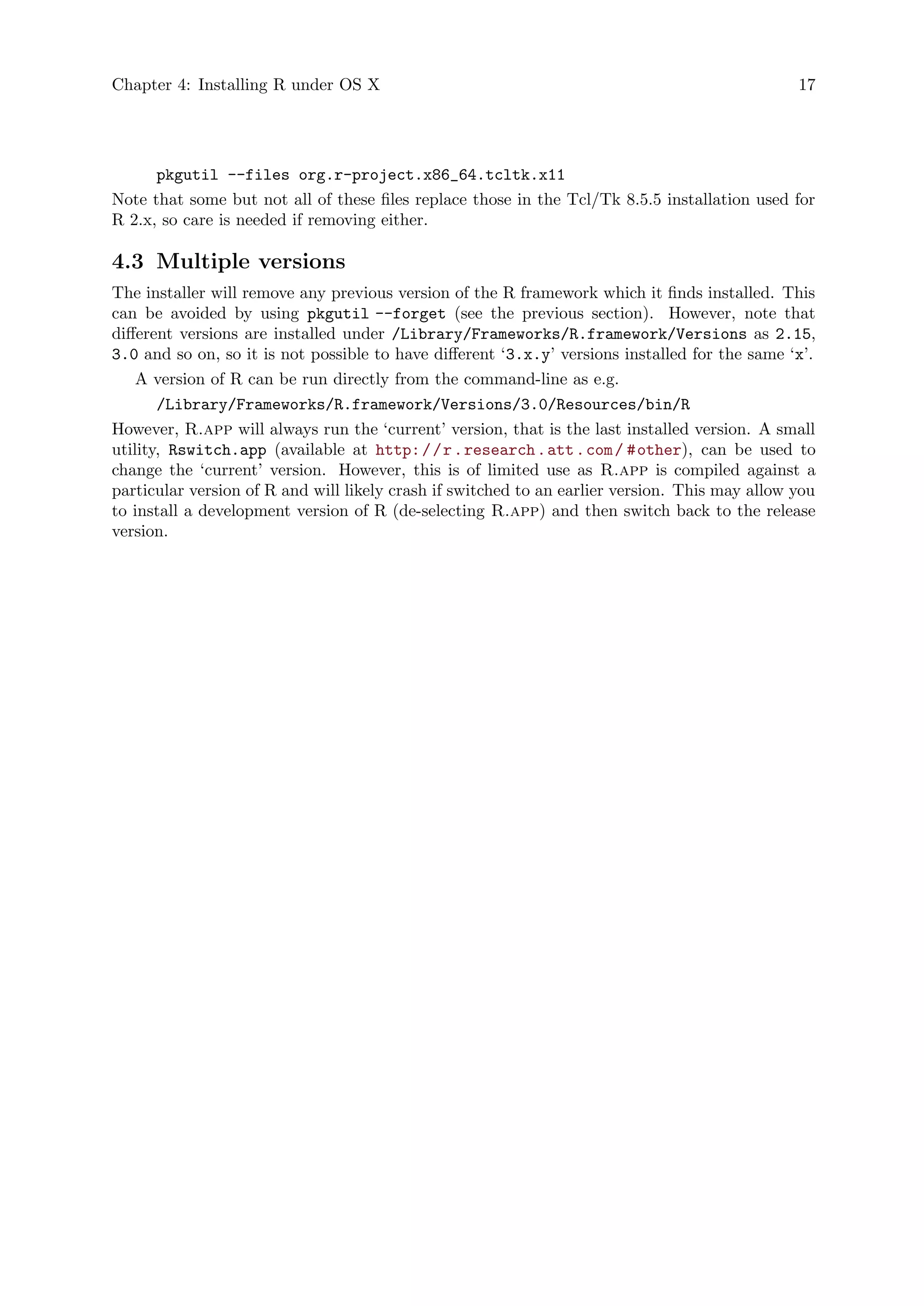 Chapter 4: Installing R under OS X 17
pkgutil --files org.r-project.x86_64.tcltk.x11
Note that some but not all of these files replace those in the Tcl/Tk 8.5.5 installation used for
R 2.x, so care is needed if removing either.
4.3 Multiple versions
The installer will remove any previous version of the R framework which it finds installed. This
can be avoided by using pkgutil --forget (see the previous section). However, note that
different versions are installed under /Library/Frameworks/R.framework/Versions as 2.15,
3.0 and so on, so it is not possible to have different ‘3.x.y’ versions installed for the same ‘x’.
A version of R can be run directly from the command-line as e.g.
/Library/Frameworks/R.framework/Versions/3.0/Resources/bin/R
However, R.app will always run the ‘current’ version, that is the last installed version. A small
utility, Rswitch.app (available at http://r.research.att.com/ #other), can be used to
change the ‘current’ version. However, this is of limited use as R.app is compiled against a
particular version of R and will likely crash if switched to an earlier version. This may allow you
to install a development version of R (de-selecting R.app) and then switch back to the release
version.
 