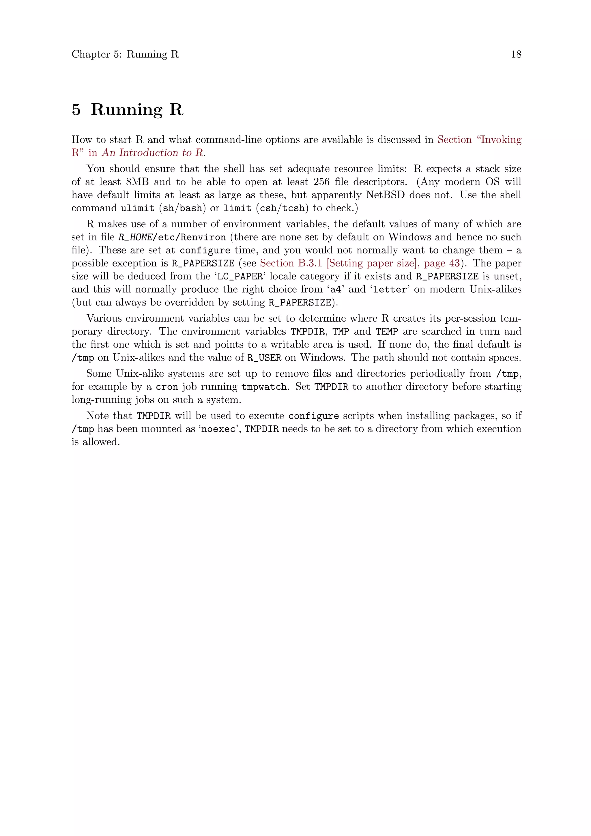 Chapter 5: Running R 18
5 Running R
How to start R and what command-line options are available is discussed in Section “Invoking
R” in An Introduction to R.
You should ensure that the shell has set adequate resource limits: R expects a stack size
of at least 8MB and to be able to open at least 256 file descriptors. (Any modern OS will
have default limits at least as large as these, but apparently NetBSD does not. Use the shell
command ulimit (sh/bash) or limit (csh/tcsh) to check.)
R makes use of a number of environment variables, the default values of many of which are
set in file R_HOME/etc/Renviron (there are none set by default on Windows and hence no such
file). These are set at configure time, and you would not normally want to change them – a
possible exception is R_PAPERSIZE (see Section B.3.1 [Setting paper size], page 43). The paper
size will be deduced from the ‘LC_PAPER’ locale category if it exists and R_PAPERSIZE is unset,
and this will normally produce the right choice from ‘a4’ and ‘letter’ on modern Unix-alikes
(but can always be overridden by setting R_PAPERSIZE).
Various environment variables can be set to determine where R creates its per-session tem-
porary directory. The environment variables TMPDIR, TMP and TEMP are searched in turn and
the first one which is set and points to a writable area is used. If none do, the final default is
/tmp on Unix-alikes and the value of R_USER on Windows. The path should not contain spaces.
Some Unix-alike systems are set up to remove files and directories periodically from /tmp,
for example by a cron job running tmpwatch. Set TMPDIR to another directory before starting
long-running jobs on such a system.
Note that TMPDIR will be used to execute configure scripts when installing packages, so if
/tmp has been mounted as ‘noexec’, TMPDIR needs to be set to a directory from which execution
is allowed.
 