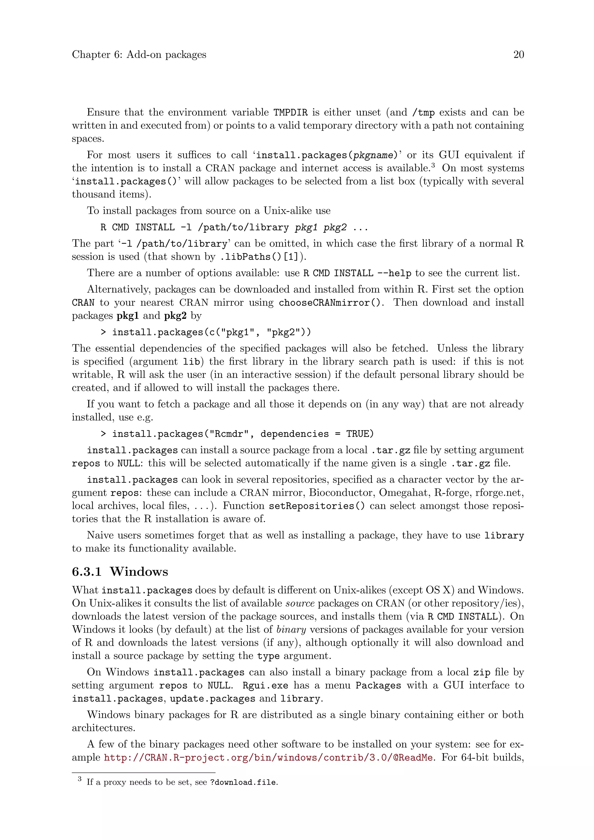 Chapter 6: Add-on packages 20
Ensure that the environment variable TMPDIR is either unset (and /tmp exists and can be
written in and executed from) or points to a valid temporary directory with a path not containing
spaces.
For most users it suffices to call ‘install.packages(pkgname)’ or its GUI equivalent if
the intention is to install a CRAN package and internet access is available.3
On most systems
‘install.packages()’ will allow packages to be selected from a list box (typically with several
thousand items).
To install packages from source on a Unix-alike use
R CMD INSTALL -l /path/to/library pkg1 pkg2 ...
The part ‘-l /path/to/library’ can be omitted, in which case the first library of a normal R
session is used (that shown by .libPaths()[1]).
There are a number of options available: use R CMD INSTALL --help to see the current list.
Alternatively, packages can be downloaded and installed from within R. First set the option
CRAN to your nearest CRAN mirror using chooseCRANmirror(). Then download and install
packages pkg1 and pkg2 by
> install.packages(c("pkg1", "pkg2"))
The essential dependencies of the specified packages will also be fetched. Unless the library
is specified (argument lib) the first library in the library search path is used: if this is not
writable, R will ask the user (in an interactive session) if the default personal library should be
created, and if allowed to will install the packages there.
If you want to fetch a package and all those it depends on (in any way) that are not already
installed, use e.g.
> install.packages("Rcmdr", dependencies = TRUE)
install.packages can install a source package from a local .tar.gz file by setting argument
repos to NULL: this will be selected automatically if the name given is a single .tar.gz file.
install.packages can look in several repositories, specified as a character vector by the ar-
gument repos: these can include a CRAN mirror, Bioconductor, Omegahat, R-forge, rforge.net,
local archives, local files, . . .). Function setRepositories() can select amongst those reposi-
tories that the R installation is aware of.
Naive users sometimes forget that as well as installing a package, they have to use library
to make its functionality available.
6.3.1 Windows
What install.packages does by default is different on Unix-alikes (except OS X) and Windows.
On Unix-alikes it consults the list of available source packages on CRAN (or other repository/ies),
downloads the latest version of the package sources, and installs them (via R CMD INSTALL). On
Windows it looks (by default) at the list of binary versions of packages available for your version
of R and downloads the latest versions (if any), although optionally it will also download and
install a source package by setting the type argument.
On Windows install.packages can also install a binary package from a local zip file by
setting argument repos to NULL. Rgui.exe has a menu Packages with a GUI interface to
install.packages, update.packages and library.
Windows binary packages for R are distributed as a single binary containing either or both
architectures.
A few of the binary packages need other software to be installed on your system: see for ex-
ample http://CRAN.R-project.org/bin/windows/contrib/3.0/@ReadMe. For 64-bit builds,
3
If a proxy needs to be set, see ?download.file.
 
