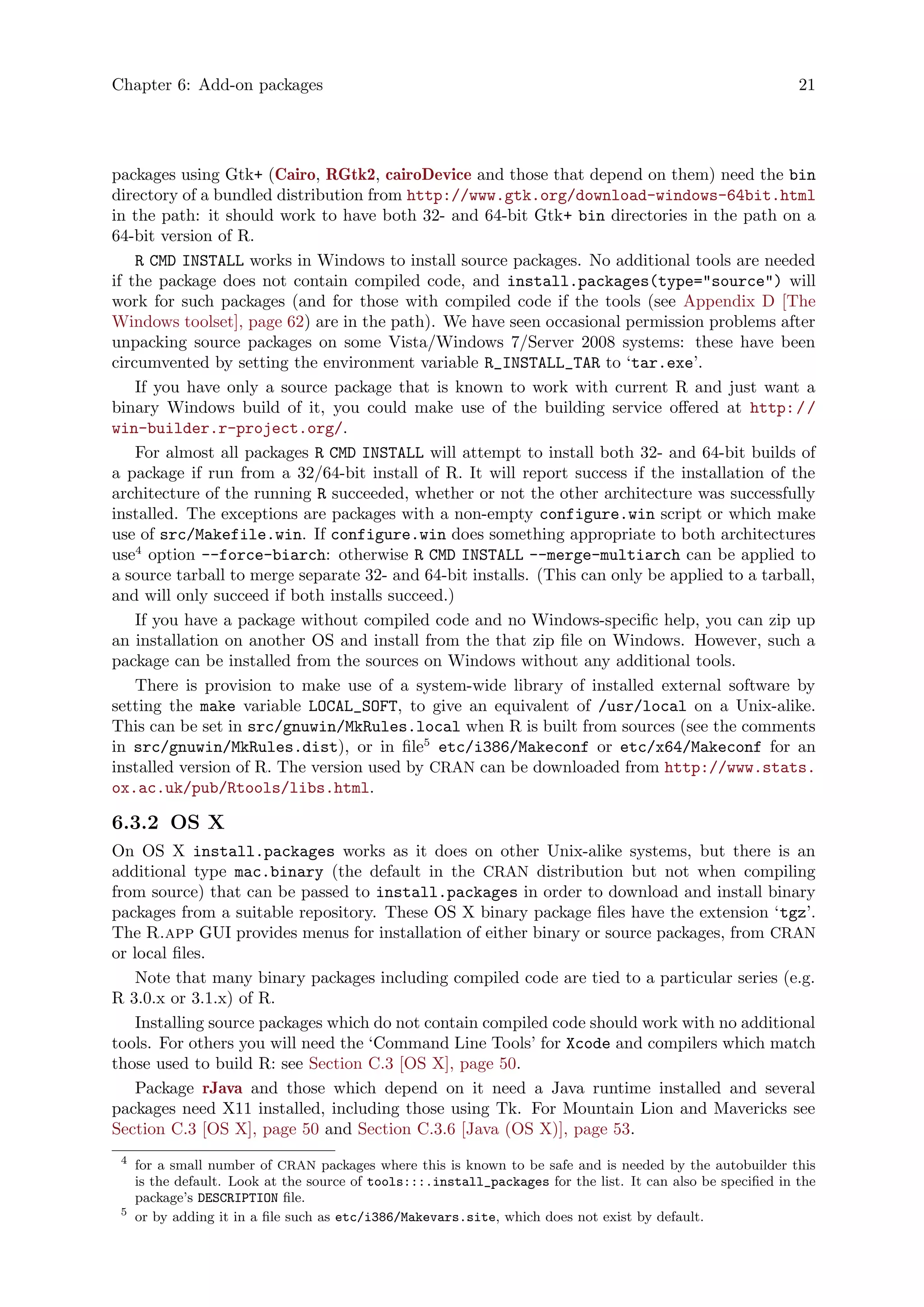 Chapter 6: Add-on packages 21
packages using Gtk+ (Cairo, RGtk2, cairoDevice and those that depend on them) need the bin
directory of a bundled distribution from http://www.gtk.org/download-windows-64bit.html
in the path: it should work to have both 32- and 64-bit Gtk+ bin directories in the path on a
64-bit version of R.
R CMD INSTALL works in Windows to install source packages. No additional tools are needed
if the package does not contain compiled code, and install.packages(type="source") will
work for such packages (and for those with compiled code if the tools (see Appendix D [The
Windows toolset], page 62) are in the path). We have seen occasional permission problems after
unpacking source packages on some Vista/Windows 7/Server 2008 systems: these have been
circumvented by setting the environment variable R_INSTALL_TAR to ‘tar.exe’.
If you have only a source package that is known to work with current R and just want a
binary Windows build of it, you could make use of the building service offered at http://
win-builder.r-project.org/.
For almost all packages R CMD INSTALL will attempt to install both 32- and 64-bit builds of
a package if run from a 32/64-bit install of R. It will report success if the installation of the
architecture of the running R succeeded, whether or not the other architecture was successfully
installed. The exceptions are packages with a non-empty configure.win script or which make
use of src/Makefile.win. If configure.win does something appropriate to both architectures
use4
option --force-biarch: otherwise R CMD INSTALL --merge-multiarch can be applied to
a source tarball to merge separate 32- and 64-bit installs. (This can only be applied to a tarball,
and will only succeed if both installs succeed.)
If you have a package without compiled code and no Windows-specific help, you can zip up
an installation on another OS and install from the that zip file on Windows. However, such a
package can be installed from the sources on Windows without any additional tools.
There is provision to make use of a system-wide library of installed external software by
setting the make variable LOCAL_SOFT, to give an equivalent of /usr/local on a Unix-alike.
This can be set in src/gnuwin/MkRules.local when R is built from sources (see the comments
in src/gnuwin/MkRules.dist), or in file5
etc/i386/Makeconf or etc/x64/Makeconf for an
installed version of R. The version used by CRAN can be downloaded from http://www.stats.
ox.ac.uk/pub/Rtools/libs.html.
6.3.2 OS X
On OS X install.packages works as it does on other Unix-alike systems, but there is an
additional type mac.binary (the default in the CRAN distribution but not when compiling
from source) that can be passed to install.packages in order to download and install binary
packages from a suitable repository. These OS X binary package files have the extension ‘tgz’.
The R.app GUI provides menus for installation of either binary or source packages, from CRAN
or local files.
Note that many binary packages including compiled code are tied to a particular series (e.g.
R 3.0.x or 3.1.x) of R.
Installing source packages which do not contain compiled code should work with no additional
tools. For others you will need the ‘Command Line Tools’ for Xcode and compilers which match
those used to build R: see Section C.3 [OS X], page 50.
Package rJava and those which depend on it need a Java runtime installed and several
packages need X11 installed, including those using Tk. For Mountain Lion and Mavericks see
Section C.3 [OS X], page 50 and Section C.3.6 [Java (OS X)], page 53.
4
for a small number of CRAN packages where this is known to be safe and is needed by the autobuilder this
is the default. Look at the source of tools:::.install_packages for the list. It can also be specified in the
package’s DESCRIPTION file.
5
or by adding it in a file such as etc/i386/Makevars.site, which does not exist by default.
 