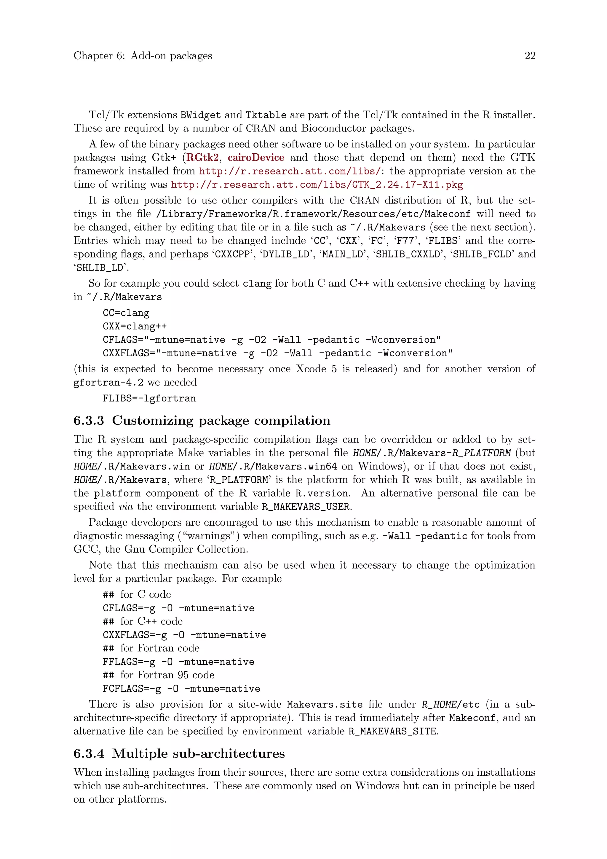 Chapter 6: Add-on packages 22
Tcl/Tk extensions BWidget and Tktable are part of the Tcl/Tk contained in the R installer.
These are required by a number of CRAN and Bioconductor packages.
A few of the binary packages need other software to be installed on your system. In particular
packages using Gtk+ (RGtk2, cairoDevice and those that depend on them) need the GTK
framework installed from http://r.research.att.com/libs/: the appropriate version at the
time of writing was http://r.research.att.com/libs/GTK_2.24.17-X11.pkg
It is often possible to use other compilers with the CRAN distribution of R, but the set-
tings in the file /Library/Frameworks/R.framework/Resources/etc/Makeconf will need to
be changed, either by editing that file or in a file such as ~/.R/Makevars (see the next section).
Entries which may need to be changed include ‘CC’, ‘CXX’, ‘FC’, ‘F77’, ‘FLIBS’ and the corre-
sponding flags, and perhaps ‘CXXCPP’, ‘DYLIB_LD’, ‘MAIN_LD’, ‘SHLIB_CXXLD’, ‘SHLIB_FCLD’ and
‘SHLIB_LD’.
So for example you could select clang for both C and C++ with extensive checking by having
in ~/.R/Makevars
CC=clang
CXX=clang++
CFLAGS="-mtune=native -g -O2 -Wall -pedantic -Wconversion"
CXXFLAGS="-mtune=native -g -O2 -Wall -pedantic -Wconversion"
(this is expected to become necessary once Xcode 5 is released) and for another version of
gfortran-4.2 we needed
FLIBS=-lgfortran
6.3.3 Customizing package compilation
The R system and package-specific compilation flags can be overridden or added to by set-
ting the appropriate Make variables in the personal file HOME/.R/Makevars-R_PLATFORM (but
HOME/.R/Makevars.win or HOME/.R/Makevars.win64 on Windows), or if that does not exist,
HOME/.R/Makevars, where ‘R_PLATFORM’ is the platform for which R was built, as available in
the platform component of the R variable R.version. An alternative personal file can be
specified via the environment variable R_MAKEVARS_USER.
Package developers are encouraged to use this mechanism to enable a reasonable amount of
diagnostic messaging (“warnings”) when compiling, such as e.g. -Wall -pedantic for tools from
GCC, the Gnu Compiler Collection.
Note that this mechanism can also be used when it necessary to change the optimization
level for a particular package. For example
## for C code
CFLAGS=-g -O -mtune=native
## for C++ code
CXXFLAGS=-g -O -mtune=native
## for Fortran code
FFLAGS=-g -O -mtune=native
## for Fortran 95 code
FCFLAGS=-g -O -mtune=native
There is also provision for a site-wide Makevars.site file under R_HOME/etc (in a sub-
architecture-specific directory if appropriate). This is read immediately after Makeconf, and an
alternative file can be specified by environment variable R_MAKEVARS_SITE.
6.3.4 Multiple sub-architectures
When installing packages from their sources, there are some extra considerations on installations
which use sub-architectures. These are commonly used on Windows but can in principle be used
on other platforms.
 