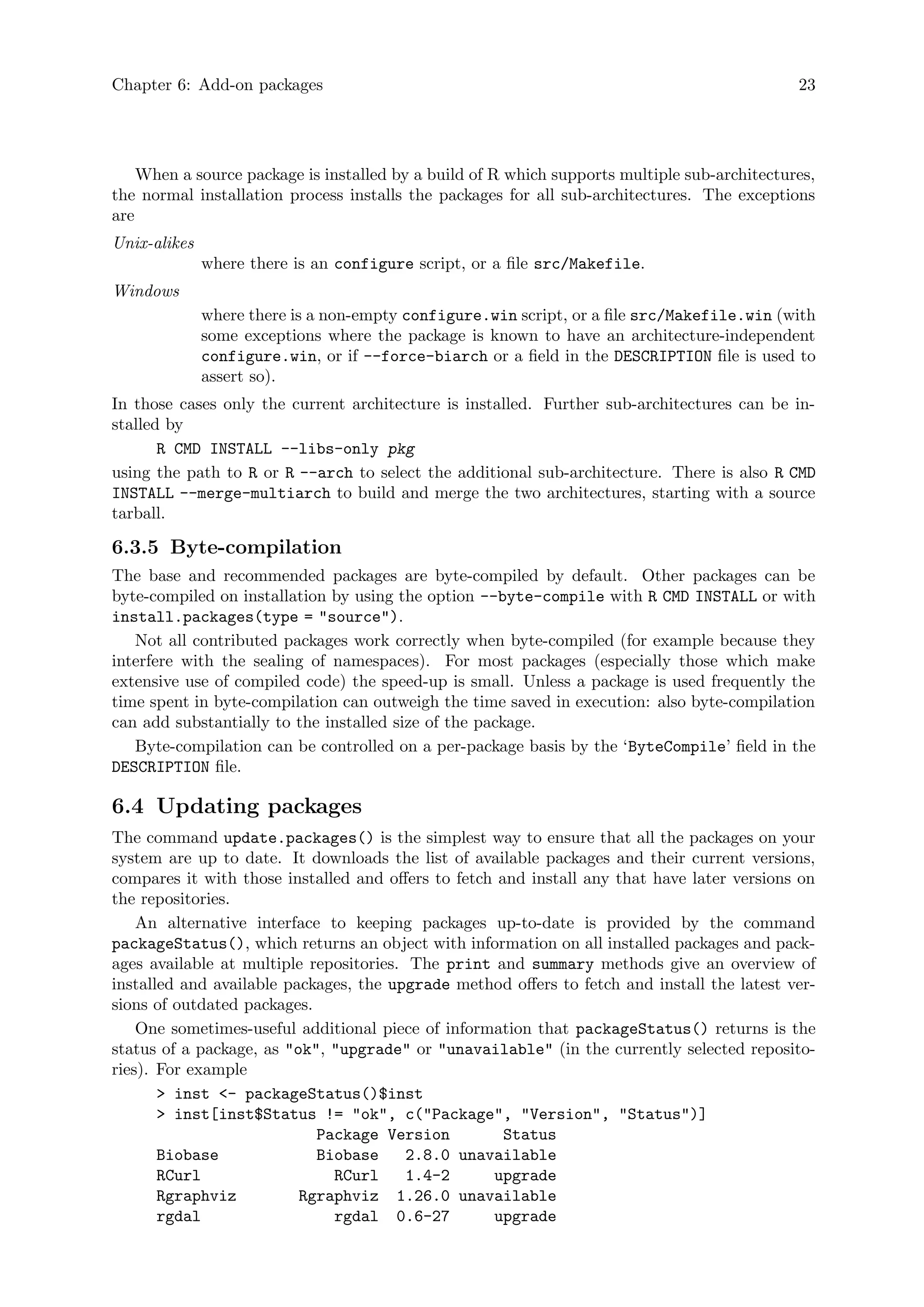 Chapter 6: Add-on packages 23
When a source package is installed by a build of R which supports multiple sub-architectures,
the normal installation process installs the packages for all sub-architectures. The exceptions
are
Unix-alikes
where there is an configure script, or a file src/Makefile.
Windows
where there is a non-empty configure.win script, or a file src/Makefile.win (with
some exceptions where the package is known to have an architecture-independent
configure.win, or if --force-biarch or a field in the DESCRIPTION file is used to
assert so).
In those cases only the current architecture is installed. Further sub-architectures can be in-
stalled by
R CMD INSTALL --libs-only pkg
using the path to R or R --arch to select the additional sub-architecture. There is also R CMD
INSTALL --merge-multiarch to build and merge the two architectures, starting with a source
tarball.
6.3.5 Byte-compilation
The base and recommended packages are byte-compiled by default. Other packages can be
byte-compiled on installation by using the option --byte-compile with R CMD INSTALL or with
install.packages(type = "source").
Not all contributed packages work correctly when byte-compiled (for example because they
interfere with the sealing of namespaces). For most packages (especially those which make
extensive use of compiled code) the speed-up is small. Unless a package is used frequently the
time spent in byte-compilation can outweigh the time saved in execution: also byte-compilation
can add substantially to the installed size of the package.
Byte-compilation can be controlled on a per-package basis by the ‘ByteCompile’ field in the
DESCRIPTION file.
6.4 Updating packages
The command update.packages() is the simplest way to ensure that all the packages on your
system are up to date. It downloads the list of available packages and their current versions,
compares it with those installed and offers to fetch and install any that have later versions on
the repositories.
An alternative interface to keeping packages up-to-date is provided by the command
packageStatus(), which returns an object with information on all installed packages and pack-
ages available at multiple repositories. The print and summary methods give an overview of
installed and available packages, the upgrade method offers to fetch and install the latest ver-
sions of outdated packages.
One sometimes-useful additional piece of information that packageStatus() returns is the
status of a package, as "ok", "upgrade" or "unavailable" (in the currently selected reposito-
ries). For example
> inst <- packageStatus()$inst
> inst[inst$Status != "ok", c("Package", "Version", "Status")]
Package Version Status
Biobase Biobase 2.8.0 unavailable
RCurl RCurl 1.4-2 upgrade
Rgraphviz Rgraphviz 1.26.0 unavailable
rgdal rgdal 0.6-27 upgrade
 