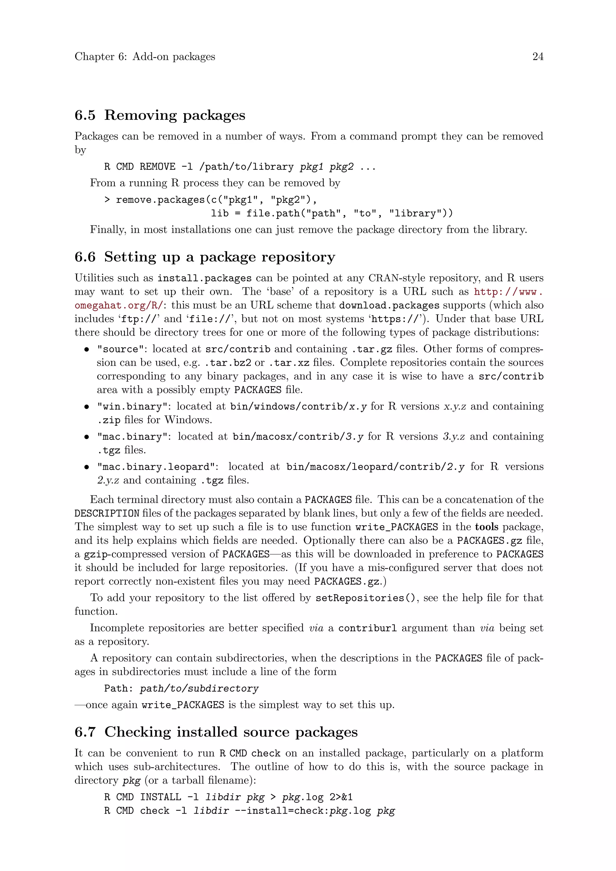 Chapter 6: Add-on packages 24
6.5 Removing packages
Packages can be removed in a number of ways. From a command prompt they can be removed
by
R CMD REMOVE -l /path/to/library pkg1 pkg2 ...
From a running R process they can be removed by
> remove.packages(c("pkg1", "pkg2"),
lib = file.path("path", "to", "library"))
Finally, in most installations one can just remove the package directory from the library.
6.6 Setting up a package repository
Utilities such as install.packages can be pointed at any CRAN-style repository, and R users
may want to set up their own. The ‘base’ of a repository is a URL such as http://www.
omegahat.org/R/: this must be an URL scheme that download.packages supports (which also
includes ‘ftp://’ and ‘file://’, but not on most systems ‘https://’). Under that base URL
there should be directory trees for one or more of the following types of package distributions:
• "source": located at src/contrib and containing .tar.gz files. Other forms of compres-
sion can be used, e.g. .tar.bz2 or .tar.xz files. Complete repositories contain the sources
corresponding to any binary packages, and in any case it is wise to have a src/contrib
area with a possibly empty PACKAGES file.
• "win.binary": located at bin/windows/contrib/x.y for R versions x.y.z and containing
.zip files for Windows.
• "mac.binary": located at bin/macosx/contrib/3.y for R versions 3.y.z and containing
.tgz files.
• "mac.binary.leopard": located at bin/macosx/leopard/contrib/2.y for R versions
2.y.z and containing .tgz files.
Each terminal directory must also contain a PACKAGES file. This can be a concatenation of the
DESCRIPTION files of the packages separated by blank lines, but only a few of the fields are needed.
The simplest way to set up such a file is to use function write_PACKAGES in the tools package,
and its help explains which fields are needed. Optionally there can also be a PACKAGES.gz file,
a gzip-compressed version of PACKAGES—as this will be downloaded in preference to PACKAGES
it should be included for large repositories. (If you have a mis-configured server that does not
report correctly non-existent files you may need PACKAGES.gz.)
To add your repository to the list offered by setRepositories(), see the help file for that
function.
Incomplete repositories are better specified via a contriburl argument than via being set
as a repository.
A repository can contain subdirectories, when the descriptions in the PACKAGES file of pack-
ages in subdirectories must include a line of the form
Path: path/to/subdirectory
—once again write_PACKAGES is the simplest way to set this up.
6.7 Checking installed source packages
It can be convenient to run R CMD check on an installed package, particularly on a platform
which uses sub-architectures. The outline of how to do this is, with the source package in
directory pkg (or a tarball filename):
R CMD INSTALL -l libdir pkg > pkg.log 2>&1
R CMD check -l libdir --install=check:pkg.log pkg
 