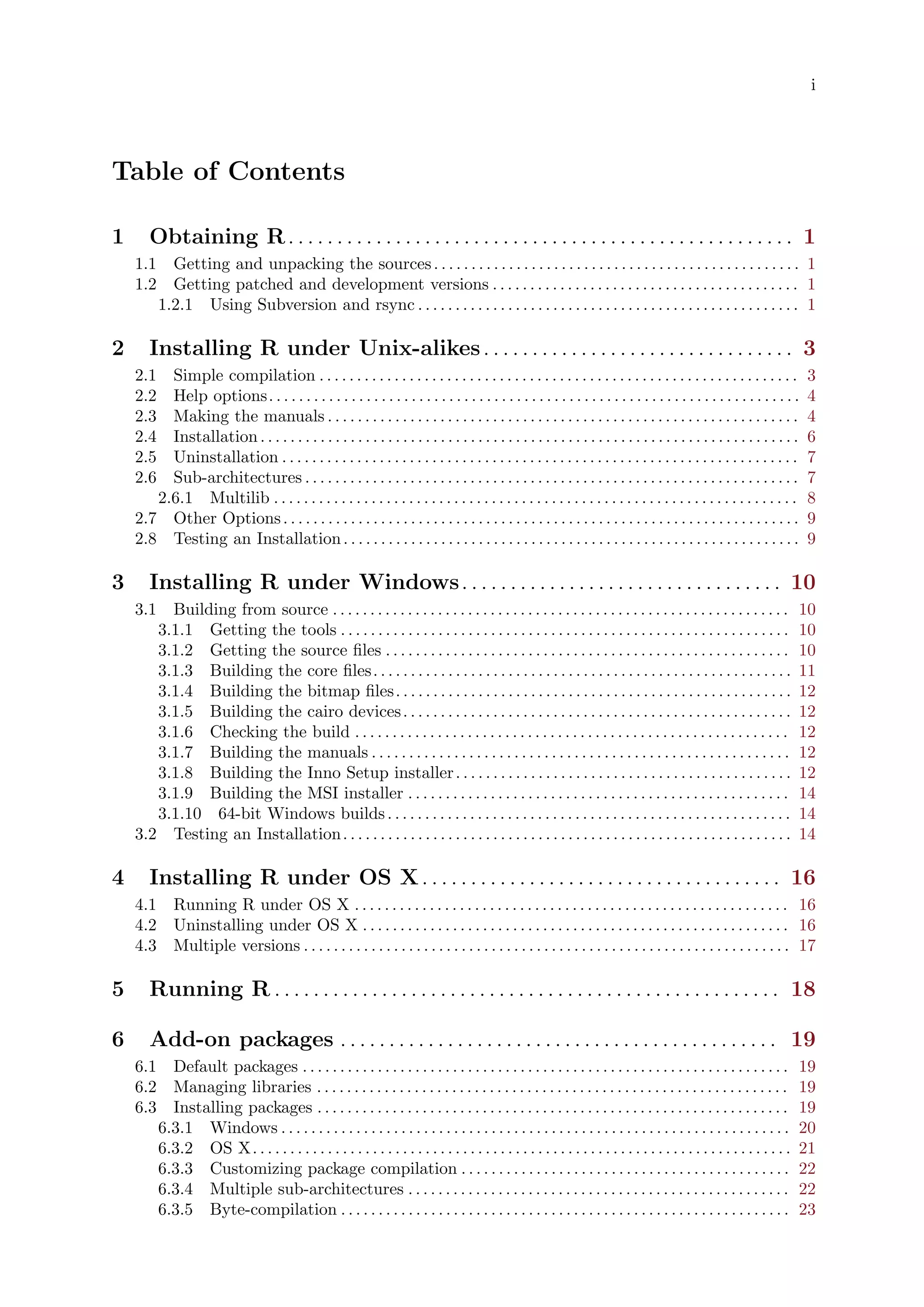 i
Table of Contents
1 Obtaining R. . . . . . . . . . . . . . . . . . . . . . . . . . . . . . . . . . . . . . . . . . . . . . . . . . . . 1
1.1 Getting and unpacking the sources. . . . . . . . . . . . . . . . . . . . . . . . . . . . . . . . . . . . . . . . . . . . . . . . . 1
1.2 Getting patched and development versions . . . . . . . . . . . . . . . . . . . . . . . . . . . . . . . . . . . . . . . . . 1
1.2.1 Using Subversion and rsync . . . . . . . . . . . . . . . . . . . . . . . . . . . . . . . . . . . . . . . . . . . . . . . . . . . 1
2 Installing R under Unix-alikes. . . . . . . . . . . . . . . . . . . . . . . . . . . . . . . . 3
2.1 Simple compilation . . . . . . . . . . . . . . . . . . . . . . . . . . . . . . . . . . . . . . . . . . . . . . . . . . . . . . . . . . . . . . . . 3
2.2 Help options. . . . . . . . . . . . . . . . . . . . . . . . . . . . . . . . . . . . . . . . . . . . . . . . . . . . . . . . . . . . . . . . . . . . . . . 4
2.3 Making the manuals . . . . . . . . . . . . . . . . . . . . . . . . . . . . . . . . . . . . . . . . . . . . . . . . . . . . . . . . . . . . . . . 4
2.4 Installation. . . . . . . . . . . . . . . . . . . . . . . . . . . . . . . . . . . . . . . . . . . . . . . . . . . . . . . . . . . . . . . . . . . . . . . . 6
2.5 Uninstallation . . . . . . . . . . . . . . . . . . . . . . . . . . . . . . . . . . . . . . . . . . . . . . . . . . . . . . . . . . . . . . . . . . . . . 7
2.6 Sub-architectures . . . . . . . . . . . . . . . . . . . . . . . . . . . . . . . . . . . . . . . . . . . . . . . . . . . . . . . . . . . . . . . . . . 7
2.6.1 Multilib . . . . . . . . . . . . . . . . . . . . . . . . . . . . . . . . . . . . . . . . . . . . . . . . . . . . . . . . . . . . . . . . . . . . . . 8
2.7 Other Options. . . . . . . . . . . . . . . . . . . . . . . . . . . . . . . . . . . . . . . . . . . . . . . . . . . . . . . . . . . . . . . . . . . . . 9
2.8 Testing an Installation. . . . . . . . . . . . . . . . . . . . . . . . . . . . . . . . . . . . . . . . . . . . . . . . . . . . . . . . . . . . . 9
3 Installing R under Windows. . . . . . . . . . . . . . . . . . . . . . . . . . . . . . . . . 10
3.1 Building from source . . . . . . . . . . . . . . . . . . . . . . . . . . . . . . . . . . . . . . . . . . . . . . . . . . . . . . . . . . . . . 10
3.1.1 Getting the tools . . . . . . . . . . . . . . . . . . . . . . . . . . . . . . . . . . . . . . . . . . . . . . . . . . . . . . . . . . . . 10
3.1.2 Getting the source files . . . . . . . . . . . . . . . . . . . . . . . . . . . . . . . . . . . . . . . . . . . . . . . . . . . . . . 10
3.1.3 Building the core files. . . . . . . . . . . . . . . . . . . . . . . . . . . . . . . . . . . . . . . . . . . . . . . . . . . . . . . . 11
3.1.4 Building the bitmap files. . . . . . . . . . . . . . . . . . . . . . . . . . . . . . . . . . . . . . . . . . . . . . . . . . . . . 12
3.1.5 Building the cairo devices. . . . . . . . . . . . . . . . . . . . . . . . . . . . . . . . . . . . . . . . . . . . . . . . . . . . 12
3.1.6 Checking the build . . . . . . . . . . . . . . . . . . . . . . . . . . . . . . . . . . . . . . . . . . . . . . . . . . . . . . . . . . 12
3.1.7 Building the manuals . . . . . . . . . . . . . . . . . . . . . . . . . . . . . . . . . . . . . . . . . . . . . . . . . . . . . . . . 12
3.1.8 Building the Inno Setup installer. . . . . . . . . . . . . . . . . . . . . . . . . . . . . . . . . . . . . . . . . . . . . 12
3.1.9 Building the MSI installer . . . . . . . . . . . . . . . . . . . . . . . . . . . . . . . . . . . . . . . . . . . . . . . . . . . 14
3.1.10 64-bit Windows builds. . . . . . . . . . . . . . . . . . . . . . . . . . . . . . . . . . . . . . . . . . . . . . . . . . . . . . 14
3.2 Testing an Installation. . . . . . . . . . . . . . . . . . . . . . . . . . . . . . . . . . . . . . . . . . . . . . . . . . . . . . . . . . . . 14
4 Installing R under OS X. . . . . . . . . . . . . . . . . . . . . . . . . . . . . . . . . . . . . 16
4.1 Running R under OS X . . . . . . . . . . . . . . . . . . . . . . . . . . . . . . . . . . . . . . . . . . . . . . . . . . . . . . . . . . 16
4.2 Uninstalling under OS X . . . . . . . . . . . . . . . . . . . . . . . . . . . . . . . . . . . . . . . . . . . . . . . . . . . . . . . . . 16
4.3 Multiple versions . . . . . . . . . . . . . . . . . . . . . . . . . . . . . . . . . . . . . . . . . . . . . . . . . . . . . . . . . . . . . . . . . 17
5 Running R . . . . . . . . . . . . . . . . . . . . . . . . . . . . . . . . . . . . . . . . . . . . . . . . . . . . 18
6 Add-on packages . . . . . . . . . . . . . . . . . . . . . . . . . . . . . . . . . . . . . . . . . . . . . 19
6.1 Default packages . . . . . . . . . . . . . . . . . . . . . . . . . . . . . . . . . . . . . . . . . . . . . . . . . . . . . . . . . . . . . . . . . 19
6.2 Managing libraries . . . . . . . . . . . . . . . . . . . . . . . . . . . . . . . . . . . . . . . . . . . . . . . . . . . . . . . . . . . . . . . 19
6.3 Installing packages . . . . . . . . . . . . . . . . . . . . . . . . . . . . . . . . . . . . . . . . . . . . . . . . . . . . . . . . . . . . . . . 19
6.3.1 Windows . . . . . . . . . . . . . . . . . . . . . . . . . . . . . . . . . . . . . . . . . . . . . . . . . . . . . . . . . . . . . . . . . . . . 20
6.3.2 OS X. . . . . . . . . . . . . . . . . . . . . . . . . . . . . . . . . . . . . . . . . . . . . . . . . . . . . . . . . . . . . . . . . . . . . . . . 21
6.3.3 Customizing package compilation . . . . . . . . . . . . . . . . . . . . . . . . . . . . . . . . . . . . . . . . . . . . 22
6.3.4 Multiple sub-architectures . . . . . . . . . . . . . . . . . . . . . . . . . . . . . . . . . . . . . . . . . . . . . . . . . . . 22
6.3.5 Byte-compilation . . . . . . . . . . . . . . . . . . . . . . . . . . . . . . . . . . . . . . . . . . . . . . . . . . . . . . . . . . . . 23
 