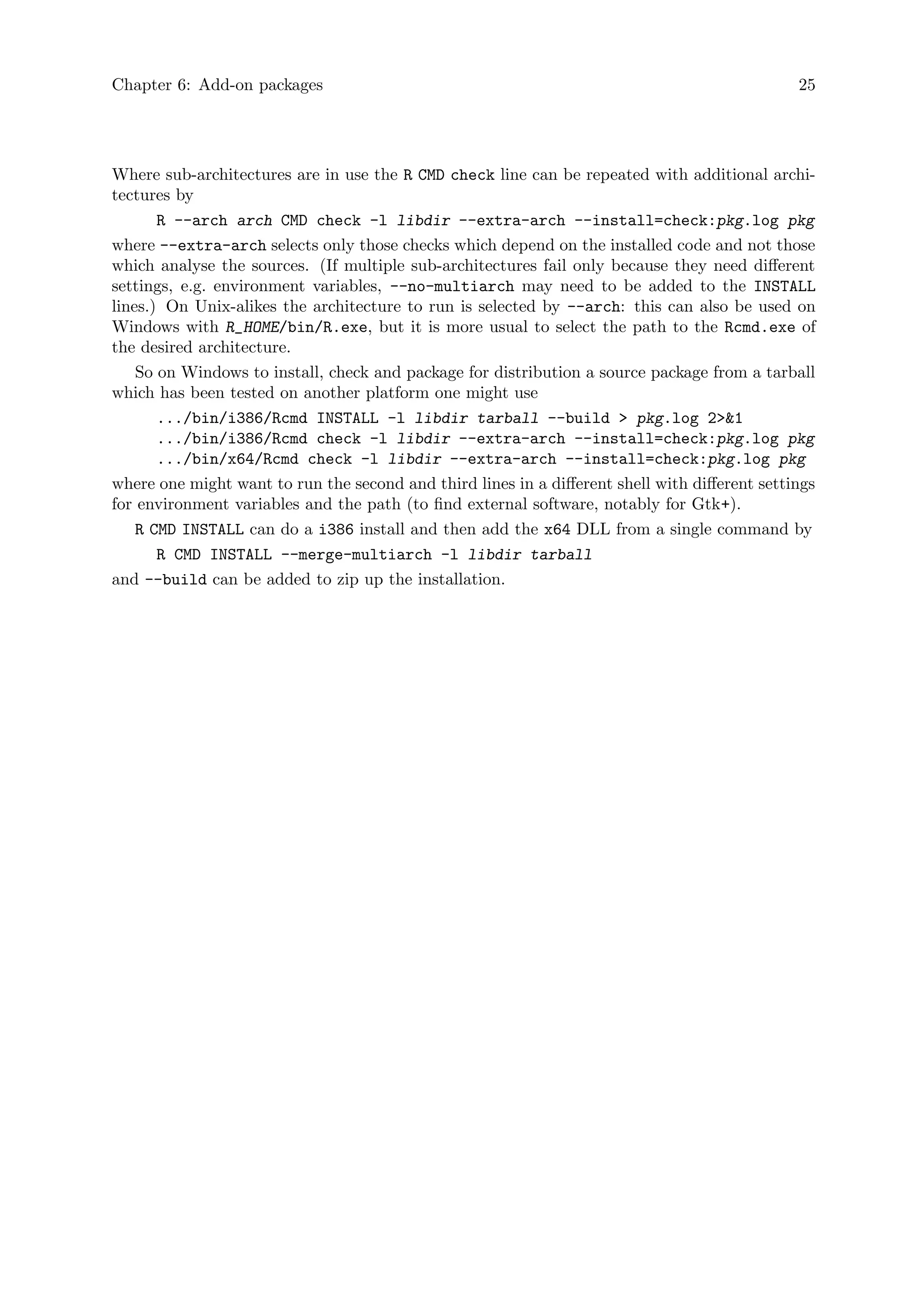 Chapter 6: Add-on packages 25
Where sub-architectures are in use the R CMD check line can be repeated with additional archi-
tectures by
R --arch arch CMD check -l libdir --extra-arch --install=check:pkg.log pkg
where --extra-arch selects only those checks which depend on the installed code and not those
which analyse the sources. (If multiple sub-architectures fail only because they need different
settings, e.g. environment variables, --no-multiarch may need to be added to the INSTALL
lines.) On Unix-alikes the architecture to run is selected by --arch: this can also be used on
Windows with R_HOME/bin/R.exe, but it is more usual to select the path to the Rcmd.exe of
the desired architecture.
So on Windows to install, check and package for distribution a source package from a tarball
which has been tested on another platform one might use
.../bin/i386/Rcmd INSTALL -l libdir tarball --build > pkg.log 2>&1
.../bin/i386/Rcmd check -l libdir --extra-arch --install=check:pkg.log pkg
.../bin/x64/Rcmd check -l libdir --extra-arch --install=check:pkg.log pkg
where one might want to run the second and third lines in a different shell with different settings
for environment variables and the path (to find external software, notably for Gtk+).
R CMD INSTALL can do a i386 install and then add the x64 DLL from a single command by
R CMD INSTALL --merge-multiarch -l libdir tarball
and --build can be added to zip up the installation.
 