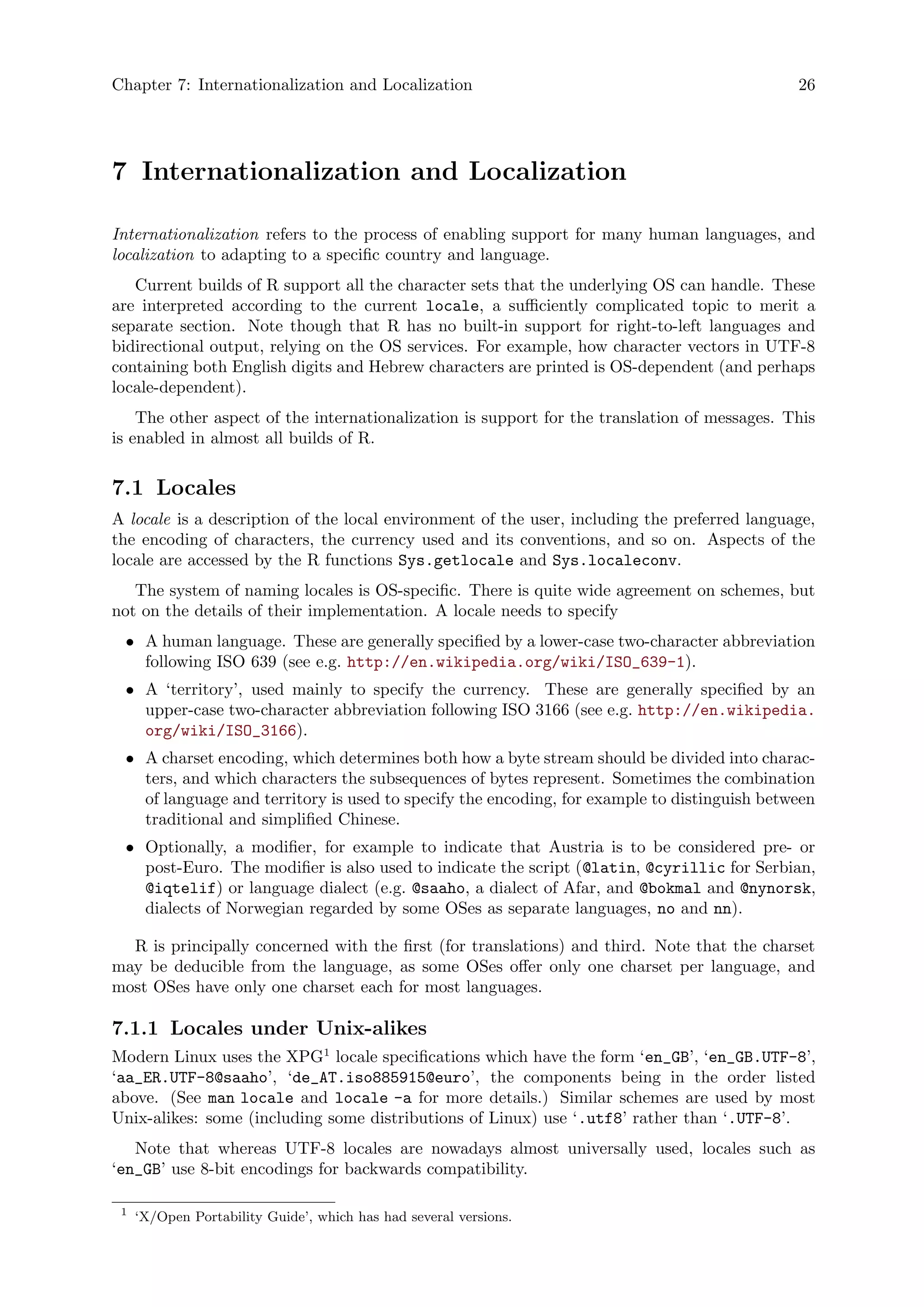 Chapter 7: Internationalization and Localization 26
7 Internationalization and Localization
Internationalization refers to the process of enabling support for many human languages, and
localization to adapting to a specific country and language.
Current builds of R support all the character sets that the underlying OS can handle. These
are interpreted according to the current locale, a sufficiently complicated topic to merit a
separate section. Note though that R has no built-in support for right-to-left languages and
bidirectional output, relying on the OS services. For example, how character vectors in UTF-8
containing both English digits and Hebrew characters are printed is OS-dependent (and perhaps
locale-dependent).
The other aspect of the internationalization is support for the translation of messages. This
is enabled in almost all builds of R.
7.1 Locales
A locale is a description of the local environment of the user, including the preferred language,
the encoding of characters, the currency used and its conventions, and so on. Aspects of the
locale are accessed by the R functions Sys.getlocale and Sys.localeconv.
The system of naming locales is OS-specific. There is quite wide agreement on schemes, but
not on the details of their implementation. A locale needs to specify
• A human language. These are generally specified by a lower-case two-character abbreviation
following ISO 639 (see e.g. http://en.wikipedia.org/wiki/ISO_639-1).
• A ‘territory’, used mainly to specify the currency. These are generally specified by an
upper-case two-character abbreviation following ISO 3166 (see e.g. http://en.wikipedia.
org/wiki/ISO_3166).
• A charset encoding, which determines both how a byte stream should be divided into charac-
ters, and which characters the subsequences of bytes represent. Sometimes the combination
of language and territory is used to specify the encoding, for example to distinguish between
traditional and simplified Chinese.
• Optionally, a modifier, for example to indicate that Austria is to be considered pre- or
post-Euro. The modifier is also used to indicate the script (@latin, @cyrillic for Serbian,
@iqtelif) or language dialect (e.g. @saaho, a dialect of Afar, and @bokmal and @nynorsk,
dialects of Norwegian regarded by some OSes as separate languages, no and nn).
R is principally concerned with the first (for translations) and third. Note that the charset
may be deducible from the language, as some OSes offer only one charset per language, and
most OSes have only one charset each for most languages.
7.1.1 Locales under Unix-alikes
Modern Linux uses the XPG1
locale specifications which have the form ‘en_GB’, ‘en_GB.UTF-8’,
‘aa_ER.UTF-8@saaho’, ‘de_AT.iso885915@euro’, the components being in the order listed
above. (See man locale and locale -a for more details.) Similar schemes are used by most
Unix-alikes: some (including some distributions of Linux) use ‘.utf8’ rather than ‘.UTF-8’.
Note that whereas UTF-8 locales are nowadays almost universally used, locales such as
‘en_GB’ use 8-bit encodings for backwards compatibility.
1
‘X/Open Portability Guide’, which has had several versions.
 