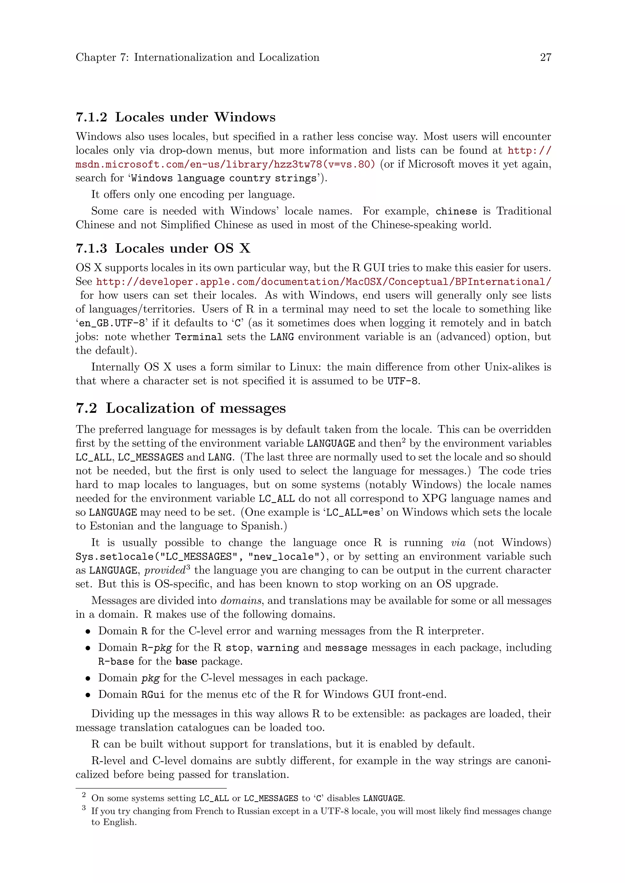 Chapter 7: Internationalization and Localization 27
7.1.2 Locales under Windows
Windows also uses locales, but specified in a rather less concise way. Most users will encounter
locales only via drop-down menus, but more information and lists can be found at http://
msdn.microsoft.com/en-us/library/hzz3tw78(v=vs.80) (or if Microsoft moves it yet again,
search for ‘Windows language country strings’).
It offers only one encoding per language.
Some care is needed with Windows’ locale names. For example, chinese is Traditional
Chinese and not Simplified Chinese as used in most of the Chinese-speaking world.
7.1.3 Locales under OS X
OS X supports locales in its own particular way, but the R GUI tries to make this easier for users.
See http://developer.apple.com/documentation/MacOSX/Conceptual/BPInternational/
for how users can set their locales. As with Windows, end users will generally only see lists
of languages/territories. Users of R in a terminal may need to set the locale to something like
‘en_GB.UTF-8’ if it defaults to ‘C’ (as it sometimes does when logging it remotely and in batch
jobs: note whether Terminal sets the LANG environment variable is an (advanced) option, but
the default).
Internally OS X uses a form similar to Linux: the main difference from other Unix-alikes is
that where a character set is not specified it is assumed to be UTF-8.
7.2 Localization of messages
The preferred language for messages is by default taken from the locale. This can be overridden
first by the setting of the environment variable LANGUAGE and then2
by the environment variables
LC_ALL, LC_MESSAGES and LANG. (The last three are normally used to set the locale and so should
not be needed, but the first is only used to select the language for messages.) The code tries
hard to map locales to languages, but on some systems (notably Windows) the locale names
needed for the environment variable LC_ALL do not all correspond to XPG language names and
so LANGUAGE may need to be set. (One example is ‘LC_ALL=es’ on Windows which sets the locale
to Estonian and the language to Spanish.)
It is usually possible to change the language once R is running via (not Windows)
Sys.setlocale("LC_MESSAGES", "new_locale"), or by setting an environment variable such
as LANGUAGE, provided3
the language you are changing to can be output in the current character
set. But this is OS-specific, and has been known to stop working on an OS upgrade.
Messages are divided into domains, and translations may be available for some or all messages
in a domain. R makes use of the following domains.
• Domain R for the C-level error and warning messages from the R interpreter.
• Domain R-pkg for the R stop, warning and message messages in each package, including
R-base for the base package.
• Domain pkg for the C-level messages in each package.
• Domain RGui for the menus etc of the R for Windows GUI front-end.
Dividing up the messages in this way allows R to be extensible: as packages are loaded, their
message translation catalogues can be loaded too.
R can be built without support for translations, but it is enabled by default.
R-level and C-level domains are subtly different, for example in the way strings are canoni-
calized before being passed for translation.
2
On some systems setting LC_ALL or LC_MESSAGES to ‘C’ disables LANGUAGE.
3
If you try changing from French to Russian except in a UTF-8 locale, you will most likely find messages change
to English.
 