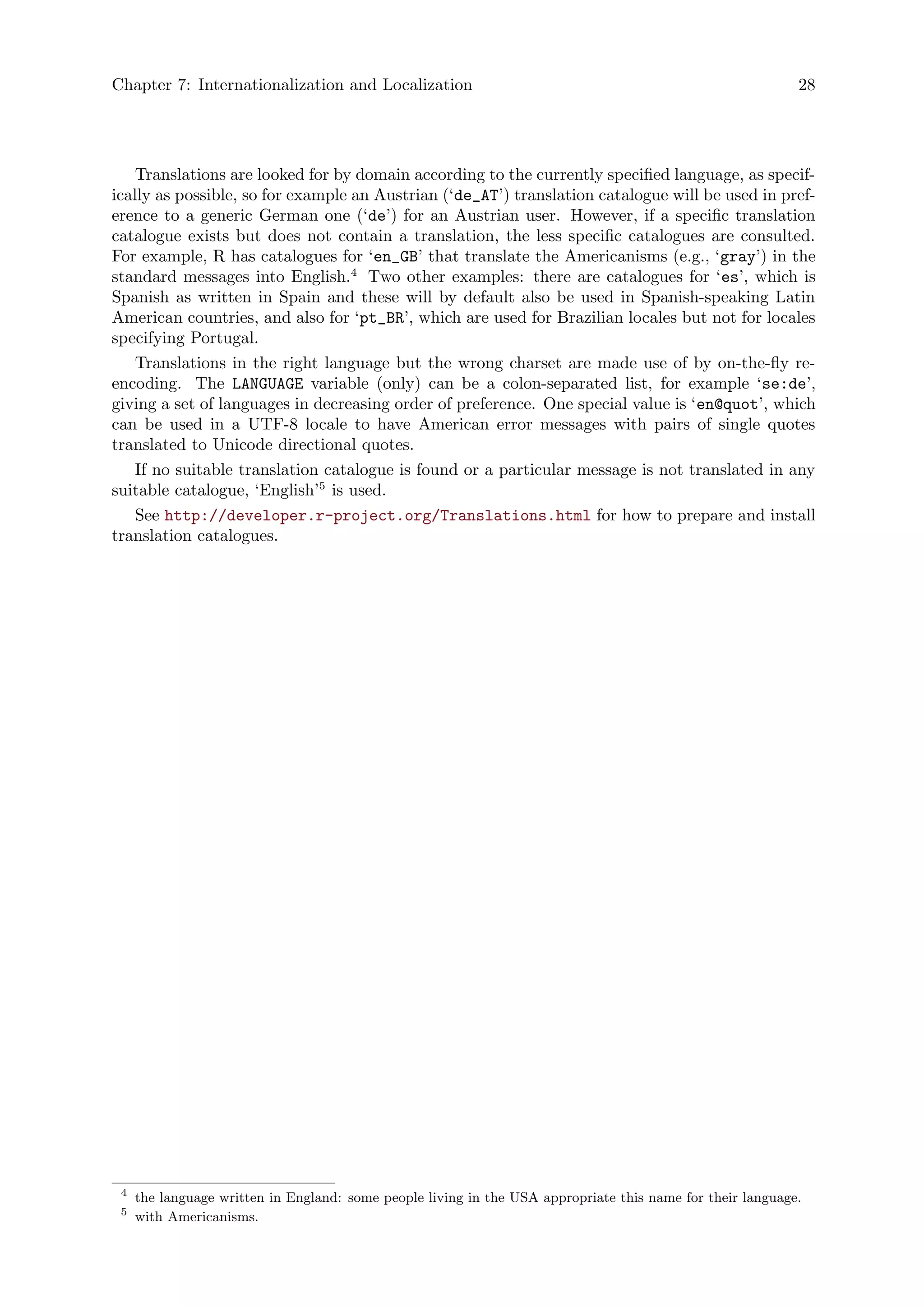Chapter 7: Internationalization and Localization 28
Translations are looked for by domain according to the currently specified language, as specif-
ically as possible, so for example an Austrian (‘de_AT’) translation catalogue will be used in pref-
erence to a generic German one (‘de’) for an Austrian user. However, if a specific translation
catalogue exists but does not contain a translation, the less specific catalogues are consulted.
For example, R has catalogues for ‘en_GB’ that translate the Americanisms (e.g., ‘gray’) in the
standard messages into English.4
Two other examples: there are catalogues for ‘es’, which is
Spanish as written in Spain and these will by default also be used in Spanish-speaking Latin
American countries, and also for ‘pt_BR’, which are used for Brazilian locales but not for locales
specifying Portugal.
Translations in the right language but the wrong charset are made use of by on-the-fly re-
encoding. The LANGUAGE variable (only) can be a colon-separated list, for example ‘se:de’,
giving a set of languages in decreasing order of preference. One special value is ‘en@quot’, which
can be used in a UTF-8 locale to have American error messages with pairs of single quotes
translated to Unicode directional quotes.
If no suitable translation catalogue is found or a particular message is not translated in any
suitable catalogue, ‘English’5
is used.
See http://developer.r-project.org/Translations.html for how to prepare and install
translation catalogues.
4
the language written in England: some people living in the USA appropriate this name for their language.
5
with Americanisms.
 