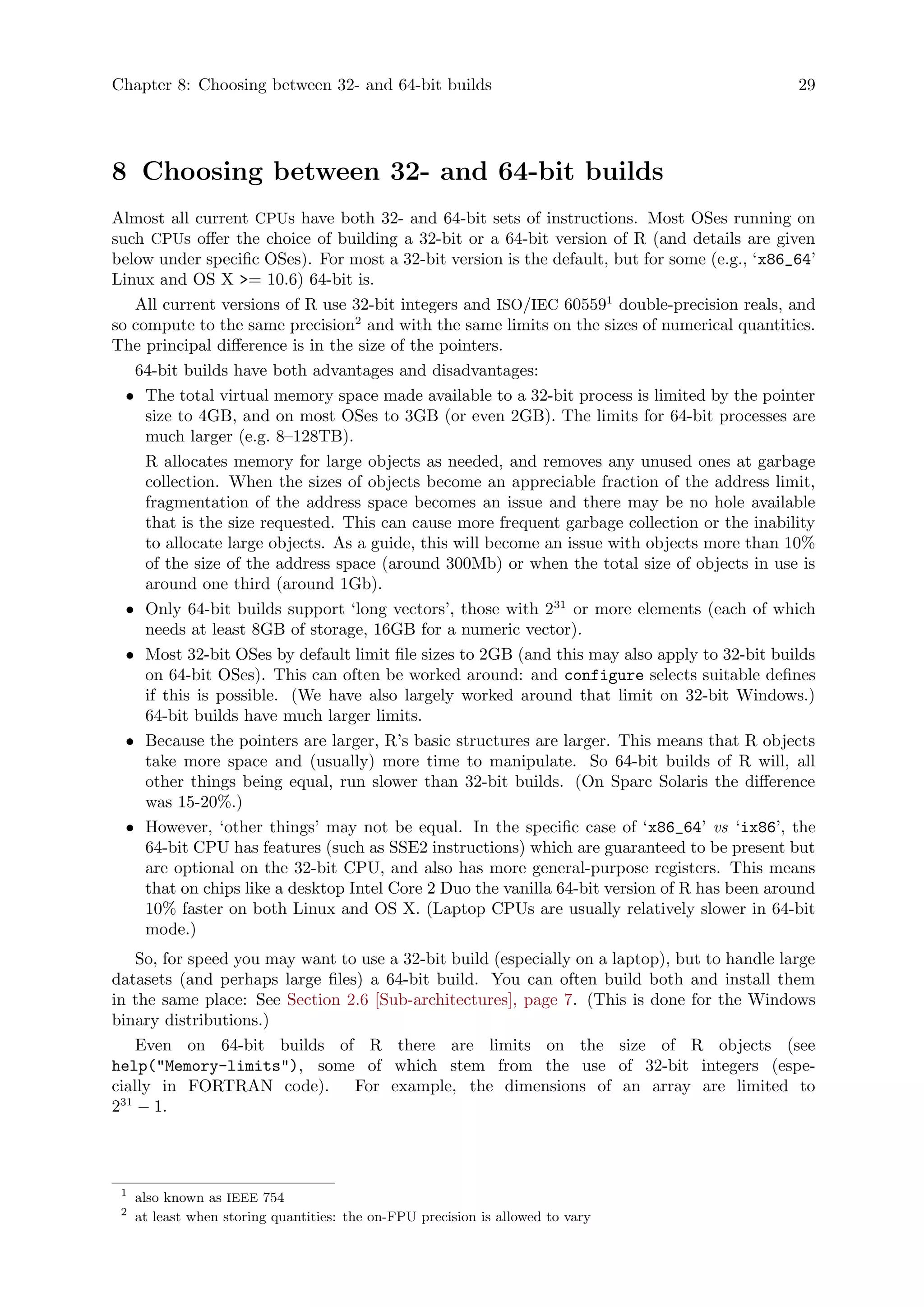 Chapter 8: Choosing between 32- and 64-bit builds 29
8 Choosing between 32- and 64-bit builds
Almost all current CPUs have both 32- and 64-bit sets of instructions. Most OSes running on
such CPUs offer the choice of building a 32-bit or a 64-bit version of R (and details are given
below under specific OSes). For most a 32-bit version is the default, but for some (e.g., ‘x86_64’
Linux and OS X >= 10.6) 64-bit is.
All current versions of R use 32-bit integers and ISO/IEC 605591
double-precision reals, and
so compute to the same precision2
and with the same limits on the sizes of numerical quantities.
The principal difference is in the size of the pointers.
64-bit builds have both advantages and disadvantages:
• The total virtual memory space made available to a 32-bit process is limited by the pointer
size to 4GB, and on most OSes to 3GB (or even 2GB). The limits for 64-bit processes are
much larger (e.g. 8–128TB).
R allocates memory for large objects as needed, and removes any unused ones at garbage
collection. When the sizes of objects become an appreciable fraction of the address limit,
fragmentation of the address space becomes an issue and there may be no hole available
that is the size requested. This can cause more frequent garbage collection or the inability
to allocate large objects. As a guide, this will become an issue with objects more than 10%
of the size of the address space (around 300Mb) or when the total size of objects in use is
around one third (around 1Gb).
• Only 64-bit builds support ‘long vectors’, those with 231
or more elements (each of which
needs at least 8GB of storage, 16GB for a numeric vector).
• Most 32-bit OSes by default limit file sizes to 2GB (and this may also apply to 32-bit builds
on 64-bit OSes). This can often be worked around: and configure selects suitable defines
if this is possible. (We have also largely worked around that limit on 32-bit Windows.)
64-bit builds have much larger limits.
• Because the pointers are larger, R’s basic structures are larger. This means that R objects
take more space and (usually) more time to manipulate. So 64-bit builds of R will, all
other things being equal, run slower than 32-bit builds. (On Sparc Solaris the difference
was 15-20%.)
• However, ‘other things’ may not be equal. In the specific case of ‘x86_64’ vs ‘ix86’, the
64-bit CPU has features (such as SSE2 instructions) which are guaranteed to be present but
are optional on the 32-bit CPU, and also has more general-purpose registers. This means
that on chips like a desktop Intel Core 2 Duo the vanilla 64-bit version of R has been around
10% faster on both Linux and OS X. (Laptop CPUs are usually relatively slower in 64-bit
mode.)
So, for speed you may want to use a 32-bit build (especially on a laptop), but to handle large
datasets (and perhaps large files) a 64-bit build. You can often build both and install them
in the same place: See Section 2.6 [Sub-architectures], page 7. (This is done for the Windows
binary distributions.)
Even on 64-bit builds of R there are limits on the size of R objects (see
help("Memory-limits"), some of which stem from the use of 32-bit integers (espe-
cially in FORTRAN code). For example, the dimensions of an array are limited to
231
− 1.
1
also known as IEEE 754
2
at least when storing quantities: the on-FPU precision is allowed to vary
 