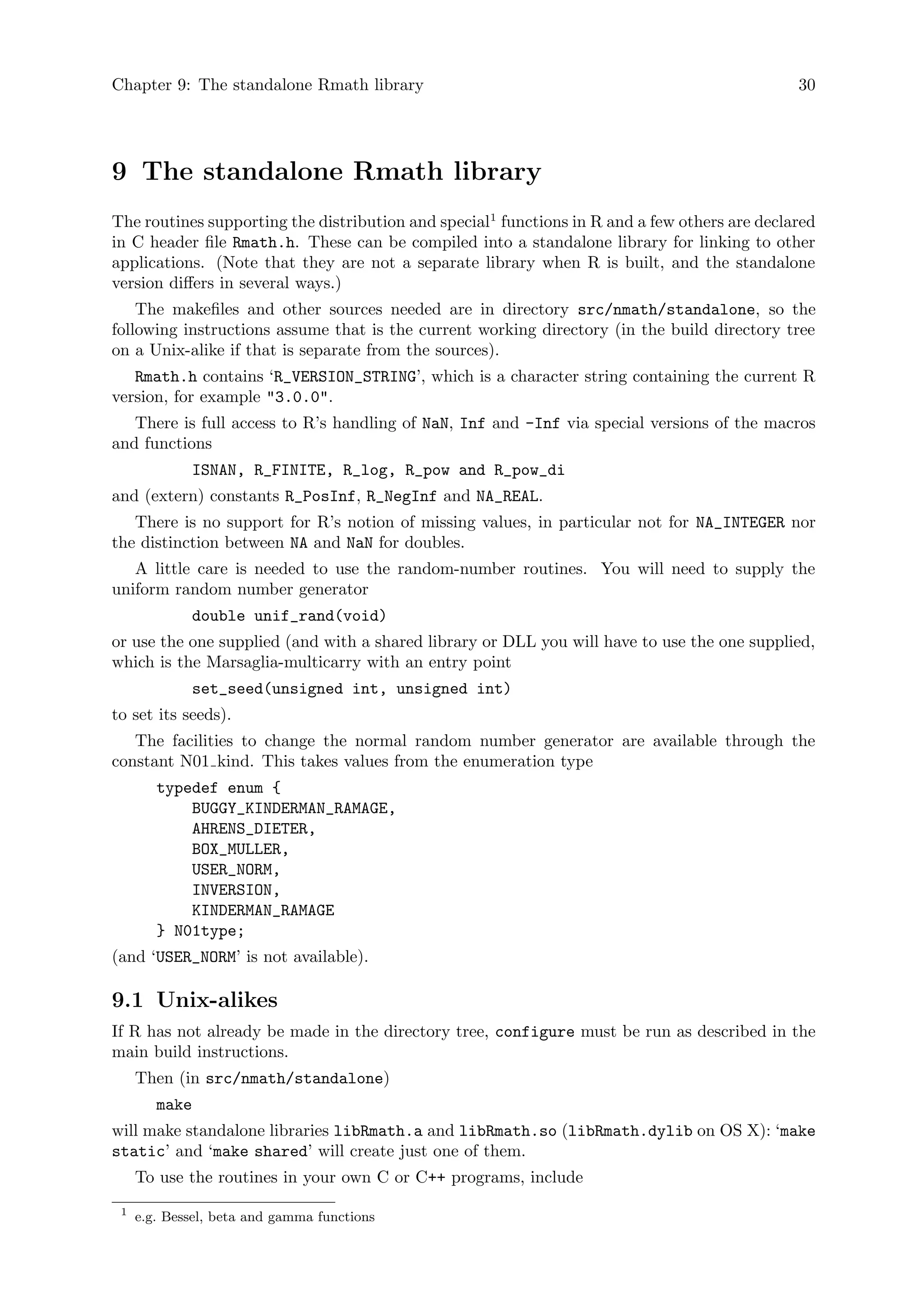 Chapter 9: The standalone Rmath library 30
9 The standalone Rmath library
The routines supporting the distribution and special1
functions in R and a few others are declared
in C header file Rmath.h. These can be compiled into a standalone library for linking to other
applications. (Note that they are not a separate library when R is built, and the standalone
version differs in several ways.)
The makefiles and other sources needed are in directory src/nmath/standalone, so the
following instructions assume that is the current working directory (in the build directory tree
on a Unix-alike if that is separate from the sources).
Rmath.h contains ‘R_VERSION_STRING’, which is a character string containing the current R
version, for example "3.0.0".
There is full access to R’s handling of NaN, Inf and -Inf via special versions of the macros
and functions
ISNAN, R_FINITE, R_log, R_pow and R_pow_di
and (extern) constants R_PosInf, R_NegInf and NA_REAL.
There is no support for R’s notion of missing values, in particular not for NA_INTEGER nor
the distinction between NA and NaN for doubles.
A little care is needed to use the random-number routines. You will need to supply the
uniform random number generator
double unif_rand(void)
or use the one supplied (and with a shared library or DLL you will have to use the one supplied,
which is the Marsaglia-multicarry with an entry point
set_seed(unsigned int, unsigned int)
to set its seeds).
The facilities to change the normal random number generator are available through the
constant N01 kind. This takes values from the enumeration type
typedef enum {
BUGGY_KINDERMAN_RAMAGE,
AHRENS_DIETER,
BOX_MULLER,
USER_NORM,
INVERSION,
KINDERMAN_RAMAGE
} N01type;
(and ‘USER_NORM’ is not available).
9.1 Unix-alikes
If R has not already be made in the directory tree, configure must be run as described in the
main build instructions.
Then (in src/nmath/standalone)
make
will make standalone libraries libRmath.a and libRmath.so (libRmath.dylib on OS X): ‘make
static’ and ‘make shared’ will create just one of them.
To use the routines in your own C or C++ programs, include
1
e.g. Bessel, beta and gamma functions
 