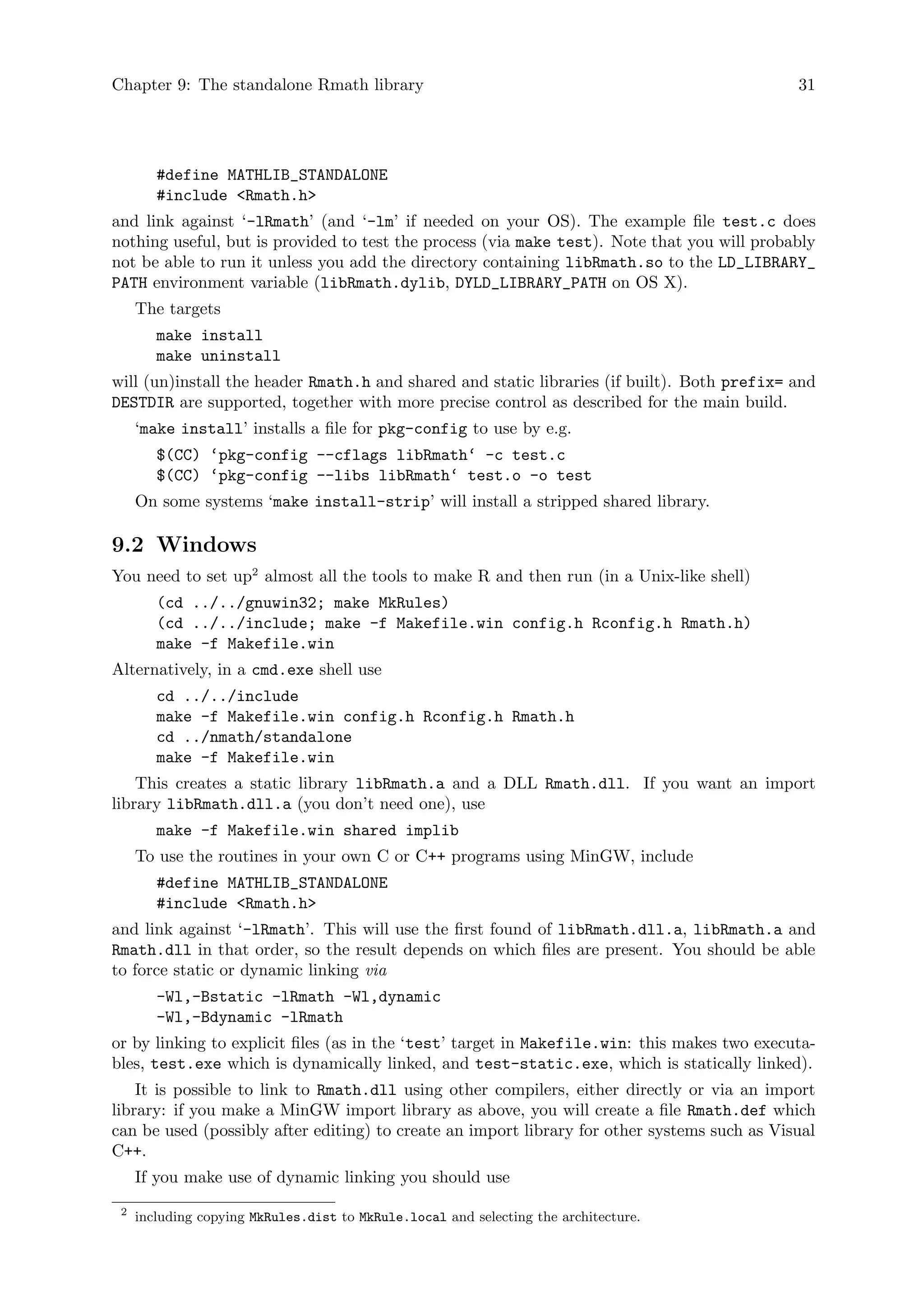 Chapter 9: The standalone Rmath library 31
#define MATHLIB_STANDALONE
#include <Rmath.h>
and link against ‘-lRmath’ (and ‘-lm’ if needed on your OS). The example file test.c does
nothing useful, but is provided to test the process (via make test). Note that you will probably
not be able to run it unless you add the directory containing libRmath.so to the LD_LIBRARY_
PATH environment variable (libRmath.dylib, DYLD_LIBRARY_PATH on OS X).
The targets
make install
make uninstall
will (un)install the header Rmath.h and shared and static libraries (if built). Both prefix= and
DESTDIR are supported, together with more precise control as described for the main build.
‘make install’ installs a file for pkg-config to use by e.g.
$(CC) ‘pkg-config --cflags libRmath‘ -c test.c
$(CC) ‘pkg-config --libs libRmath‘ test.o -o test
On some systems ‘make install-strip’ will install a stripped shared library.
9.2 Windows
You need to set up2
almost all the tools to make R and then run (in a Unix-like shell)
(cd ../../gnuwin32; make MkRules)
(cd ../../include; make -f Makefile.win config.h Rconfig.h Rmath.h)
make -f Makefile.win
Alternatively, in a cmd.exe shell use
cd ../../include
make -f Makefile.win config.h Rconfig.h Rmath.h
cd ../nmath/standalone
make -f Makefile.win
This creates a static library libRmath.a and a DLL Rmath.dll. If you want an import
library libRmath.dll.a (you don’t need one), use
make -f Makefile.win shared implib
To use the routines in your own C or C++ programs using MinGW, include
#define MATHLIB_STANDALONE
#include <Rmath.h>
and link against ‘-lRmath’. This will use the first found of libRmath.dll.a, libRmath.a and
Rmath.dll in that order, so the result depends on which files are present. You should be able
to force static or dynamic linking via
-Wl,-Bstatic -lRmath -Wl,dynamic
-Wl,-Bdynamic -lRmath
or by linking to explicit files (as in the ‘test’ target in Makefile.win: this makes two executa-
bles, test.exe which is dynamically linked, and test-static.exe, which is statically linked).
It is possible to link to Rmath.dll using other compilers, either directly or via an import
library: if you make a MinGW import library as above, you will create a file Rmath.def which
can be used (possibly after editing) to create an import library for other systems such as Visual
C++.
If you make use of dynamic linking you should use
2
including copying MkRules.dist to MkRule.local and selecting the architecture.
 