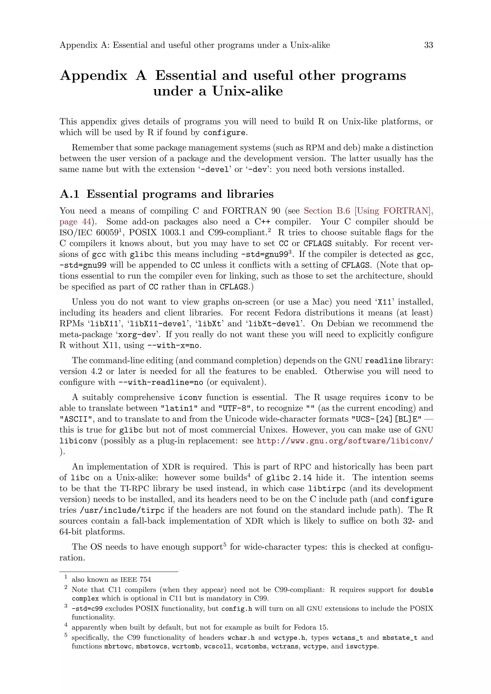 Appendix A: Essential and useful other programs under a Unix-alike 33
Appendix A Essential and useful other programs
under a Unix-alike
This appendix gives details of programs you will need to build R on Unix-like platforms, or
which will be used by R if found by configure.
Remember that some package management systems (such as RPM and deb) make a distinction
between the user version of a package and the development version. The latter usually has the
same name but with the extension ‘-devel’ or ‘-dev’: you need both versions installed.
A.1 Essential programs and libraries
You need a means of compiling C and FORTRAN 90 (see Section B.6 [Using FORTRAN],
page 44). Some add-on packages also need a C++ compiler. Your C compiler should be
ISO/IEC 600591
, POSIX 1003.1 and C99-compliant.2
R tries to choose suitable flags for the
C compilers it knows about, but you may have to set CC or CFLAGS suitably. For recent ver-
sions of gcc with glibc this means including -std=gnu993
. If the compiler is detected as gcc,
-std=gnu99 will be appended to CC unless it conflicts with a setting of CFLAGS. (Note that op-
tions essential to run the compiler even for linking, such as those to set the architecture, should
be specified as part of CC rather than in CFLAGS.)
Unless you do not want to view graphs on-screen (or use a Mac) you need ‘X11’ installed,
including its headers and client libraries. For recent Fedora distributions it means (at least)
RPMs ‘libX11’, ‘libX11-devel’, ‘libXt’ and ‘libXt-devel’. On Debian we recommend the
meta-package ‘xorg-dev’. If you really do not want these you will need to explicitly configure
R without X11, using --with-x=no.
The command-line editing (and command completion) depends on the GNU readline library:
version 4.2 or later is needed for all the features to be enabled. Otherwise you will need to
configure with --with-readline=no (or equivalent).
A suitably comprehensive iconv function is essential. The R usage requires iconv to be
able to translate between "latin1" and "UTF-8", to recognize "" (as the current encoding) and
"ASCII", and to translate to and from the Unicode wide-character formats "UCS-[24][BL]E" —
this is true for glibc but not of most commercial Unixes. However, you can make use of GNU
libiconv (possibly as a plug-in replacement: see http://www.gnu.org/software/libiconv/
).
An implementation of XDR is required. This is part of RPC and historically has been part
of libc on a Unix-alike: however some builds4
of glibc 2.14 hide it. The intention seems
to be that the TI-RPC library be used instead, in which case libtirpc (and its development
version) needs to be installed, and its headers need to be on the C include path (and configure
tries /usr/include/tirpc if the headers are not found on the standard include path). The R
sources contain a fall-back implementation of XDR which is likely to suffice on both 32- and
64-bit platforms.
The OS needs to have enough support5
for wide-character types: this is checked at configu-
ration.
1
also known as IEEE 754
2
Note that C11 compilers (when they appear) need not be C99-compliant: R requires support for double
complex which is optional in C11 but is mandatory in C99.
3
-std=c99 excludes POSIX functionality, but config.h will turn on all GNU extensions to include the POSIX
functionality.
4
apparently when built by default, but not for example as built for Fedora 15.
5
specifically, the C99 functionality of headers wchar.h and wctype.h, types wctans_t and mbstate_t and
functions mbrtowc, mbstowcs, wcrtomb, wcscoll, wcstombs, wctrans, wctype, and iswctype.
 
