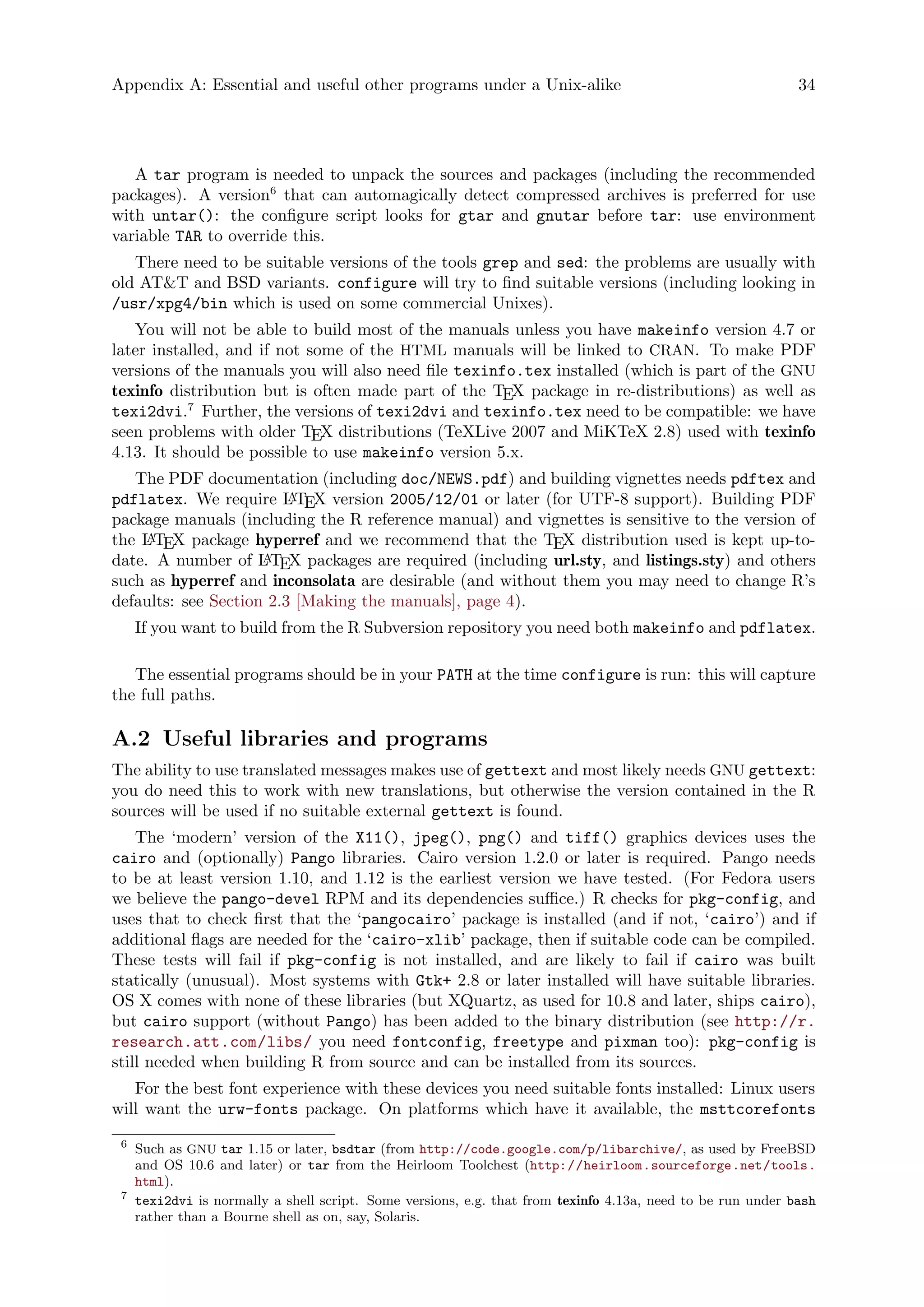 Appendix A: Essential and useful other programs under a Unix-alike 34
A tar program is needed to unpack the sources and packages (including the recommended
packages). A version6
that can automagically detect compressed archives is preferred for use
with untar(): the configure script looks for gtar and gnutar before tar: use environment
variable TAR to override this.
There need to be suitable versions of the tools grep and sed: the problems are usually with
old AT&T and BSD variants. configure will try to find suitable versions (including looking in
/usr/xpg4/bin which is used on some commercial Unixes).
You will not be able to build most of the manuals unless you have makeinfo version 4.7 or
later installed, and if not some of the HTML manuals will be linked to CRAN. To make PDF
versions of the manuals you will also need file texinfo.tex installed (which is part of the GNU
texinfo distribution but is often made part of the TEX package in re-distributions) as well as
texi2dvi.7
Further, the versions of texi2dvi and texinfo.tex need to be compatible: we have
seen problems with older TEX distributions (TeXLive 2007 and MiKTeX 2.8) used with texinfo
4.13. It should be possible to use makeinfo version 5.x.
The PDF documentation (including doc/NEWS.pdf) and building vignettes needs pdftex and
pdflatex. We require LATEX version 2005/12/01 or later (for UTF-8 support). Building PDF
package manuals (including the R reference manual) and vignettes is sensitive to the version of
the LATEX package hyperref and we recommend that the TEX distribution used is kept up-to-
date. A number of LATEX packages are required (including url.sty, and listings.sty) and others
such as hyperref and inconsolata are desirable (and without them you may need to change R’s
defaults: see Section 2.3 [Making the manuals], page 4).
If you want to build from the R Subversion repository you need both makeinfo and pdflatex.
The essential programs should be in your PATH at the time configure is run: this will capture
the full paths.
A.2 Useful libraries and programs
The ability to use translated messages makes use of gettext and most likely needs GNU gettext:
you do need this to work with new translations, but otherwise the version contained in the R
sources will be used if no suitable external gettext is found.
The ‘modern’ version of the X11(), jpeg(), png() and tiff() graphics devices uses the
cairo and (optionally) Pango libraries. Cairo version 1.2.0 or later is required. Pango needs
to be at least version 1.10, and 1.12 is the earliest version we have tested. (For Fedora users
we believe the pango-devel RPM and its dependencies suffice.) R checks for pkg-config, and
uses that to check first that the ‘pangocairo’ package is installed (and if not, ‘cairo’) and if
additional flags are needed for the ‘cairo-xlib’ package, then if suitable code can be compiled.
These tests will fail if pkg-config is not installed, and are likely to fail if cairo was built
statically (unusual). Most systems with Gtk+ 2.8 or later installed will have suitable libraries.
OS X comes with none of these libraries (but XQuartz, as used for 10.8 and later, ships cairo),
but cairo support (without Pango) has been added to the binary distribution (see http://r.
research.att.com/libs/ you need fontconfig, freetype and pixman too): pkg-config is
still needed when building R from source and can be installed from its sources.
For the best font experience with these devices you need suitable fonts installed: Linux users
will want the urw-fonts package. On platforms which have it available, the msttcorefonts
6
Such as GNU tar 1.15 or later, bsdtar (from http://code.google.com/p/libarchive/, as used by FreeBSD
and OS 10.6 and later) or tar from the Heirloom Toolchest (http://heirloom.sourceforge.net/tools.
html).
7
texi2dvi is normally a shell script. Some versions, e.g. that from texinfo 4.13a, need to be run under bash
rather than a Bourne shell as on, say, Solaris.
 