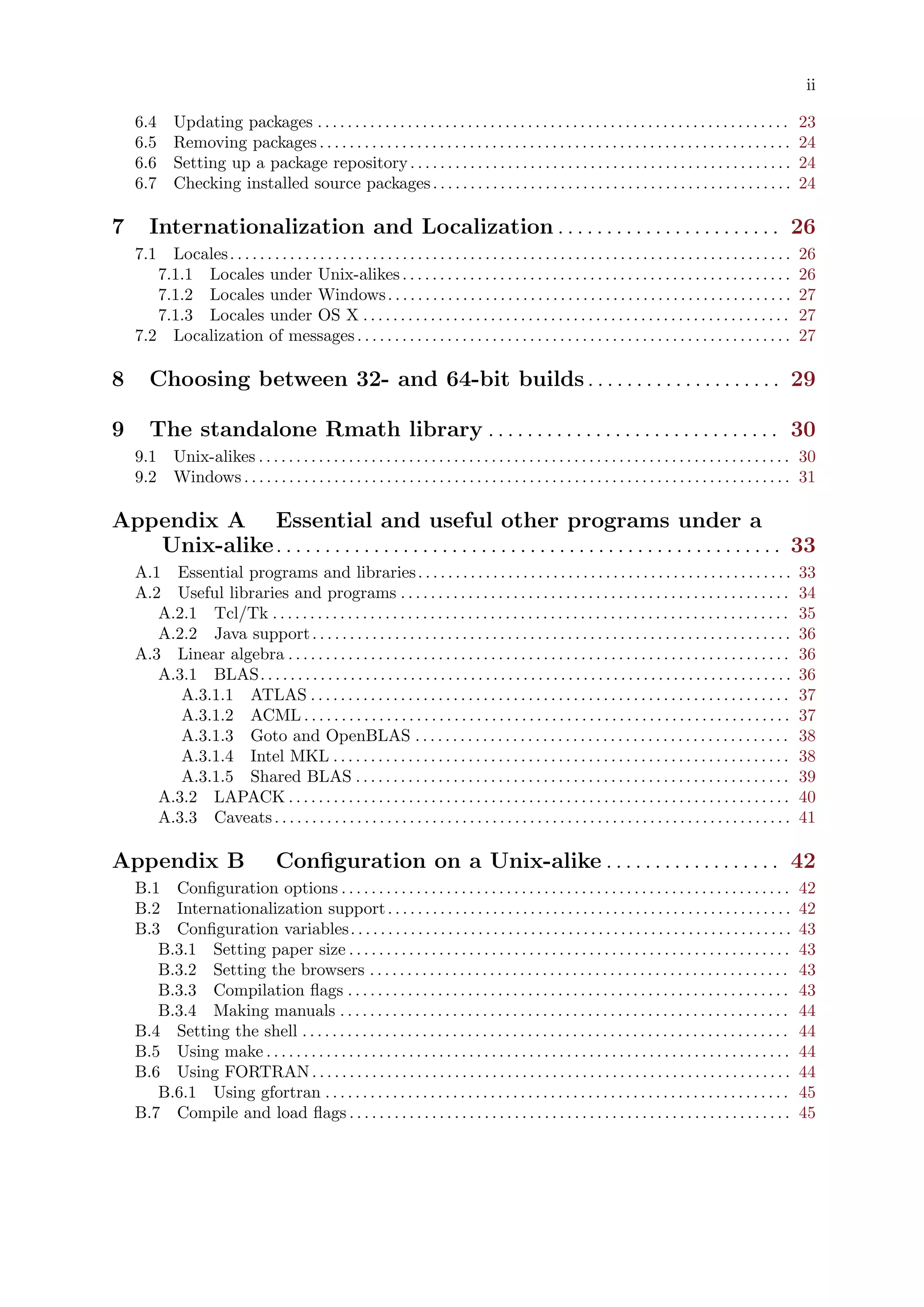 ii
6.4 Updating packages . . . . . . . . . . . . . . . . . . . . . . . . . . . . . . . . . . . . . . . . . . . . . . . . . . . . . . . . . . . . . . . 23
6.5 Removing packages. . . . . . . . . . . . . . . . . . . . . . . . . . . . . . . . . . . . . . . . . . . . . . . . . . . . . . . . . . . . . . . 24
6.6 Setting up a package repository. . . . . . . . . . . . . . . . . . . . . . . . . . . . . . . . . . . . . . . . . . . . . . . . . . . 24
6.7 Checking installed source packages. . . . . . . . . . . . . . . . . . . . . . . . . . . . . . . . . . . . . . . . . . . . . . . . 24
7 Internationalization and Localization . . . . . . . . . . . . . . . . . . . . . . . 26
7.1 Locales. . . . . . . . . . . . . . . . . . . . . . . . . . . . . . . . . . . . . . . . . . . . . . . . . . . . . . . . . . . . . . . . . . . . . . . . . . . 26
7.1.1 Locales under Unix-alikes. . . . . . . . . . . . . . . . . . . . . . . . . . . . . . . . . . . . . . . . . . . . . . . . . . . . 26
7.1.2 Locales under Windows. . . . . . . . . . . . . . . . . . . . . . . . . . . . . . . . . . . . . . . . . . . . . . . . . . . . . . 27
7.1.3 Locales under OS X . . . . . . . . . . . . . . . . . . . . . . . . . . . . . . . . . . . . . . . . . . . . . . . . . . . . . . . . . 27
7.2 Localization of messages. . . . . . . . . . . . . . . . . . . . . . . . . . . . . . . . . . . . . . . . . . . . . . . . . . . . . . . . . . 27
8 Choosing between 32- and 64-bit builds. . . . . . . . . . . . . . . . . . . . 29
9 The standalone Rmath library . . . . . . . . . . . . . . . . . . . . . . . . . . . . . . 30
9.1 Unix-alikes . . . . . . . . . . . . . . . . . . . . . . . . . . . . . . . . . . . . . . . . . . . . . . . . . . . . . . . . . . . . . . . . . . . . . . . 30
9.2 Windows . . . . . . . . . . . . . . . . . . . . . . . . . . . . . . . . . . . . . . . . . . . . . . . . . . . . . . . . . . . . . . . . . . . . . . . . . 31
Appendix A Essential and useful other programs under a
Unix-alike. . . . . . . . . . . . . . . . . . . . . . . . . . . . . . . . . . . . . . . . . . . . . . . . . . . . 33
A.1 Essential programs and libraries. . . . . . . . . . . . . . . . . . . . . . . . . . . . . . . . . . . . . . . . . . . . . . . . . . 33
A.2 Useful libraries and programs . . . . . . . . . . . . . . . . . . . . . . . . . . . . . . . . . . . . . . . . . . . . . . . . . . . . 34
A.2.1 Tcl/Tk . . . . . . . . . . . . . . . . . . . . . . . . . . . . . . . . . . . . . . . . . . . . . . . . . . . . . . . . . . . . . . . . . . . . . 35
A.2.2 Java support. . . . . . . . . . . . . . . . . . . . . . . . . . . . . . . . . . . . . . . . . . . . . . . . . . . . . . . . . . . . . . . . 36
A.3 Linear algebra . . . . . . . . . . . . . . . . . . . . . . . . . . . . . . . . . . . . . . . . . . . . . . . . . . . . . . . . . . . . . . . . . . . 36
A.3.1 BLAS. . . . . . . . . . . . . . . . . . . . . . . . . . . . . . . . . . . . . . . . . . . . . . . . . . . . . . . . . . . . . . . . . . . . . . . 36
A.3.1.1 ATLAS . . . . . . . . . . . . . . . . . . . . . . . . . . . . . . . . . . . . . . . . . . . . . . . . . . . . . . . . . . . . . . . . 37
A.3.1.2 ACML . . . . . . . . . . . . . . . . . . . . . . . . . . . . . . . . . . . . . . . . . . . . . . . . . . . . . . . . . . . . . . . . . 37
A.3.1.3 Goto and OpenBLAS . . . . . . . . . . . . . . . . . . . . . . . . . . . . . . . . . . . . . . . . . . . . . . . . . . 38
A.3.1.4 Intel MKL . . . . . . . . . . . . . . . . . . . . . . . . . . . . . . . . . . . . . . . . . . . . . . . . . . . . . . . . . . . . . 38
A.3.1.5 Shared BLAS . . . . . . . . . . . . . . . . . . . . . . . . . . . . . . . . . . . . . . . . . . . . . . . . . . . . . . . . . . 39
A.3.2 LAPACK . . . . . . . . . . . . . . . . . . . . . . . . . . . . . . . . . . . . . . . . . . . . . . . . . . . . . . . . . . . . . . . . . . . 40
A.3.3 Caveats. . . . . . . . . . . . . . . . . . . . . . . . . . . . . . . . . . . . . . . . . . . . . . . . . . . . . . . . . . . . . . . . . . . . . 41
Appendix B Configuration on a Unix-alike . . . . . . . . . . . . . . . . . . 42
B.1 Configuration options . . . . . . . . . . . . . . . . . . . . . . . . . . . . . . . . . . . . . . . . . . . . . . . . . . . . . . . . . . . . 42
B.2 Internationalization support. . . . . . . . . . . . . . . . . . . . . . . . . . . . . . . . . . . . . . . . . . . . . . . . . . . . . . 42
B.3 Configuration variables. . . . . . . . . . . . . . . . . . . . . . . . . . . . . . . . . . . . . . . . . . . . . . . . . . . . . . . . . . . 43
B.3.1 Setting paper size . . . . . . . . . . . . . . . . . . . . . . . . . . . . . . . . . . . . . . . . . . . . . . . . . . . . . . . . . . . 43
B.3.2 Setting the browsers . . . . . . . . . . . . . . . . . . . . . . . . . . . . . . . . . . . . . . . . . . . . . . . . . . . . . . . . 43
B.3.3 Compilation flags . . . . . . . . . . . . . . . . . . . . . . . . . . . . . . . . . . . . . . . . . . . . . . . . . . . . . . . . . . . 43
B.3.4 Making manuals . . . . . . . . . . . . . . . . . . . . . . . . . . . . . . . . . . . . . . . . . . . . . . . . . . . . . . . . . . . . 44
B.4 Setting the shell . . . . . . . . . . . . . . . . . . . . . . . . . . . . . . . . . . . . . . . . . . . . . . . . . . . . . . . . . . . . . . . . . 44
B.5 Using make . . . . . . . . . . . . . . . . . . . . . . . . . . . . . . . . . . . . . . . . . . . . . . . . . . . . . . . . . . . . . . . . . . . . . . 44
B.6 Using FORTRAN. . . . . . . . . . . . . . . . . . . . . . . . . . . . . . . . . . . . . . . . . . . . . . . . . . . . . . . . . . . . . . . . 44
B.6.1 Using gfortran . . . . . . . . . . . . . . . . . . . . . . . . . . . . . . . . . . . . . . . . . . . . . . . . . . . . . . . . . . . . . . 45
B.7 Compile and load flags . . . . . . . . . . . . . . . . . . . . . . . . . . . . . . . . . . . . . . . . . . . . . . . . . . . . . . . . . . . 45
 