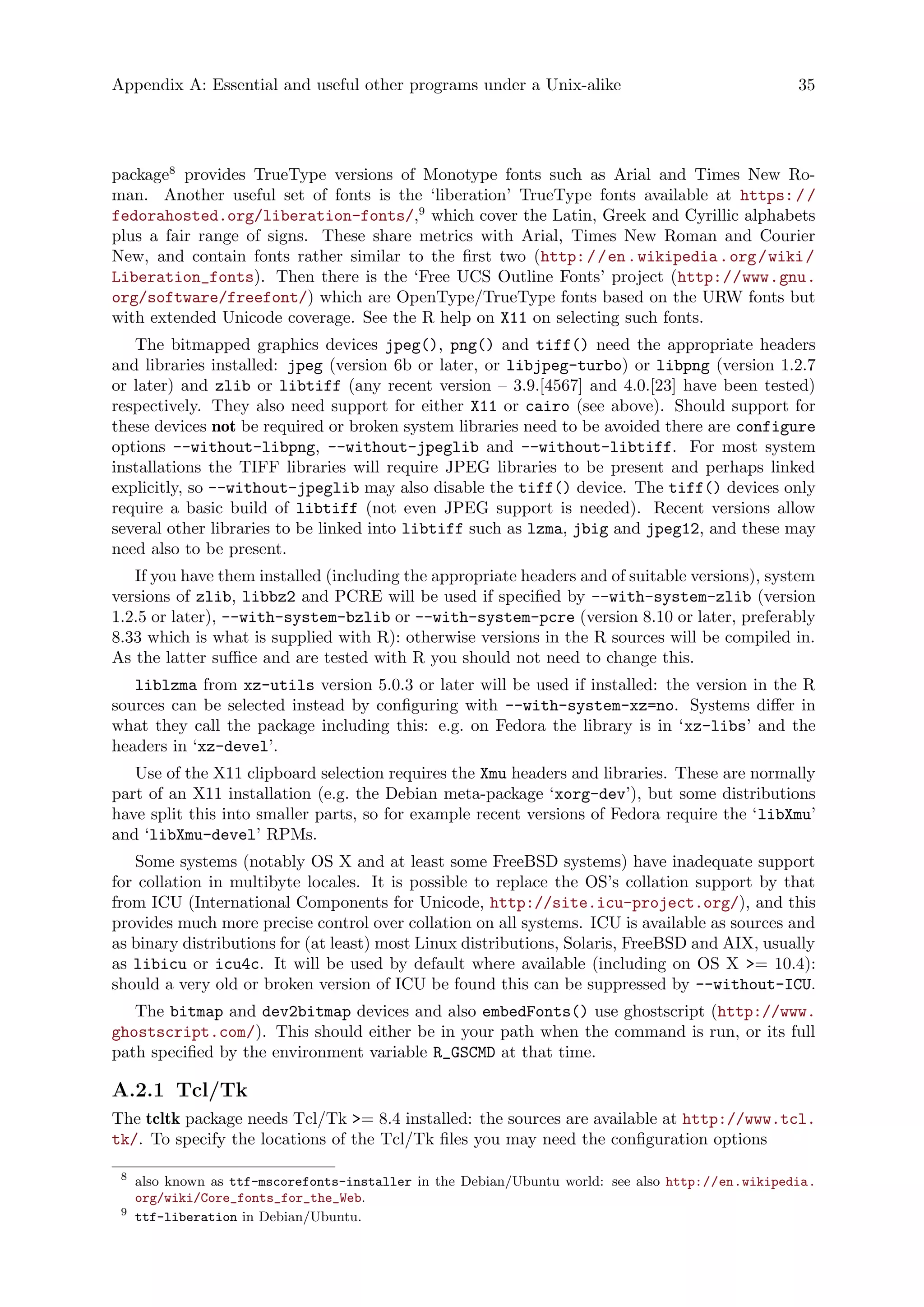 Appendix A: Essential and useful other programs under a Unix-alike 35
package8
provides TrueType versions of Monotype fonts such as Arial and Times New Ro-
man. Another useful set of fonts is the ‘liberation’ TrueType fonts available at https://
fedorahosted.org/liberation-fonts/,9
which cover the Latin, Greek and Cyrillic alphabets
plus a fair range of signs. These share metrics with Arial, Times New Roman and Courier
New, and contain fonts rather similar to the first two (http://en.wikipedia.org/wiki/
Liberation_fonts). Then there is the ‘Free UCS Outline Fonts’ project (http://www.gnu.
org/software/freefont/) which are OpenType/TrueType fonts based on the URW fonts but
with extended Unicode coverage. See the R help on X11 on selecting such fonts.
The bitmapped graphics devices jpeg(), png() and tiff() need the appropriate headers
and libraries installed: jpeg (version 6b or later, or libjpeg-turbo) or libpng (version 1.2.7
or later) and zlib or libtiff (any recent version – 3.9.[4567] and 4.0.[23] have been tested)
respectively. They also need support for either X11 or cairo (see above). Should support for
these devices not be required or broken system libraries need to be avoided there are configure
options --without-libpng, --without-jpeglib and --without-libtiff. For most system
installations the TIFF libraries will require JPEG libraries to be present and perhaps linked
explicitly, so --without-jpeglib may also disable the tiff() device. The tiff() devices only
require a basic build of libtiff (not even JPEG support is needed). Recent versions allow
several other libraries to be linked into libtiff such as lzma, jbig and jpeg12, and these may
need also to be present.
If you have them installed (including the appropriate headers and of suitable versions), system
versions of zlib, libbz2 and PCRE will be used if specified by --with-system-zlib (version
1.2.5 or later), --with-system-bzlib or --with-system-pcre (version 8.10 or later, preferably
8.33 which is what is supplied with R): otherwise versions in the R sources will be compiled in.
As the latter suffice and are tested with R you should not need to change this.
liblzma from xz-utils version 5.0.3 or later will be used if installed: the version in the R
sources can be selected instead by configuring with --with-system-xz=no. Systems differ in
what they call the package including this: e.g. on Fedora the library is in ‘xz-libs’ and the
headers in ‘xz-devel’.
Use of the X11 clipboard selection requires the Xmu headers and libraries. These are normally
part of an X11 installation (e.g. the Debian meta-package ‘xorg-dev’), but some distributions
have split this into smaller parts, so for example recent versions of Fedora require the ‘libXmu’
and ‘libXmu-devel’ RPMs.
Some systems (notably OS X and at least some FreeBSD systems) have inadequate support
for collation in multibyte locales. It is possible to replace the OS’s collation support by that
from ICU (International Components for Unicode, http://site.icu-project.org/), and this
provides much more precise control over collation on all systems. ICU is available as sources and
as binary distributions for (at least) most Linux distributions, Solaris, FreeBSD and AIX, usually
as libicu or icu4c. It will be used by default where available (including on OS X >= 10.4):
should a very old or broken version of ICU be found this can be suppressed by --without-ICU.
The bitmap and dev2bitmap devices and also embedFonts() use ghostscript (http://www.
ghostscript.com/). This should either be in your path when the command is run, or its full
path specified by the environment variable R_GSCMD at that time.
A.2.1 Tcl/Tk
The tcltk package needs Tcl/Tk >= 8.4 installed: the sources are available at http://www.tcl.
tk/. To specify the locations of the Tcl/Tk files you may need the configuration options
8
also known as ttf-mscorefonts-installer in the Debian/Ubuntu world: see also http://en.wikipedia.
org/wiki/Core_fonts_for_the_Web.
9
ttf-liberation in Debian/Ubuntu.
 