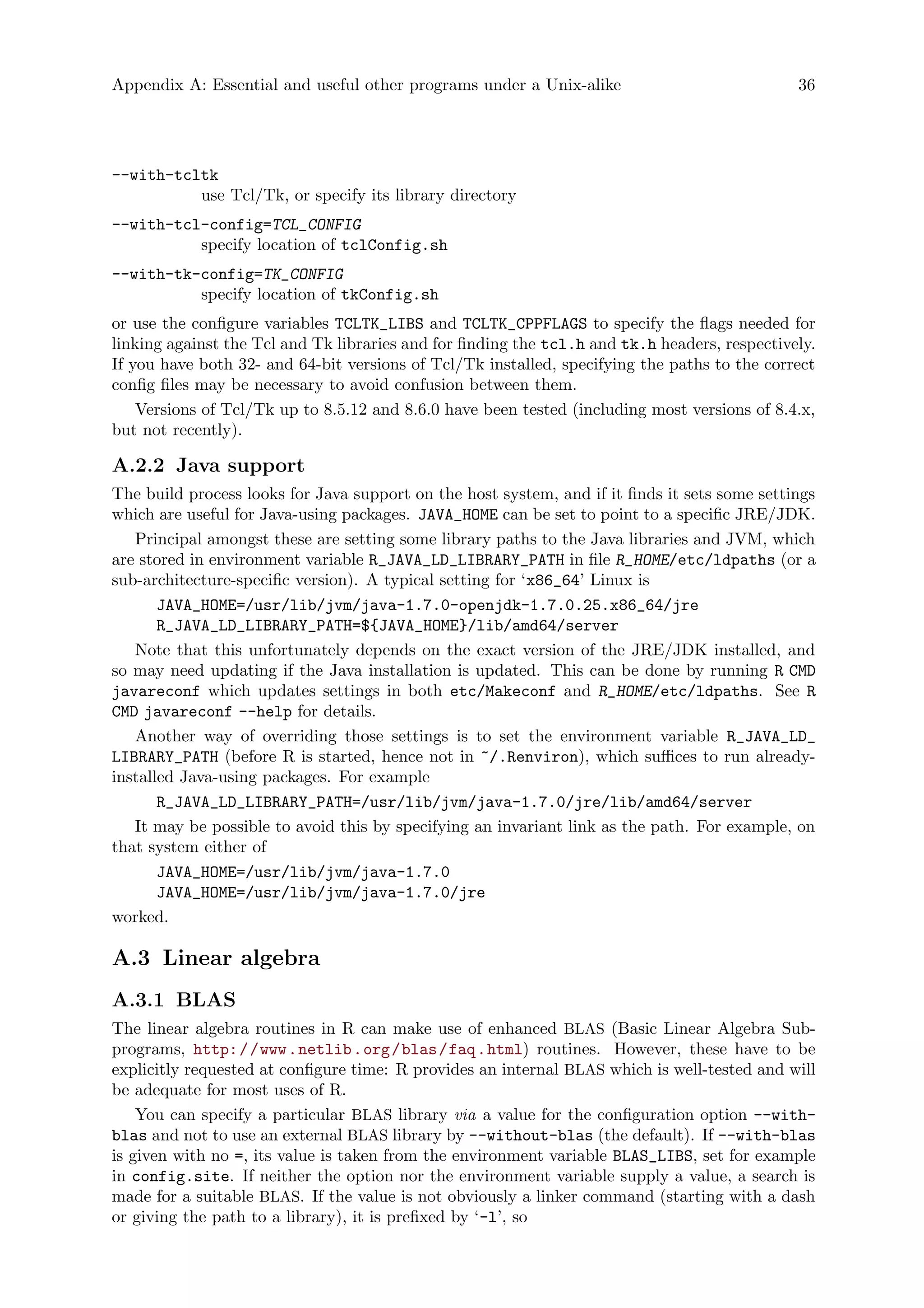 Appendix A: Essential and useful other programs under a Unix-alike 36
--with-tcltk
use Tcl/Tk, or specify its library directory
--with-tcl-config=TCL_CONFIG
specify location of tclConfig.sh
--with-tk-config=TK_CONFIG
specify location of tkConfig.sh
or use the configure variables TCLTK_LIBS and TCLTK_CPPFLAGS to specify the flags needed for
linking against the Tcl and Tk libraries and for finding the tcl.h and tk.h headers, respectively.
If you have both 32- and 64-bit versions of Tcl/Tk installed, specifying the paths to the correct
config files may be necessary to avoid confusion between them.
Versions of Tcl/Tk up to 8.5.12 and 8.6.0 have been tested (including most versions of 8.4.x,
but not recently).
A.2.2 Java support
The build process looks for Java support on the host system, and if it finds it sets some settings
which are useful for Java-using packages. JAVA_HOME can be set to point to a specific JRE/JDK.
Principal amongst these are setting some library paths to the Java libraries and JVM, which
are stored in environment variable R_JAVA_LD_LIBRARY_PATH in file R_HOME/etc/ldpaths (or a
sub-architecture-specific version). A typical setting for ‘x86_64’ Linux is
JAVA_HOME=/usr/lib/jvm/java-1.7.0-openjdk-1.7.0.25.x86_64/jre
R_JAVA_LD_LIBRARY_PATH=${JAVA_HOME}/lib/amd64/server
Note that this unfortunately depends on the exact version of the JRE/JDK installed, and
so may need updating if the Java installation is updated. This can be done by running R CMD
javareconf which updates settings in both etc/Makeconf and R_HOME/etc/ldpaths. See R
CMD javareconf --help for details.
Another way of overriding those settings is to set the environment variable R_JAVA_LD_
LIBRARY_PATH (before R is started, hence not in ~/.Renviron), which suffices to run already-
installed Java-using packages. For example
R_JAVA_LD_LIBRARY_PATH=/usr/lib/jvm/java-1.7.0/jre/lib/amd64/server
It may be possible to avoid this by specifying an invariant link as the path. For example, on
that system either of
JAVA_HOME=/usr/lib/jvm/java-1.7.0
JAVA_HOME=/usr/lib/jvm/java-1.7.0/jre
worked.
A.3 Linear algebra
A.3.1 BLAS
The linear algebra routines in R can make use of enhanced BLAS (Basic Linear Algebra Sub-
programs, http://www.netlib.org/blas/faq.html) routines. However, these have to be
explicitly requested at configure time: R provides an internal BLAS which is well-tested and will
be adequate for most uses of R.
You can specify a particular BLAS library via a value for the configuration option --with-
blas and not to use an external BLAS library by --without-blas (the default). If --with-blas
is given with no =, its value is taken from the environment variable BLAS_LIBS, set for example
in config.site. If neither the option nor the environment variable supply a value, a search is
made for a suitable BLAS. If the value is not obviously a linker command (starting with a dash
or giving the path to a library), it is prefixed by ‘-l’, so
 