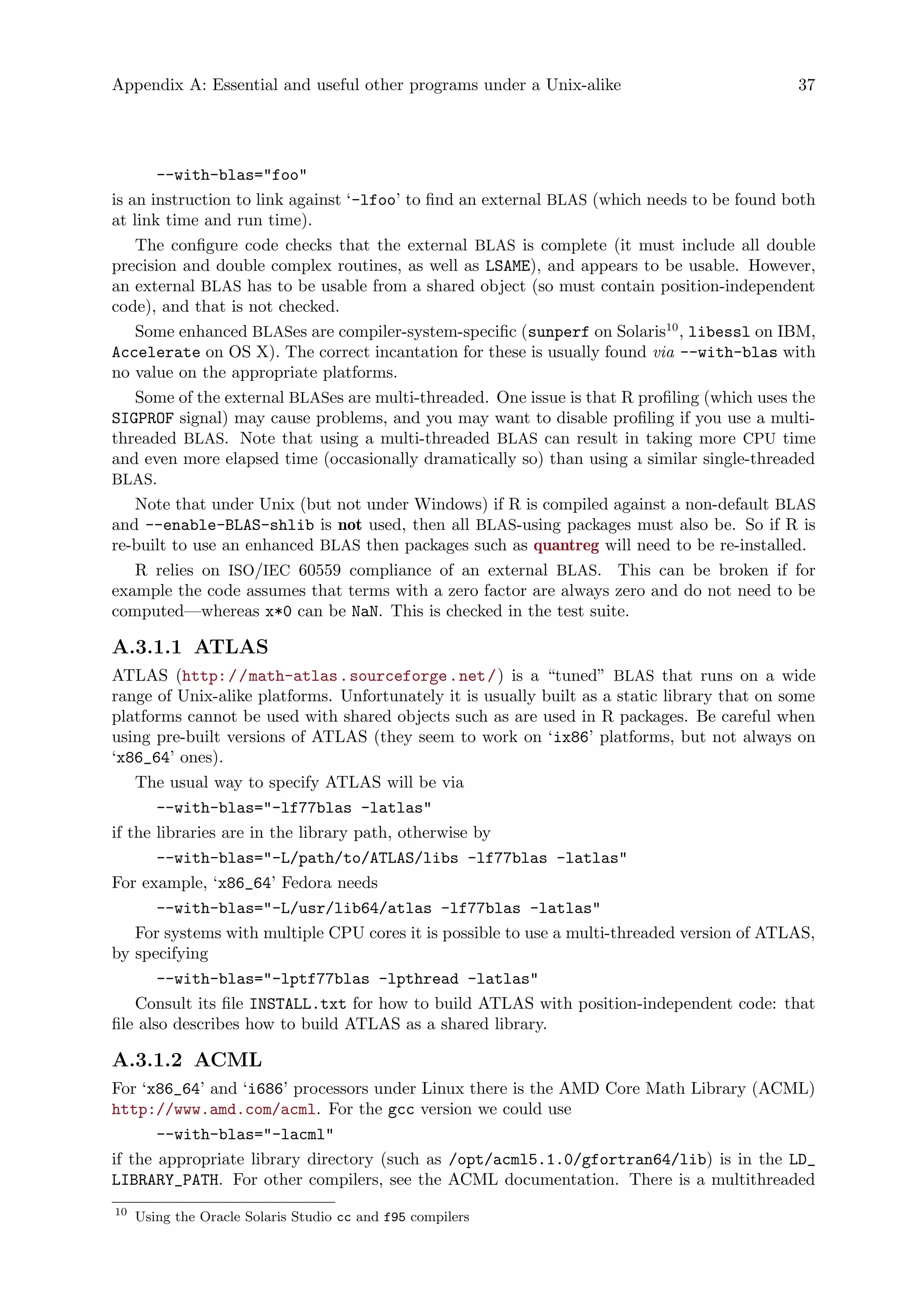Appendix A: Essential and useful other programs under a Unix-alike 37
--with-blas="foo"
is an instruction to link against ‘-lfoo’ to find an external BLAS (which needs to be found both
at link time and run time).
The configure code checks that the external BLAS is complete (it must include all double
precision and double complex routines, as well as LSAME), and appears to be usable. However,
an external BLAS has to be usable from a shared object (so must contain position-independent
code), and that is not checked.
Some enhanced BLASes are compiler-system-specific (sunperf on Solaris10
, libessl on IBM,
Accelerate on OS X). The correct incantation for these is usually found via --with-blas with
no value on the appropriate platforms.
Some of the external BLASes are multi-threaded. One issue is that R profiling (which uses the
SIGPROF signal) may cause problems, and you may want to disable profiling if you use a multi-
threaded BLAS. Note that using a multi-threaded BLAS can result in taking more CPU time
and even more elapsed time (occasionally dramatically so) than using a similar single-threaded
BLAS.
Note that under Unix (but not under Windows) if R is compiled against a non-default BLAS
and --enable-BLAS-shlib is not used, then all BLAS-using packages must also be. So if R is
re-built to use an enhanced BLAS then packages such as quantreg will need to be re-installed.
R relies on ISO/IEC 60559 compliance of an external BLAS. This can be broken if for
example the code assumes that terms with a zero factor are always zero and do not need to be
computed—whereas x*0 can be NaN. This is checked in the test suite.
A.3.1.1 ATLAS
ATLAS (http://math-atlas.sourceforge.net/) is a “tuned” BLAS that runs on a wide
range of Unix-alike platforms. Unfortunately it is usually built as a static library that on some
platforms cannot be used with shared objects such as are used in R packages. Be careful when
using pre-built versions of ATLAS (they seem to work on ‘ix86’ platforms, but not always on
‘x86_64’ ones).
The usual way to specify ATLAS will be via
--with-blas="-lf77blas -latlas"
if the libraries are in the library path, otherwise by
--with-blas="-L/path/to/ATLAS/libs -lf77blas -latlas"
For example, ‘x86_64’ Fedora needs
--with-blas="-L/usr/lib64/atlas -lf77blas -latlas"
For systems with multiple CPU cores it is possible to use a multi-threaded version of ATLAS,
by specifying
--with-blas="-lptf77blas -lpthread -latlas"
Consult its file INSTALL.txt for how to build ATLAS with position-independent code: that
file also describes how to build ATLAS as a shared library.
A.3.1.2 ACML
For ‘x86_64’ and ‘i686’ processors under Linux there is the AMD Core Math Library (ACML)
http://www.amd.com/acml. For the gcc version we could use
--with-blas="-lacml"
if the appropriate library directory (such as /opt/acml5.1.0/gfortran64/lib) is in the LD_
LIBRARY_PATH. For other compilers, see the ACML documentation. There is a multithreaded
10
Using the Oracle Solaris Studio cc and f95 compilers
 