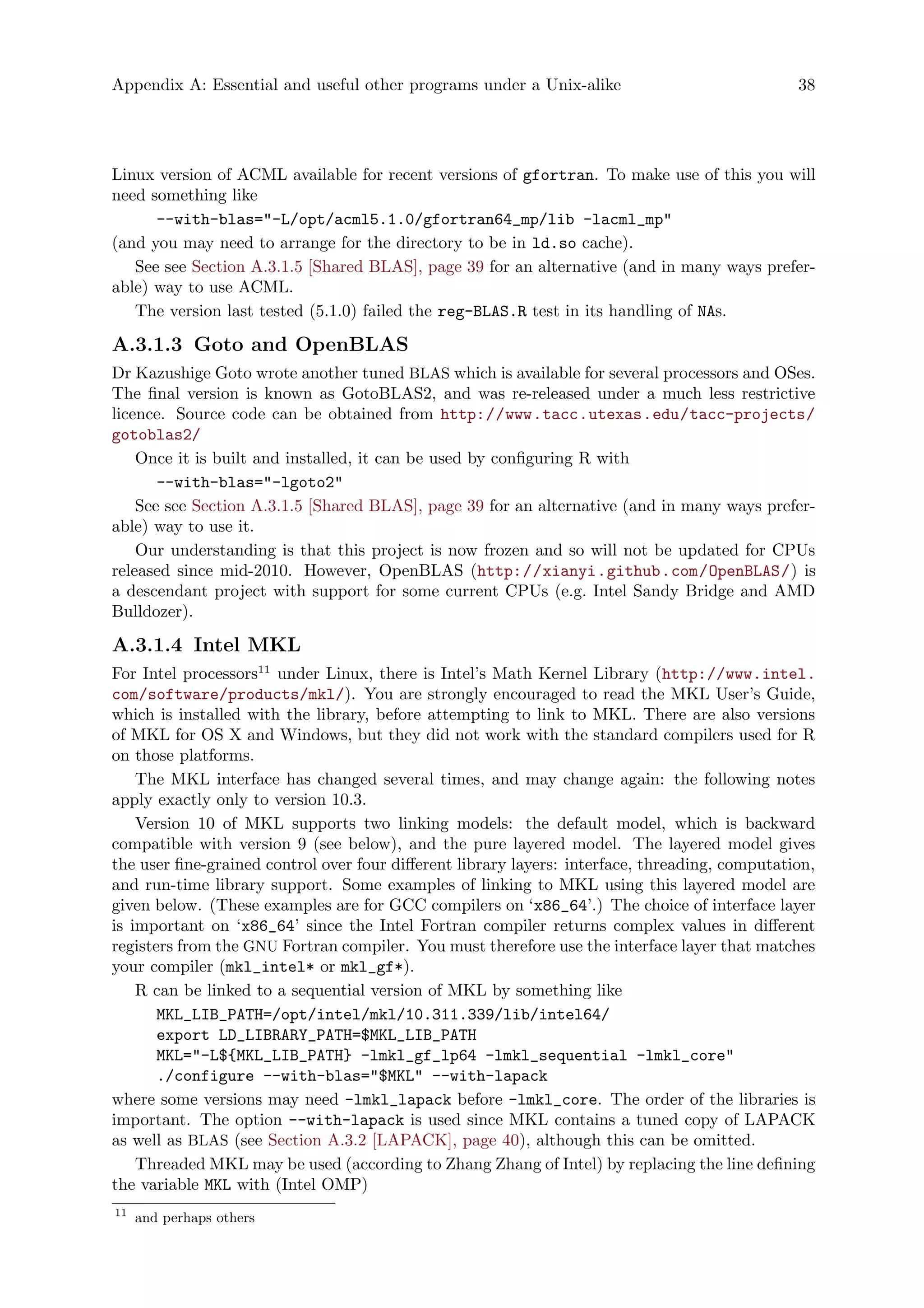 Appendix A: Essential and useful other programs under a Unix-alike 38
Linux version of ACML available for recent versions of gfortran. To make use of this you will
need something like
--with-blas="-L/opt/acml5.1.0/gfortran64_mp/lib -lacml_mp"
(and you may need to arrange for the directory to be in ld.so cache).
See see Section A.3.1.5 [Shared BLAS], page 39 for an alternative (and in many ways prefer-
able) way to use ACML.
The version last tested (5.1.0) failed the reg-BLAS.R test in its handling of NAs.
A.3.1.3 Goto and OpenBLAS
Dr Kazushige Goto wrote another tuned BLAS which is available for several processors and OSes.
The final version is known as GotoBLAS2, and was re-released under a much less restrictive
licence. Source code can be obtained from http://www.tacc.utexas.edu/tacc-projects/
gotoblas2/
Once it is built and installed, it can be used by configuring R with
--with-blas="-lgoto2"
See see Section A.3.1.5 [Shared BLAS], page 39 for an alternative (and in many ways prefer-
able) way to use it.
Our understanding is that this project is now frozen and so will not be updated for CPUs
released since mid-2010. However, OpenBLAS (http://xianyi.github.com/OpenBLAS/) is
a descendant project with support for some current CPUs (e.g. Intel Sandy Bridge and AMD
Bulldozer).
A.3.1.4 Intel MKL
For Intel processors11
under Linux, there is Intel’s Math Kernel Library (http://www.intel.
com/software/products/mkl/). You are strongly encouraged to read the MKL User’s Guide,
which is installed with the library, before attempting to link to MKL. There are also versions
of MKL for OS X and Windows, but they did not work with the standard compilers used for R
on those platforms.
The MKL interface has changed several times, and may change again: the following notes
apply exactly only to version 10.3.
Version 10 of MKL supports two linking models: the default model, which is backward
compatible with version 9 (see below), and the pure layered model. The layered model gives
the user fine-grained control over four different library layers: interface, threading, computation,
and run-time library support. Some examples of linking to MKL using this layered model are
given below. (These examples are for GCC compilers on ‘x86_64’.) The choice of interface layer
is important on ‘x86_64’ since the Intel Fortran compiler returns complex values in different
registers from the GNU Fortran compiler. You must therefore use the interface layer that matches
your compiler (mkl_intel* or mkl_gf*).
R can be linked to a sequential version of MKL by something like
MKL_LIB_PATH=/opt/intel/mkl/10.311.339/lib/intel64/
export LD_LIBRARY_PATH=$MKL_LIB_PATH
MKL="-L${MKL_LIB_PATH} -lmkl_gf_lp64 -lmkl_sequential -lmkl_core"
./configure --with-blas="$MKL" --with-lapack
where some versions may need -lmkl_lapack before -lmkl_core. The order of the libraries is
important. The option --with-lapack is used since MKL contains a tuned copy of LAPACK
as well as BLAS (see Section A.3.2 [LAPACK], page 40), although this can be omitted.
Threaded MKL may be used (according to Zhang Zhang of Intel) by replacing the line defining
the variable MKL with (Intel OMP)
11
and perhaps others
 