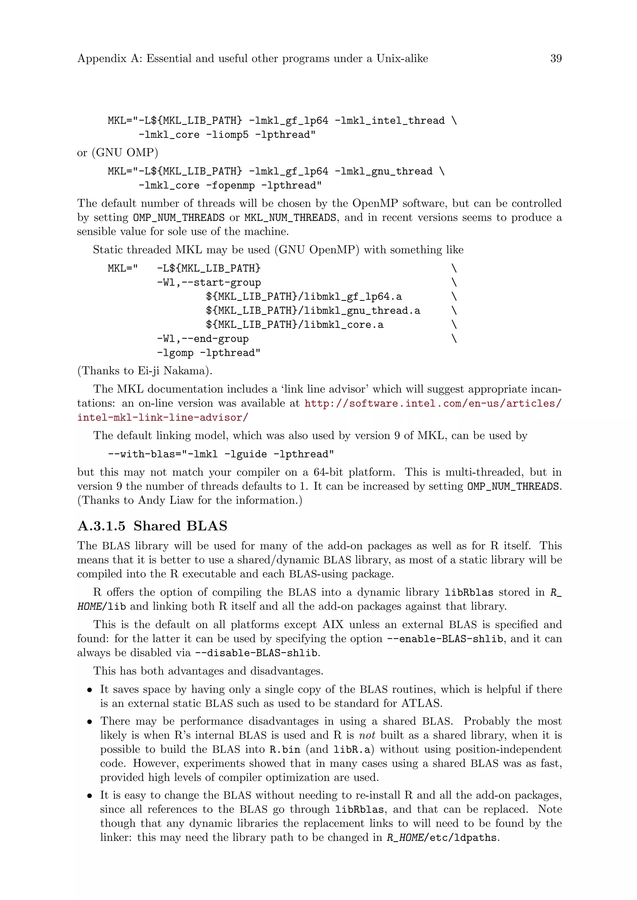 Appendix A: Essential and useful other programs under a Unix-alike 39
MKL="-L${MKL_LIB_PATH} -lmkl_gf_lp64 -lmkl_intel_thread 
-lmkl_core -liomp5 -lpthread"
or (GNU OMP)
MKL="-L${MKL_LIB_PATH} -lmkl_gf_lp64 -lmkl_gnu_thread 
-lmkl_core -fopenmp -lpthread"
The default number of threads will be chosen by the OpenMP software, but can be controlled
by setting OMP_NUM_THREADS or MKL_NUM_THREADS, and in recent versions seems to produce a
sensible value for sole use of the machine.
Static threaded MKL may be used (GNU OpenMP) with something like
MKL=" -L${MKL_LIB_PATH} 
-Wl,--start-group 
${MKL_LIB_PATH}/libmkl_gf_lp64.a 
${MKL_LIB_PATH}/libmkl_gnu_thread.a 
${MKL_LIB_PATH}/libmkl_core.a 
-Wl,--end-group 
-lgomp -lpthread"
(Thanks to Ei-ji Nakama).
The MKL documentation includes a ‘link line advisor’ which will suggest appropriate incan-
tations: an on-line version was available at http://software.intel.com/en-us/articles/
intel-mkl-link-line-advisor/
The default linking model, which was also used by version 9 of MKL, can be used by
--with-blas="-lmkl -lguide -lpthread"
but this may not match your compiler on a 64-bit platform. This is multi-threaded, but in
version 9 the number of threads defaults to 1. It can be increased by setting OMP_NUM_THREADS.
(Thanks to Andy Liaw for the information.)
A.3.1.5 Shared BLAS
The BLAS library will be used for many of the add-on packages as well as for R itself. This
means that it is better to use a shared/dynamic BLAS library, as most of a static library will be
compiled into the R executable and each BLAS-using package.
R offers the option of compiling the BLAS into a dynamic library libRblas stored in R_
HOME/lib and linking both R itself and all the add-on packages against that library.
This is the default on all platforms except AIX unless an external BLAS is specified and
found: for the latter it can be used by specifying the option --enable-BLAS-shlib, and it can
always be disabled via --disable-BLAS-shlib.
This has both advantages and disadvantages.
• It saves space by having only a single copy of the BLAS routines, which is helpful if there
is an external static BLAS such as used to be standard for ATLAS.
• There may be performance disadvantages in using a shared BLAS. Probably the most
likely is when R’s internal BLAS is used and R is not built as a shared library, when it is
possible to build the BLAS into R.bin (and libR.a) without using position-independent
code. However, experiments showed that in many cases using a shared BLAS was as fast,
provided high levels of compiler optimization are used.
• It is easy to change the BLAS without needing to re-install R and all the add-on packages,
since all references to the BLAS go through libRblas, and that can be replaced. Note
though that any dynamic libraries the replacement links to will need to be found by the
linker: this may need the library path to be changed in R_HOME/etc/ldpaths.
 