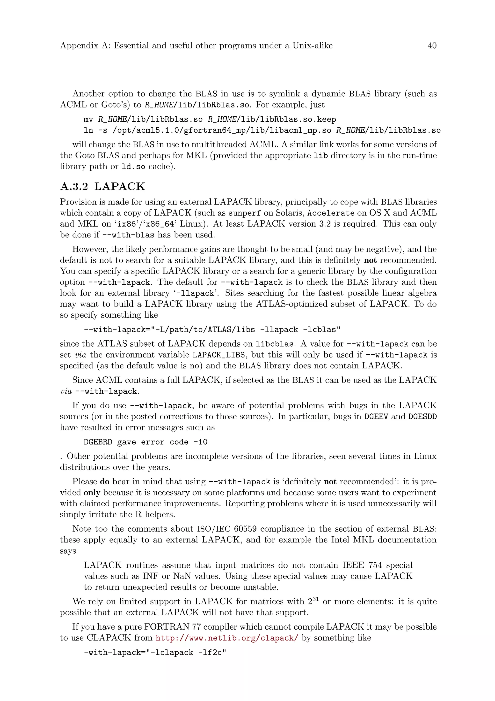Appendix A: Essential and useful other programs under a Unix-alike 40
Another option to change the BLAS in use is to symlink a dynamic BLAS library (such as
ACML or Goto’s) to R_HOME/lib/libRblas.so. For example, just
mv R_HOME/lib/libRblas.so R_HOME/lib/libRblas.so.keep
ln -s /opt/acml5.1.0/gfortran64_mp/lib/libacml_mp.so R_HOME/lib/libRblas.so
will change the BLAS in use to multithreaded ACML. A similar link works for some versions of
the Goto BLAS and perhaps for MKL (provided the appropriate lib directory is in the run-time
library path or ld.so cache).
A.3.2 LAPACK
Provision is made for using an external LAPACK library, principally to cope with BLAS libraries
which contain a copy of LAPACK (such as sunperf on Solaris, Accelerate on OS X and ACML
and MKL on ‘ix86’/‘x86_64’ Linux). At least LAPACK version 3.2 is required. This can only
be done if --with-blas has been used.
However, the likely performance gains are thought to be small (and may be negative), and the
default is not to search for a suitable LAPACK library, and this is definitely not recommended.
You can specify a specific LAPACK library or a search for a generic library by the configuration
option --with-lapack. The default for --with-lapack is to check the BLAS library and then
look for an external library ‘-llapack’. Sites searching for the fastest possible linear algebra
may want to build a LAPACK library using the ATLAS-optimized subset of LAPACK. To do
so specify something like
--with-lapack="-L/path/to/ATLAS/libs -llapack -lcblas"
since the ATLAS subset of LAPACK depends on libcblas. A value for --with-lapack can be
set via the environment variable LAPACK_LIBS, but this will only be used if --with-lapack is
specified (as the default value is no) and the BLAS library does not contain LAPACK.
Since ACML contains a full LAPACK, if selected as the BLAS it can be used as the LAPACK
via --with-lapack.
If you do use --with-lapack, be aware of potential problems with bugs in the LAPACK
sources (or in the posted corrections to those sources). In particular, bugs in DGEEV and DGESDD
have resulted in error messages such as
DGEBRD gave error code -10
. Other potential problems are incomplete versions of the libraries, seen several times in Linux
distributions over the years.
Please do bear in mind that using --with-lapack is ‘definitely not recommended’: it is pro-
vided only because it is necessary on some platforms and because some users want to experiment
with claimed performance improvements. Reporting problems where it is used unnecessarily will
simply irritate the R helpers.
Note too the comments about ISO/IEC 60559 compliance in the section of external BLAS:
these apply equally to an external LAPACK, and for example the Intel MKL documentation
says
LAPACK routines assume that input matrices do not contain IEEE 754 special
values such as INF or NaN values. Using these special values may cause LAPACK
to return unexpected results or become unstable.
We rely on limited support in LAPACK for matrices with 231
or more elements: it is quite
possible that an external LAPACK will not have that support.
If you have a pure FORTRAN 77 compiler which cannot compile LAPACK it may be possible
to use CLAPACK from http://www.netlib.org/clapack/ by something like
-with-lapack="-lclapack -lf2c"
 