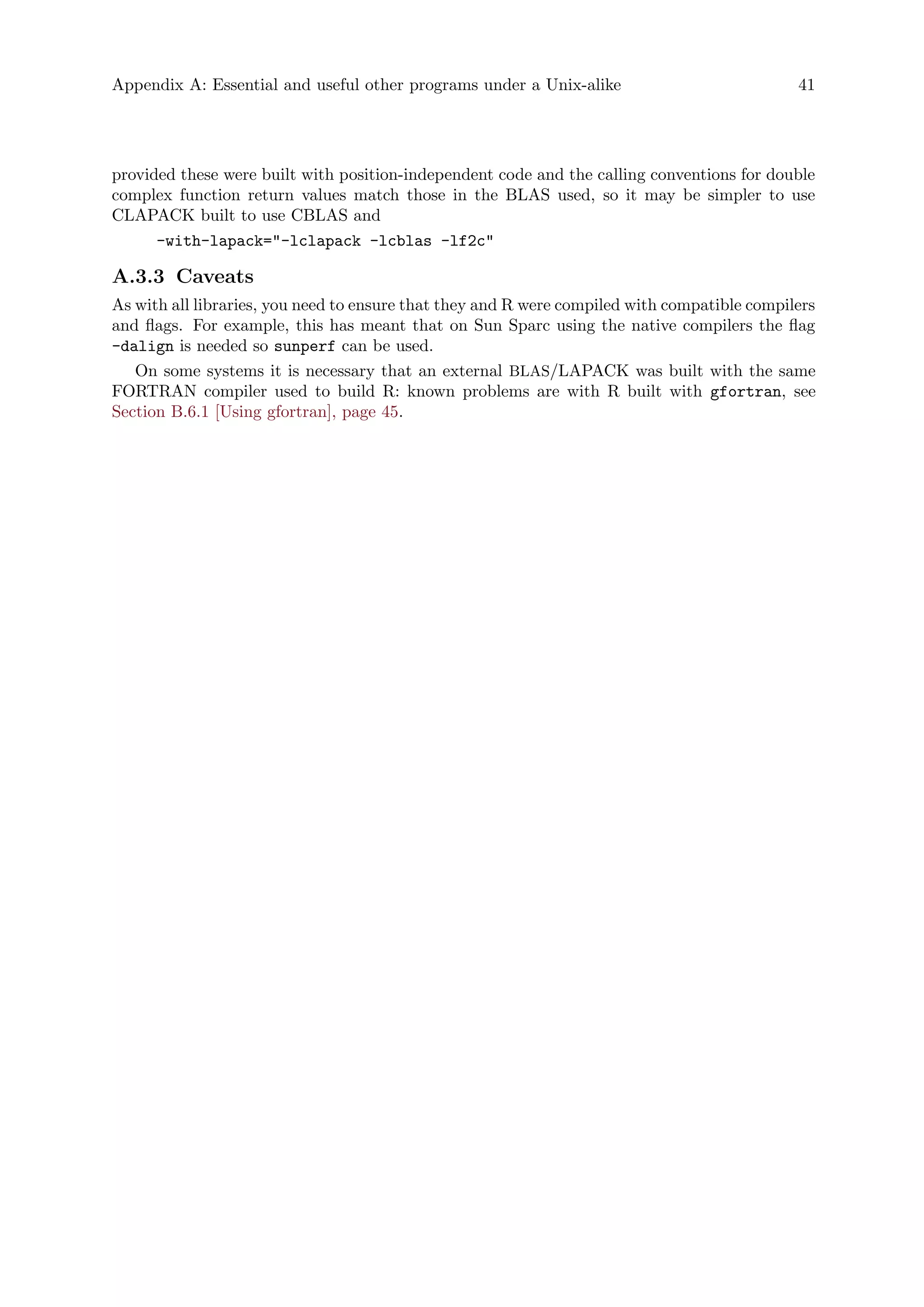 Appendix A: Essential and useful other programs under a Unix-alike 41
provided these were built with position-independent code and the calling conventions for double
complex function return values match those in the BLAS used, so it may be simpler to use
CLAPACK built to use CBLAS and
-with-lapack="-lclapack -lcblas -lf2c"
A.3.3 Caveats
As with all libraries, you need to ensure that they and R were compiled with compatible compilers
and flags. For example, this has meant that on Sun Sparc using the native compilers the flag
-dalign is needed so sunperf can be used.
On some systems it is necessary that an external BLAS/LAPACK was built with the same
FORTRAN compiler used to build R: known problems are with R built with gfortran, see
Section B.6.1 [Using gfortran], page 45.
 