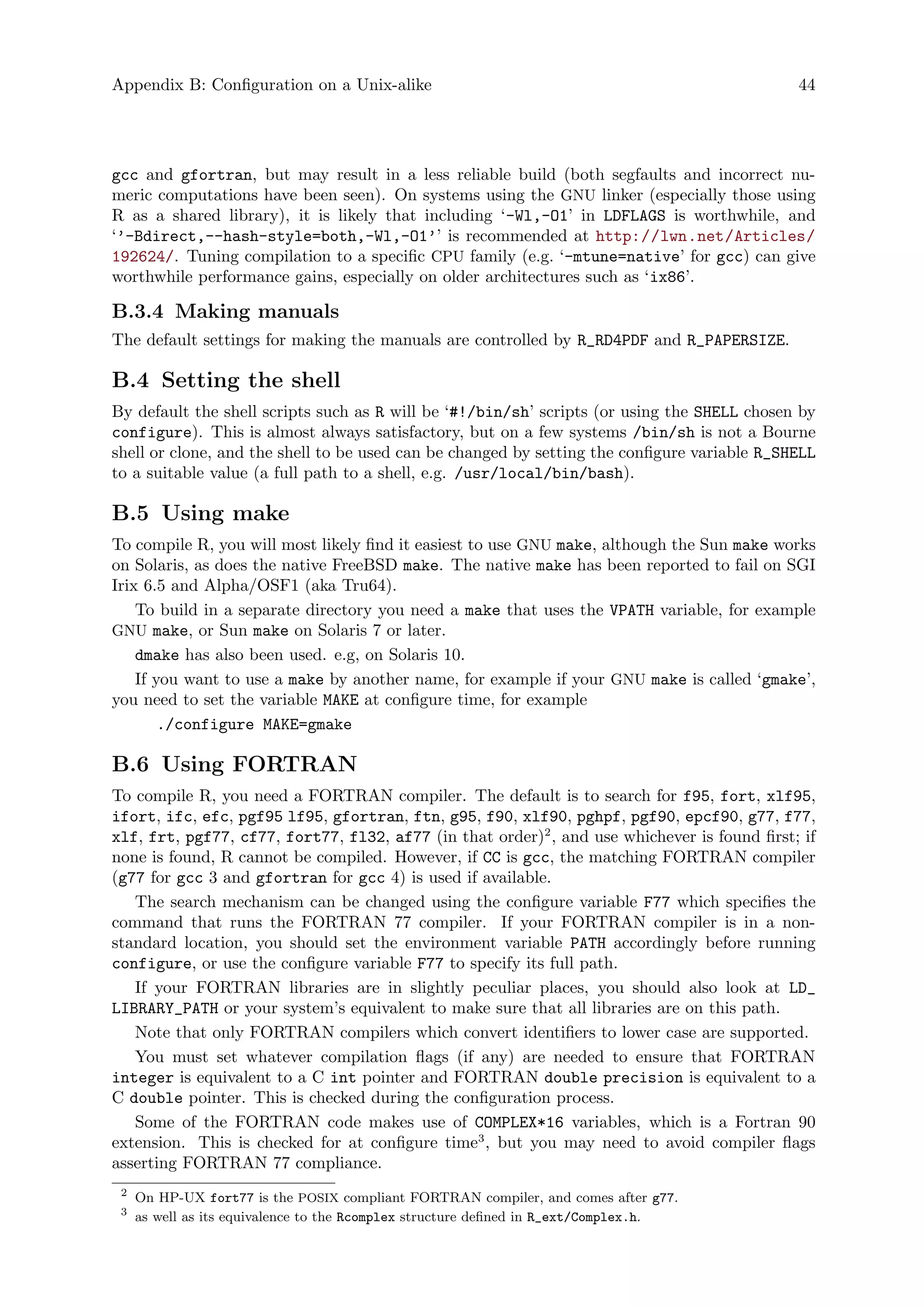 Appendix B: Configuration on a Unix-alike 44
gcc and gfortran, but may result in a less reliable build (both segfaults and incorrect nu-
meric computations have been seen). On systems using the GNU linker (especially those using
R as a shared library), it is likely that including ‘-Wl,-O1’ in LDFLAGS is worthwhile, and
‘’-Bdirect,--hash-style=both,-Wl,-O1’’ is recommended at http://lwn.net/Articles/
192624/. Tuning compilation to a specific CPU family (e.g. ‘-mtune=native’ for gcc) can give
worthwhile performance gains, especially on older architectures such as ‘ix86’.
B.3.4 Making manuals
The default settings for making the manuals are controlled by R_RD4PDF and R_PAPERSIZE.
B.4 Setting the shell
By default the shell scripts such as R will be ‘#!/bin/sh’ scripts (or using the SHELL chosen by
configure). This is almost always satisfactory, but on a few systems /bin/sh is not a Bourne
shell or clone, and the shell to be used can be changed by setting the configure variable R_SHELL
to a suitable value (a full path to a shell, e.g. /usr/local/bin/bash).
B.5 Using make
To compile R, you will most likely find it easiest to use GNU make, although the Sun make works
on Solaris, as does the native FreeBSD make. The native make has been reported to fail on SGI
Irix 6.5 and Alpha/OSF1 (aka Tru64).
To build in a separate directory you need a make that uses the VPATH variable, for example
GNU make, or Sun make on Solaris 7 or later.
dmake has also been used. e.g, on Solaris 10.
If you want to use a make by another name, for example if your GNU make is called ‘gmake’,
you need to set the variable MAKE at configure time, for example
./configure MAKE=gmake
B.6 Using FORTRAN
To compile R, you need a FORTRAN compiler. The default is to search for f95, fort, xlf95,
ifort, ifc, efc, pgf95 lf95, gfortran, ftn, g95, f90, xlf90, pghpf, pgf90, epcf90, g77, f77,
xlf, frt, pgf77, cf77, fort77, fl32, af77 (in that order)2
, and use whichever is found first; if
none is found, R cannot be compiled. However, if CC is gcc, the matching FORTRAN compiler
(g77 for gcc 3 and gfortran for gcc 4) is used if available.
The search mechanism can be changed using the configure variable F77 which specifies the
command that runs the FORTRAN 77 compiler. If your FORTRAN compiler is in a non-
standard location, you should set the environment variable PATH accordingly before running
configure, or use the configure variable F77 to specify its full path.
If your FORTRAN libraries are in slightly peculiar places, you should also look at LD_
LIBRARY_PATH or your system’s equivalent to make sure that all libraries are on this path.
Note that only FORTRAN compilers which convert identifiers to lower case are supported.
You must set whatever compilation flags (if any) are needed to ensure that FORTRAN
integer is equivalent to a C int pointer and FORTRAN double precision is equivalent to a
C double pointer. This is checked during the configuration process.
Some of the FORTRAN code makes use of COMPLEX*16 variables, which is a Fortran 90
extension. This is checked for at configure time3
, but you may need to avoid compiler flags
asserting FORTRAN 77 compliance.
2
On HP-UX fort77 is the POSIX compliant FORTRAN compiler, and comes after g77.
3
as well as its equivalence to the Rcomplex structure defined in R_ext/Complex.h.
 
