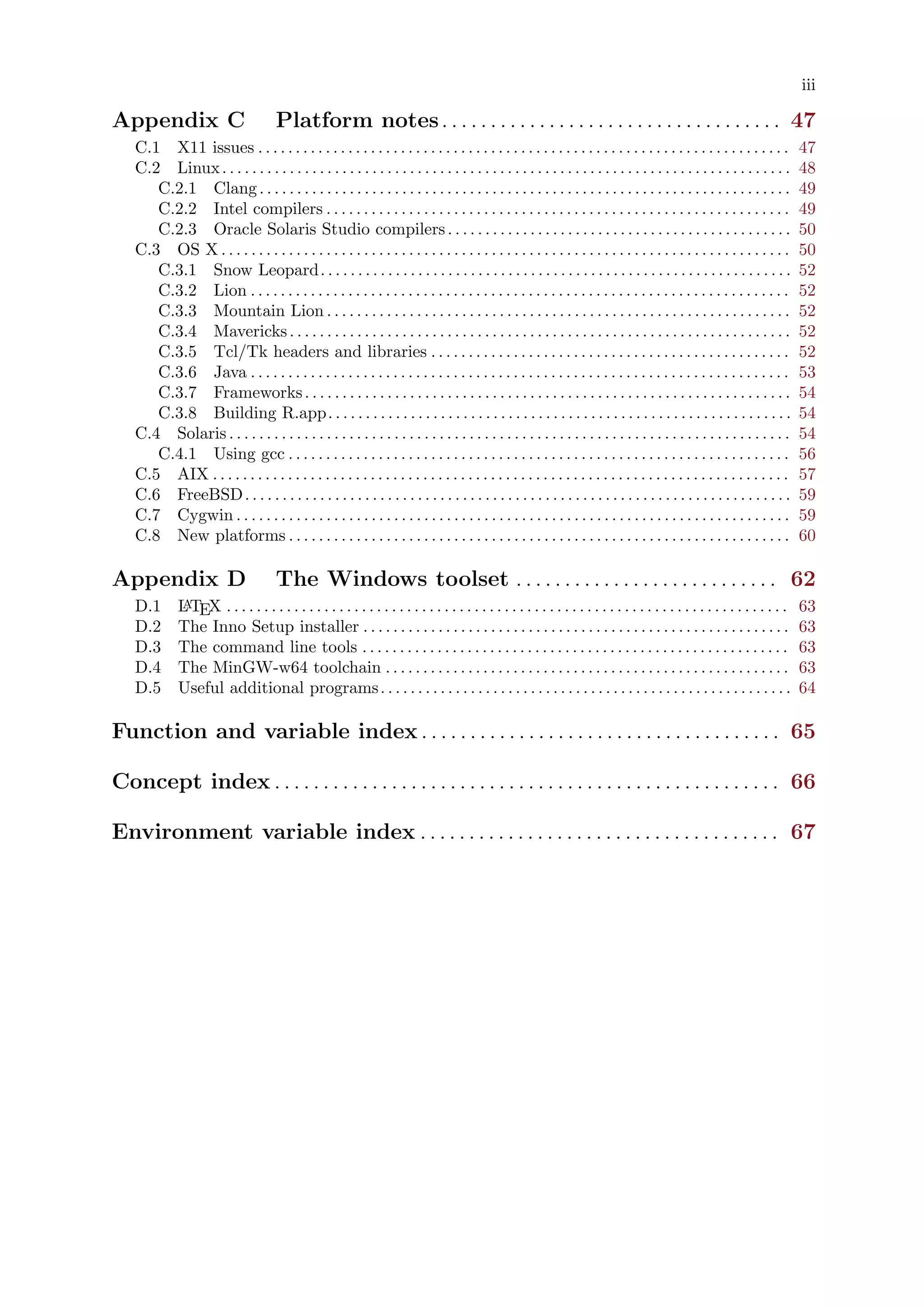 iii
Appendix C Platform notes. . . . . . . . . . . . . . . . . . . . . . . . . . . . . . . . . . . 47
C.1 X11 issues . . . . . . . . . . . . . . . . . . . . . . . . . . . . . . . . . . . . . . . . . . . . . . . . . . . . . . . . . . . . . . . . . . . . . . . 47
C.2 Linux. . . . . . . . . . . . . . . . . . . . . . . . . . . . . . . . . . . . . . . . . . . . . . . . . . . . . . . . . . . . . . . . . . . . . . . . . . . . 48
C.2.1 Clang. . . . . . . . . . . . . . . . . . . . . . . . . . . . . . . . . . . . . . . . . . . . . . . . . . . . . . . . . . . . . . . . . . . . . . . 49
C.2.2 Intel compilers . . . . . . . . . . . . . . . . . . . . . . . . . . . . . . . . . . . . . . . . . . . . . . . . . . . . . . . . . . . . . . 49
C.2.3 Oracle Solaris Studio compilers. . . . . . . . . . . . . . . . . . . . . . . . . . . . . . . . . . . . . . . . . . . . . . 50
C.3 OS X . . . . . . . . . . . . . . . . . . . . . . . . . . . . . . . . . . . . . . . . . . . . . . . . . . . . . . . . . . . . . . . . . . . . . . . . . . . . 50
C.3.1 Snow Leopard. . . . . . . . . . . . . . . . . . . . . . . . . . . . . . . . . . . . . . . . . . . . . . . . . . . . . . . . . . . . . . . 52
C.3.2 Lion . . . . . . . . . . . . . . . . . . . . . . . . . . . . . . . . . . . . . . . . . . . . . . . . . . . . . . . . . . . . . . . . . . . . . . . . 52
C.3.3 Mountain Lion . . . . . . . . . . . . . . . . . . . . . . . . . . . . . . . . . . . . . . . . . . . . . . . . . . . . . . . . . . . . . . 52
C.3.4 Mavericks. . . . . . . . . . . . . . . . . . . . . . . . . . . . . . . . . . . . . . . . . . . . . . . . . . . . . . . . . . . . . . . . . . . 52
C.3.5 Tcl/Tk headers and libraries . . . . . . . . . . . . . . . . . . . . . . . . . . . . . . . . . . . . . . . . . . . . . . . . 52
C.3.6 Java . . . . . . . . . . . . . . . . . . . . . . . . . . . . . . . . . . . . . . . . . . . . . . . . . . . . . . . . . . . . . . . . . . . . . . . . 53
C.3.7 Frameworks. . . . . . . . . . . . . . . . . . . . . . . . . . . . . . . . . . . . . . . . . . . . . . . . . . . . . . . . . . . . . . . . . 54
C.3.8 Building R.app. . . . . . . . . . . . . . . . . . . . . . . . . . . . . . . . . . . . . . . . . . . . . . . . . . . . . . . . . . . . . . 54
C.4 Solaris . . . . . . . . . . . . . . . . . . . . . . . . . . . . . . . . . . . . . . . . . . . . . . . . . . . . . . . . . . . . . . . . . . . . . . . . . . . 54
C.4.1 Using gcc . . . . . . . . . . . . . . . . . . . . . . . . . . . . . . . . . . . . . . . . . . . . . . . . . . . . . . . . . . . . . . . . . . . 56
C.5 AIX . . . . . . . . . . . . . . . . . . . . . . . . . . . . . . . . . . . . . . . . . . . . . . . . . . . . . . . . . . . . . . . . . . . . . . . . . . . . . 57
C.6 FreeBSD. . . . . . . . . . . . . . . . . . . . . . . . . . . . . . . . . . . . . . . . . . . . . . . . . . . . . . . . . . . . . . . . . . . . . . . . . 59
C.7 Cygwin . . . . . . . . . . . . . . . . . . . . . . . . . . . . . . . . . . . . . . . . . . . . . . . . . . . . . . . . . . . . . . . . . . . . . . . . . . 59
C.8 New platforms . . . . . . . . . . . . . . . . . . . . . . . . . . . . . . . . . . . . . . . . . . . . . . . . . . . . . . . . . . . . . . . . . . . 60
Appendix D The Windows toolset . . . . . . . . . . . . . . . . . . . . . . . . . . . 62
D.1 LATEX . . . . . . . . . . . . . . . . . . . . . . . . . . . . . . . . . . . . . . . . . . . . . . . . . . . . . . . . . . . . . . . . . . . . . . . . . . . 63
D.2 The Inno Setup installer . . . . . . . . . . . . . . . . . . . . . . . . . . . . . . . . . . . . . . . . . . . . . . . . . . . . . . . . . 63
D.3 The command line tools . . . . . . . . . . . . . . . . . . . . . . . . . . . . . . . . . . . . . . . . . . . . . . . . . . . . . . . . . 63
D.4 The MinGW-w64 toolchain . . . . . . . . . . . . . . . . . . . . . . . . . . . . . . . . . . . . . . . . . . . . . . . . . . . . . . 63
D.5 Useful additional programs. . . . . . . . . . . . . . . . . . . . . . . . . . . . . . . . . . . . . . . . . . . . . . . . . . . . . . . 64
Function and variable index . . . . . . . . . . . . . . . . . . . . . . . . . . . . . . . . . . . . . 65
Concept index . . . . . . . . . . . . . . . . . . . . . . . . . . . . . . . . . . . . . . . . . . . . . . . . . . . . 66
Environment variable index . . . . . . . . . . . . . . . . . . . . . . . . . . . . . . . . . . . . . 67
 