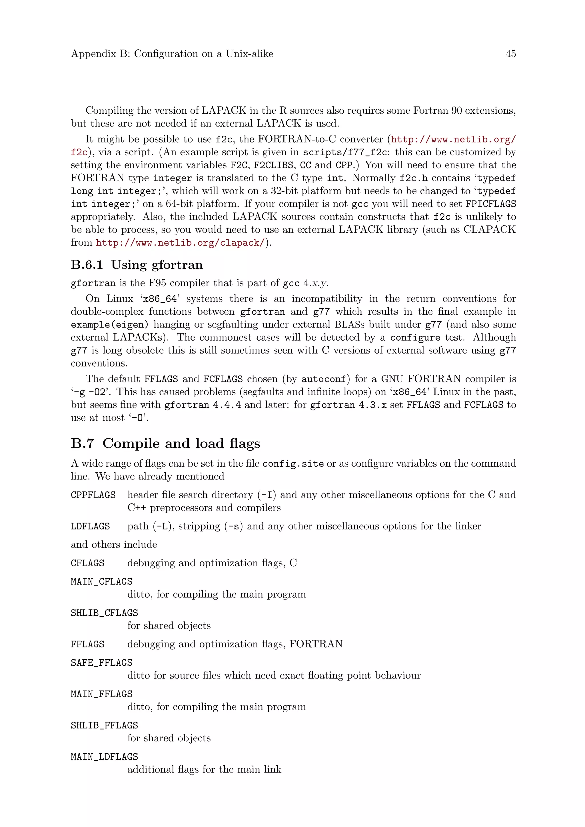 Appendix B: Configuration on a Unix-alike 45
Compiling the version of LAPACK in the R sources also requires some Fortran 90 extensions,
but these are not needed if an external LAPACK is used.
It might be possible to use f2c, the FORTRAN-to-C converter (http://www.netlib.org/
f2c), via a script. (An example script is given in scripts/f77_f2c: this can be customized by
setting the environment variables F2C, F2CLIBS, CC and CPP.) You will need to ensure that the
FORTRAN type integer is translated to the C type int. Normally f2c.h contains ‘typedef
long int integer;’, which will work on a 32-bit platform but needs to be changed to ‘typedef
int integer;’ on a 64-bit platform. If your compiler is not gcc you will need to set FPICFLAGS
appropriately. Also, the included LAPACK sources contain constructs that f2c is unlikely to
be able to process, so you would need to use an external LAPACK library (such as CLAPACK
from http://www.netlib.org/clapack/).
B.6.1 Using gfortran
gfortran is the F95 compiler that is part of gcc 4.x.y.
On Linux ‘x86_64’ systems there is an incompatibility in the return conventions for
double-complex functions between gfortran and g77 which results in the final example in
example(eigen) hanging or segfaulting under external BLASs built under g77 (and also some
external LAPACKs). The commonest cases will be detected by a configure test. Although
g77 is long obsolete this is still sometimes seen with C versions of external software using g77
conventions.
The default FFLAGS and FCFLAGS chosen (by autoconf) for a GNU FORTRAN compiler is
‘-g -O2’. This has caused problems (segfaults and infinite loops) on ‘x86_64’ Linux in the past,
but seems fine with gfortran 4.4.4 and later: for gfortran 4.3.x set FFLAGS and FCFLAGS to
use at most ‘-O’.
B.7 Compile and load flags
A wide range of flags can be set in the file config.site or as configure variables on the command
line. We have already mentioned
CPPFLAGS header file search directory (-I) and any other miscellaneous options for the C and
C++ preprocessors and compilers
LDFLAGS path (-L), stripping (-s) and any other miscellaneous options for the linker
and others include
CFLAGS debugging and optimization flags, C
MAIN_CFLAGS
ditto, for compiling the main program
SHLIB_CFLAGS
for shared objects
FFLAGS debugging and optimization flags, FORTRAN
SAFE_FFLAGS
ditto for source files which need exact floating point behaviour
MAIN_FFLAGS
ditto, for compiling the main program
SHLIB_FFLAGS
for shared objects
MAIN_LDFLAGS
additional flags for the main link
 