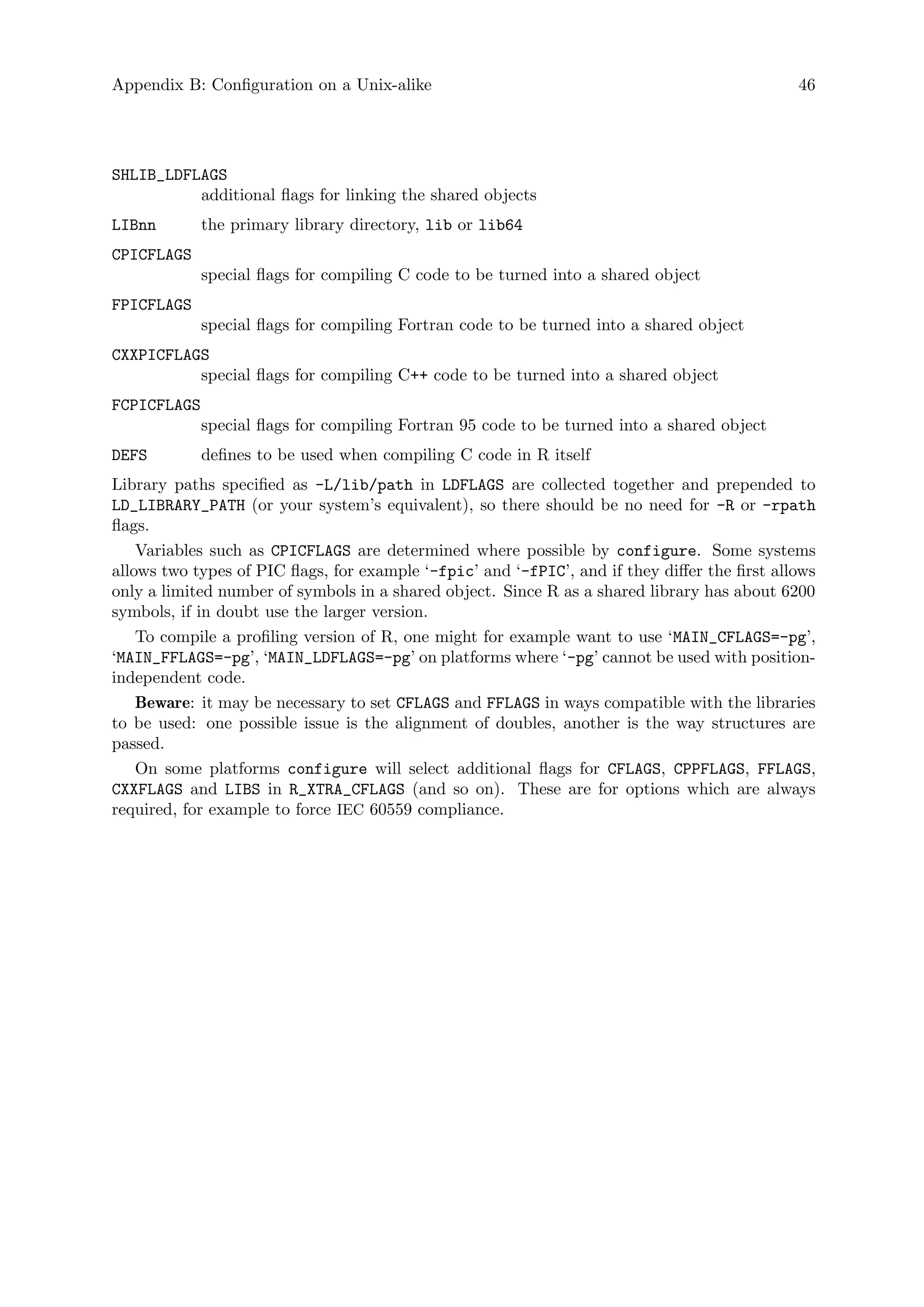 Appendix B: Configuration on a Unix-alike 46
SHLIB_LDFLAGS
additional flags for linking the shared objects
LIBnn the primary library directory, lib or lib64
CPICFLAGS
special flags for compiling C code to be turned into a shared object
FPICFLAGS
special flags for compiling Fortran code to be turned into a shared object
CXXPICFLAGS
special flags for compiling C++ code to be turned into a shared object
FCPICFLAGS
special flags for compiling Fortran 95 code to be turned into a shared object
DEFS defines to be used when compiling C code in R itself
Library paths specified as -L/lib/path in LDFLAGS are collected together and prepended to
LD_LIBRARY_PATH (or your system’s equivalent), so there should be no need for -R or -rpath
flags.
Variables such as CPICFLAGS are determined where possible by configure. Some systems
allows two types of PIC flags, for example ‘-fpic’ and ‘-fPIC’, and if they differ the first allows
only a limited number of symbols in a shared object. Since R as a shared library has about 6200
symbols, if in doubt use the larger version.
To compile a profiling version of R, one might for example want to use ‘MAIN_CFLAGS=-pg’,
‘MAIN_FFLAGS=-pg’, ‘MAIN_LDFLAGS=-pg’ on platforms where ‘-pg’ cannot be used with position-
independent code.
Beware: it may be necessary to set CFLAGS and FFLAGS in ways compatible with the libraries
to be used: one possible issue is the alignment of doubles, another is the way structures are
passed.
On some platforms configure will select additional flags for CFLAGS, CPPFLAGS, FFLAGS,
CXXFLAGS and LIBS in R_XTRA_CFLAGS (and so on). These are for options which are always
required, for example to force IEC 60559 compliance.
 