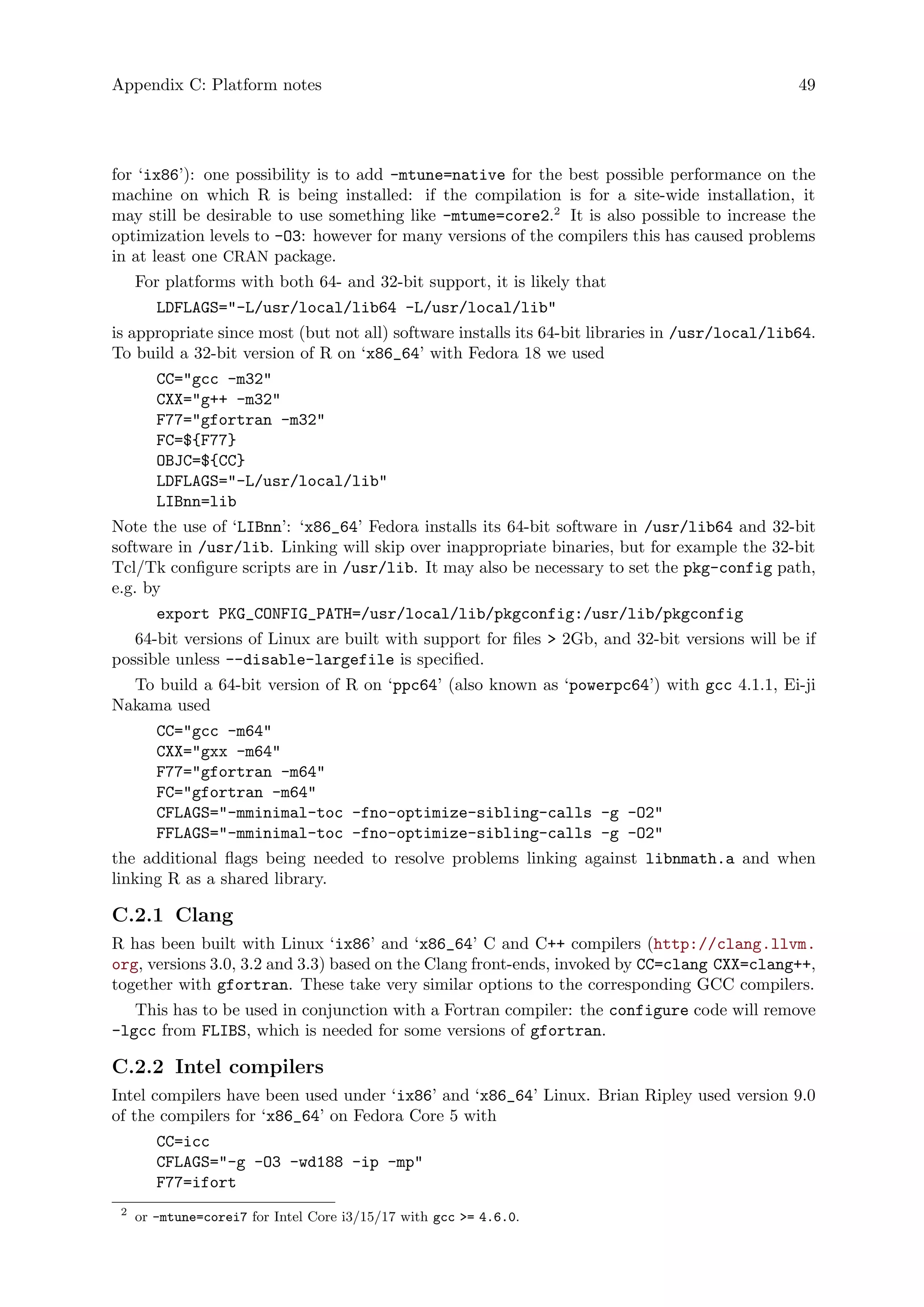 Appendix C: Platform notes 49
for ‘ix86’): one possibility is to add -mtune=native for the best possible performance on the
machine on which R is being installed: if the compilation is for a site-wide installation, it
may still be desirable to use something like -mtume=core2.2
It is also possible to increase the
optimization levels to -O3: however for many versions of the compilers this has caused problems
in at least one CRAN package.
For platforms with both 64- and 32-bit support, it is likely that
LDFLAGS="-L/usr/local/lib64 -L/usr/local/lib"
is appropriate since most (but not all) software installs its 64-bit libraries in /usr/local/lib64.
To build a 32-bit version of R on ‘x86_64’ with Fedora 18 we used
CC="gcc -m32"
CXX="g++ -m32"
F77="gfortran -m32"
FC=${F77}
OBJC=${CC}
LDFLAGS="-L/usr/local/lib"
LIBnn=lib
Note the use of ‘LIBnn’: ‘x86_64’ Fedora installs its 64-bit software in /usr/lib64 and 32-bit
software in /usr/lib. Linking will skip over inappropriate binaries, but for example the 32-bit
Tcl/Tk configure scripts are in /usr/lib. It may also be necessary to set the pkg-config path,
e.g. by
export PKG_CONFIG_PATH=/usr/local/lib/pkgconfig:/usr/lib/pkgconfig
64-bit versions of Linux are built with support for files > 2Gb, and 32-bit versions will be if
possible unless --disable-largefile is specified.
To build a 64-bit version of R on ‘ppc64’ (also known as ‘powerpc64’) with gcc 4.1.1, Ei-ji
Nakama used
CC="gcc -m64"
CXX="gxx -m64"
F77="gfortran -m64"
FC="gfortran -m64"
CFLAGS="-mminimal-toc -fno-optimize-sibling-calls -g -O2"
FFLAGS="-mminimal-toc -fno-optimize-sibling-calls -g -O2"
the additional flags being needed to resolve problems linking against libnmath.a and when
linking R as a shared library.
C.2.1 Clang
R has been built with Linux ‘ix86’ and ‘x86_64’ C and C++ compilers (http://clang.llvm.
org, versions 3.0, 3.2 and 3.3) based on the Clang front-ends, invoked by CC=clang CXX=clang++,
together with gfortran. These take very similar options to the corresponding GCC compilers.
This has to be used in conjunction with a Fortran compiler: the configure code will remove
-lgcc from FLIBS, which is needed for some versions of gfortran.
C.2.2 Intel compilers
Intel compilers have been used under ‘ix86’ and ‘x86_64’ Linux. Brian Ripley used version 9.0
of the compilers for ‘x86_64’ on Fedora Core 5 with
CC=icc
CFLAGS="-g -O3 -wd188 -ip -mp"
F77=ifort
2
or -mtune=corei7 for Intel Core i3/15/17 with gcc >= 4.6.0.
 
