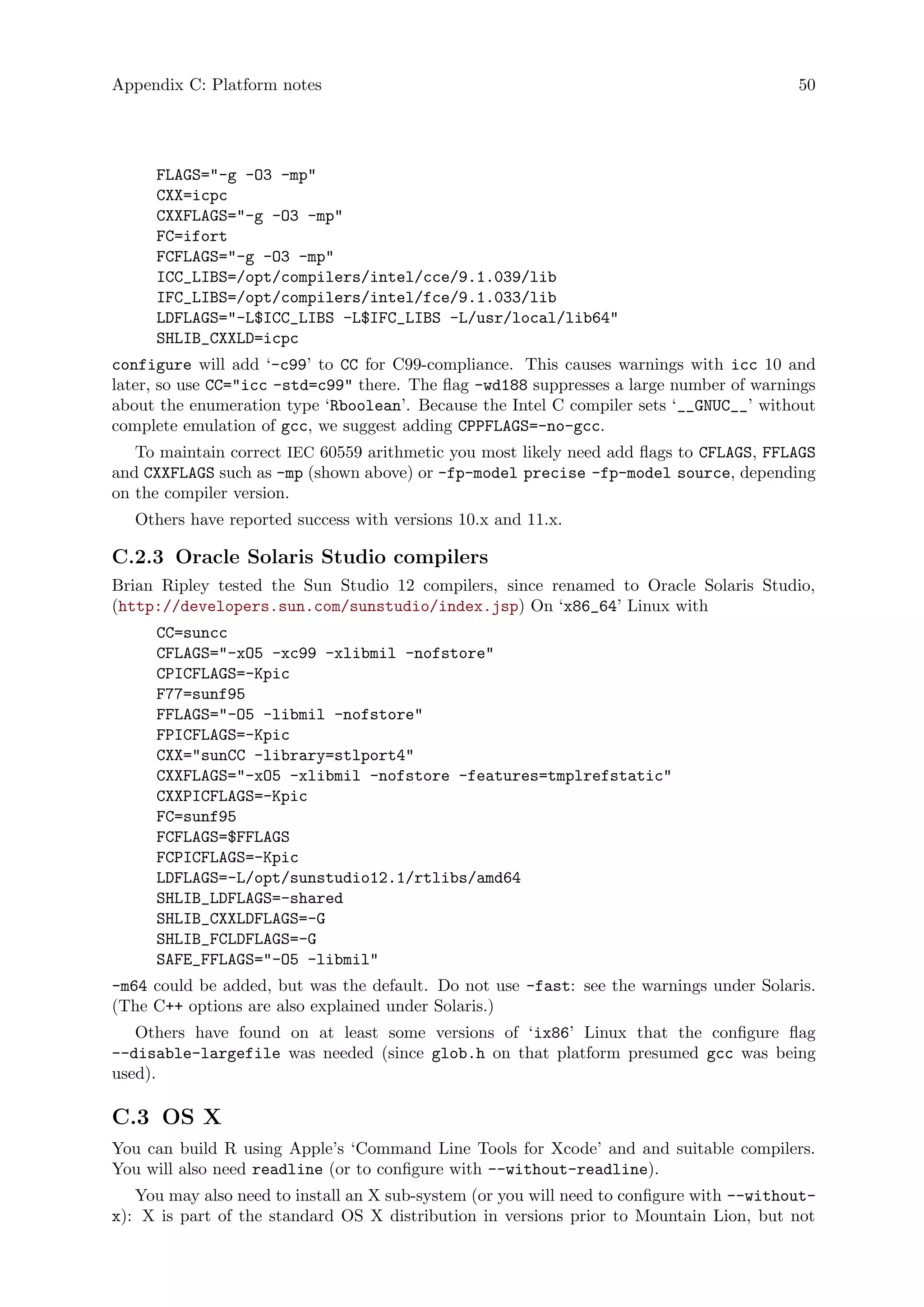 Appendix C: Platform notes 50
FLAGS="-g -O3 -mp"
CXX=icpc
CXXFLAGS="-g -O3 -mp"
FC=ifort
FCFLAGS="-g -O3 -mp"
ICC_LIBS=/opt/compilers/intel/cce/9.1.039/lib
IFC_LIBS=/opt/compilers/intel/fce/9.1.033/lib
LDFLAGS="-L$ICC_LIBS -L$IFC_LIBS -L/usr/local/lib64"
SHLIB_CXXLD=icpc
configure will add ‘-c99’ to CC for C99-compliance. This causes warnings with icc 10 and
later, so use CC="icc -std=c99" there. The flag -wd188 suppresses a large number of warnings
about the enumeration type ‘Rboolean’. Because the Intel C compiler sets ‘__GNUC__’ without
complete emulation of gcc, we suggest adding CPPFLAGS=-no-gcc.
To maintain correct IEC 60559 arithmetic you most likely need add flags to CFLAGS, FFLAGS
and CXXFLAGS such as -mp (shown above) or -fp-model precise -fp-model source, depending
on the compiler version.
Others have reported success with versions 10.x and 11.x.
C.2.3 Oracle Solaris Studio compilers
Brian Ripley tested the Sun Studio 12 compilers, since renamed to Oracle Solaris Studio,
(http://developers.sun.com/sunstudio/index.jsp) On ‘x86_64’ Linux with
CC=suncc
CFLAGS="-xO5 -xc99 -xlibmil -nofstore"
CPICFLAGS=-Kpic
F77=sunf95
FFLAGS="-O5 -libmil -nofstore"
FPICFLAGS=-Kpic
CXX="sunCC -library=stlport4"
CXXFLAGS="-xO5 -xlibmil -nofstore -features=tmplrefstatic"
CXXPICFLAGS=-Kpic
FC=sunf95
FCFLAGS=$FFLAGS
FCPICFLAGS=-Kpic
LDFLAGS=-L/opt/sunstudio12.1/rtlibs/amd64
SHLIB_LDFLAGS=-shared
SHLIB_CXXLDFLAGS=-G
SHLIB_FCLDFLAGS=-G
SAFE_FFLAGS="-O5 -libmil"
-m64 could be added, but was the default. Do not use -fast: see the warnings under Solaris.
(The C++ options are also explained under Solaris.)
Others have found on at least some versions of ‘ix86’ Linux that the configure flag
--disable-largefile was needed (since glob.h on that platform presumed gcc was being
used).
C.3 OS X
You can build R using Apple’s ‘Command Line Tools for Xcode’ and and suitable compilers.
You will also need readline (or to configure with --without-readline).
You may also need to install an X sub-system (or you will need to configure with --without-
x): X is part of the standard OS X distribution in versions prior to Mountain Lion, but not
 