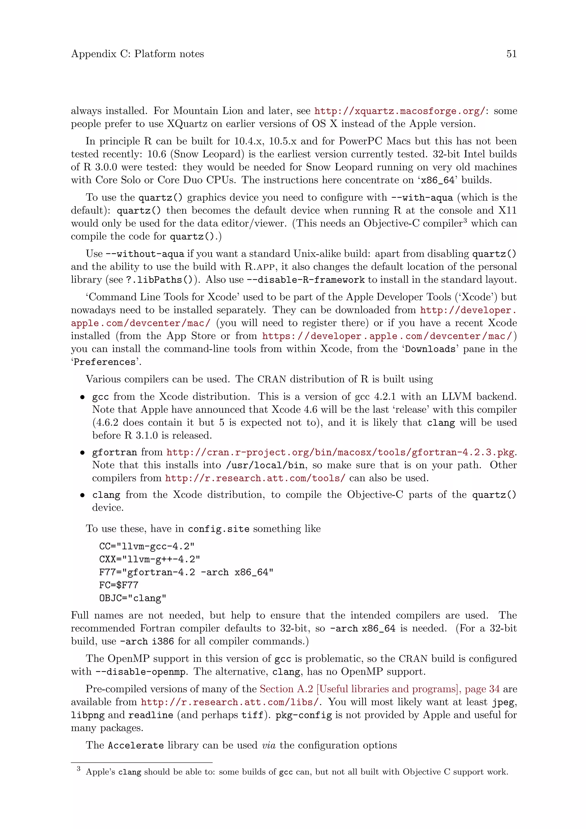 Appendix C: Platform notes 51
always installed. For Mountain Lion and later, see http://xquartz.macosforge.org/: some
people prefer to use XQuartz on earlier versions of OS X instead of the Apple version.
In principle R can be built for 10.4.x, 10.5.x and for PowerPC Macs but this has not been
tested recently: 10.6 (Snow Leopard) is the earliest version currently tested. 32-bit Intel builds
of R 3.0.0 were tested: they would be needed for Snow Leopard running on very old machines
with Core Solo or Core Duo CPUs. The instructions here concentrate on ‘x86_64’ builds.
To use the quartz() graphics device you need to configure with --with-aqua (which is the
default): quartz() then becomes the default device when running R at the console and X11
would only be used for the data editor/viewer. (This needs an Objective-C compiler3
which can
compile the code for quartz().)
Use --without-aqua if you want a standard Unix-alike build: apart from disabling quartz()
and the ability to use the build with R.app, it also changes the default location of the personal
library (see ?.libPaths()). Also use --disable-R-framework to install in the standard layout.
‘Command Line Tools for Xcode’ used to be part of the Apple Developer Tools (‘Xcode’) but
nowadays need to be installed separately. They can be downloaded from http://developer.
apple.com/devcenter/mac/ (you will need to register there) or if you have a recent Xcode
installed (from the App Store or from https://developer.apple.com/devcenter/mac/)
you can install the command-line tools from within Xcode, from the ‘Downloads’ pane in the
‘Preferences’.
Various compilers can be used. The CRAN distribution of R is built using
• gcc from the Xcode distribution. This is a version of gcc 4.2.1 with an LLVM backend.
Note that Apple have announced that Xcode 4.6 will be the last ‘release’ with this compiler
(4.6.2 does contain it but 5 is expected not to), and it is likely that clang will be used
before R 3.1.0 is released.
• gfortran from http://cran.r-project.org/bin/macosx/tools/gfortran-4.2.3.pkg.
Note that this installs into /usr/local/bin, so make sure that is on your path. Other
compilers from http://r.research.att.com/tools/ can also be used.
• clang from the Xcode distribution, to compile the Objective-C parts of the quartz()
device.
To use these, have in config.site something like
CC="llvm-gcc-4.2"
CXX="llvm-g++-4.2"
F77="gfortran-4.2 -arch x86_64"
FC=$F77
OBJC="clang"
Full names are not needed, but help to ensure that the intended compilers are used. The
recommended Fortran compiler defaults to 32-bit, so -arch x86_64 is needed. (For a 32-bit
build, use -arch i386 for all compiler commands.)
The OpenMP support in this version of gcc is problematic, so the CRAN build is configured
with --disable-openmp. The alternative, clang, has no OpenMP support.
Pre-compiled versions of many of the Section A.2 [Useful libraries and programs], page 34 are
available from http://r.research.att.com/libs/. You will most likely want at least jpeg,
libpng and readline (and perhaps tiff). pkg-config is not provided by Apple and useful for
many packages.
The Accelerate library can be used via the configuration options
3
Apple’s clang should be able to: some builds of gcc can, but not all built with Objective C support work.
 