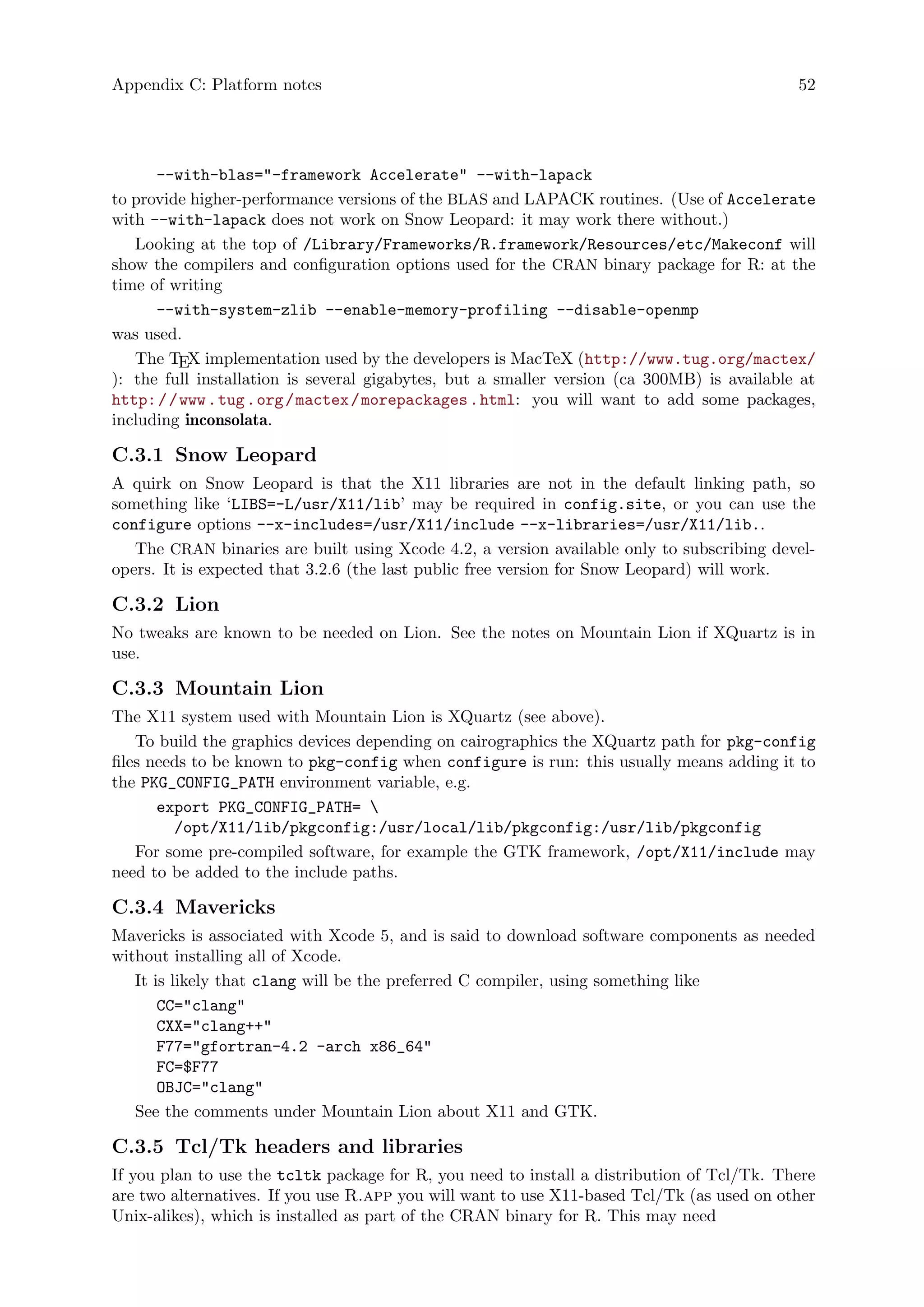 Appendix C: Platform notes 52
--with-blas="-framework Accelerate" --with-lapack
to provide higher-performance versions of the BLAS and LAPACK routines. (Use of Accelerate
with --with-lapack does not work on Snow Leopard: it may work there without.)
Looking at the top of /Library/Frameworks/R.framework/Resources/etc/Makeconf will
show the compilers and configuration options used for the CRAN binary package for R: at the
time of writing
--with-system-zlib --enable-memory-profiling --disable-openmp
was used.
The TEX implementation used by the developers is MacTeX (http://www.tug.org/mactex/
): the full installation is several gigabytes, but a smaller version (ca 300MB) is available at
http://www.tug.org/mactex/morepackages.html: you will want to add some packages,
including inconsolata.
C.3.1 Snow Leopard
A quirk on Snow Leopard is that the X11 libraries are not in the default linking path, so
something like ‘LIBS=-L/usr/X11/lib’ may be required in config.site, or you can use the
configure options --x-includes=/usr/X11/include --x-libraries=/usr/X11/lib..
The CRAN binaries are built using Xcode 4.2, a version available only to subscribing devel-
opers. It is expected that 3.2.6 (the last public free version for Snow Leopard) will work.
C.3.2 Lion
No tweaks are known to be needed on Lion. See the notes on Mountain Lion if XQuartz is in
use.
C.3.3 Mountain Lion
The X11 system used with Mountain Lion is XQuartz (see above).
To build the graphics devices depending on cairographics the XQuartz path for pkg-config
files needs to be known to pkg-config when configure is run: this usually means adding it to
the PKG_CONFIG_PATH environment variable, e.g.
export PKG_CONFIG_PATH= 
/opt/X11/lib/pkgconfig:/usr/local/lib/pkgconfig:/usr/lib/pkgconfig
For some pre-compiled software, for example the GTK framework, /opt/X11/include may
need to be added to the include paths.
C.3.4 Mavericks
Mavericks is associated with Xcode 5, and is said to download software components as needed
without installing all of Xcode.
It is likely that clang will be the preferred C compiler, using something like
CC="clang"
CXX="clang++"
F77="gfortran-4.2 -arch x86_64"
FC=$F77
OBJC="clang"
See the comments under Mountain Lion about X11 and GTK.
C.3.5 Tcl/Tk headers and libraries
If you plan to use the tcltk package for R, you need to install a distribution of Tcl/Tk. There
are two alternatives. If you use R.app you will want to use X11-based Tcl/Tk (as used on other
Unix-alikes), which is installed as part of the CRAN binary for R. This may need
 