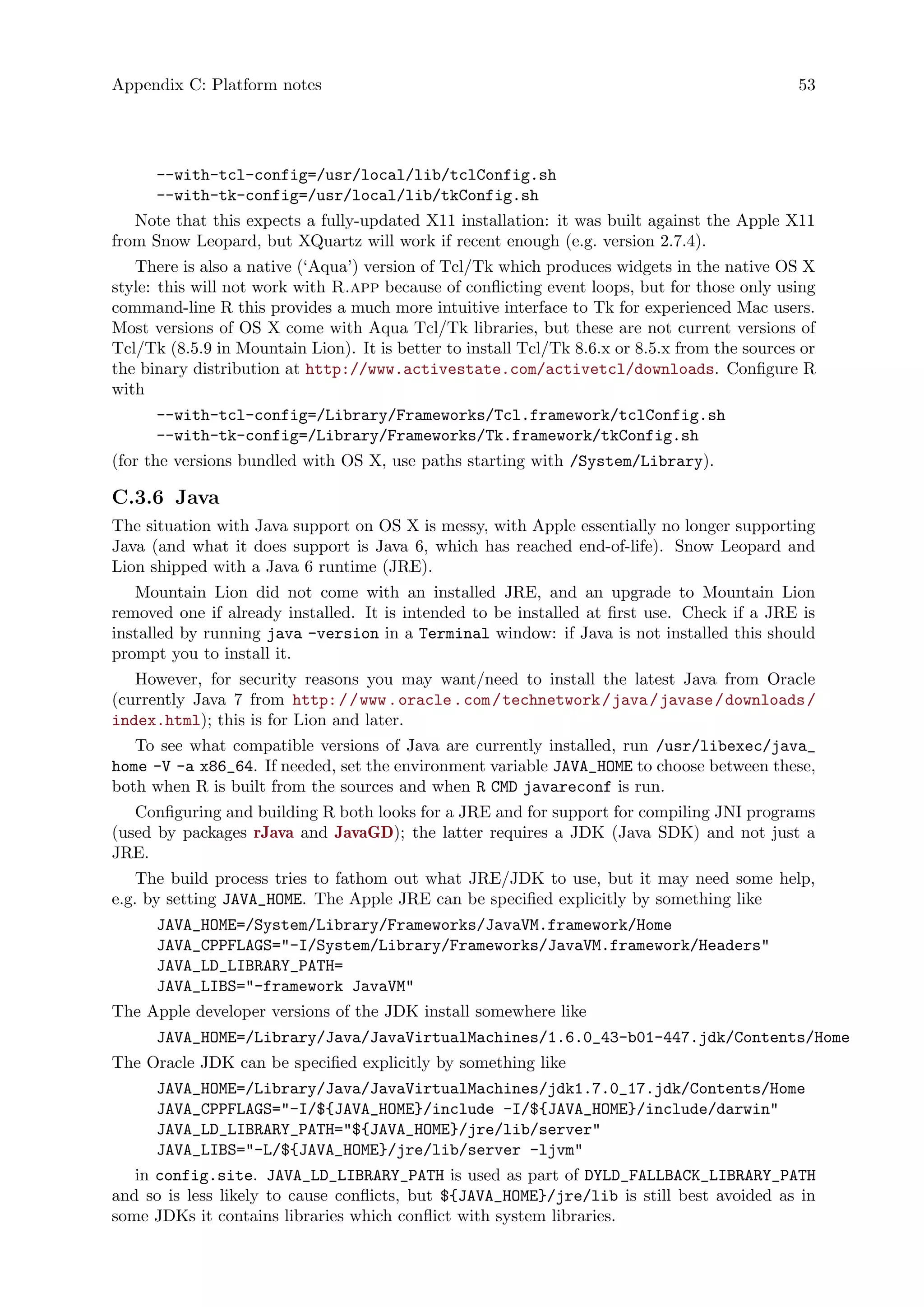 Appendix C: Platform notes 53
--with-tcl-config=/usr/local/lib/tclConfig.sh
--with-tk-config=/usr/local/lib/tkConfig.sh
Note that this expects a fully-updated X11 installation: it was built against the Apple X11
from Snow Leopard, but XQuartz will work if recent enough (e.g. version 2.7.4).
There is also a native (‘Aqua’) version of Tcl/Tk which produces widgets in the native OS X
style: this will not work with R.app because of conflicting event loops, but for those only using
command-line R this provides a much more intuitive interface to Tk for experienced Mac users.
Most versions of OS X come with Aqua Tcl/Tk libraries, but these are not current versions of
Tcl/Tk (8.5.9 in Mountain Lion). It is better to install Tcl/Tk 8.6.x or 8.5.x from the sources or
the binary distribution at http://www.activestate.com/activetcl/downloads. Configure R
with
--with-tcl-config=/Library/Frameworks/Tcl.framework/tclConfig.sh
--with-tk-config=/Library/Frameworks/Tk.framework/tkConfig.sh
(for the versions bundled with OS X, use paths starting with /System/Library).
C.3.6 Java
The situation with Java support on OS X is messy, with Apple essentially no longer supporting
Java (and what it does support is Java 6, which has reached end-of-life). Snow Leopard and
Lion shipped with a Java 6 runtime (JRE).
Mountain Lion did not come with an installed JRE, and an upgrade to Mountain Lion
removed one if already installed. It is intended to be installed at first use. Check if a JRE is
installed by running java -version in a Terminal window: if Java is not installed this should
prompt you to install it.
However, for security reasons you may want/need to install the latest Java from Oracle
(currently Java 7 from http://www.oracle.com/technetwork/java/javase/downloads/
index.html); this is for Lion and later.
To see what compatible versions of Java are currently installed, run /usr/libexec/java_
home -V -a x86_64. If needed, set the environment variable JAVA_HOME to choose between these,
both when R is built from the sources and when R CMD javareconf is run.
Configuring and building R both looks for a JRE and for support for compiling JNI programs
(used by packages rJava and JavaGD); the latter requires a JDK (Java SDK) and not just a
JRE.
The build process tries to fathom out what JRE/JDK to use, but it may need some help,
e.g. by setting JAVA_HOME. The Apple JRE can be specified explicitly by something like
JAVA_HOME=/System/Library/Frameworks/JavaVM.framework/Home
JAVA_CPPFLAGS="-I/System/Library/Frameworks/JavaVM.framework/Headers"
JAVA_LD_LIBRARY_PATH=
JAVA_LIBS="-framework JavaVM"
The Apple developer versions of the JDK install somewhere like
JAVA_HOME=/Library/Java/JavaVirtualMachines/1.6.0_43-b01-447.jdk/Contents/Home
The Oracle JDK can be specified explicitly by something like
JAVA_HOME=/Library/Java/JavaVirtualMachines/jdk1.7.0_17.jdk/Contents/Home
JAVA_CPPFLAGS="-I/${JAVA_HOME}/include -I/${JAVA_HOME}/include/darwin"
JAVA_LD_LIBRARY_PATH="${JAVA_HOME}/jre/lib/server"
JAVA_LIBS="-L/${JAVA_HOME}/jre/lib/server -ljvm"
in config.site. JAVA_LD_LIBRARY_PATH is used as part of DYLD_FALLBACK_LIBRARY_PATH
and so is less likely to cause conflicts, but ${JAVA_HOME}/jre/lib is still best avoided as in
some JDKs it contains libraries which conflict with system libraries.
 
