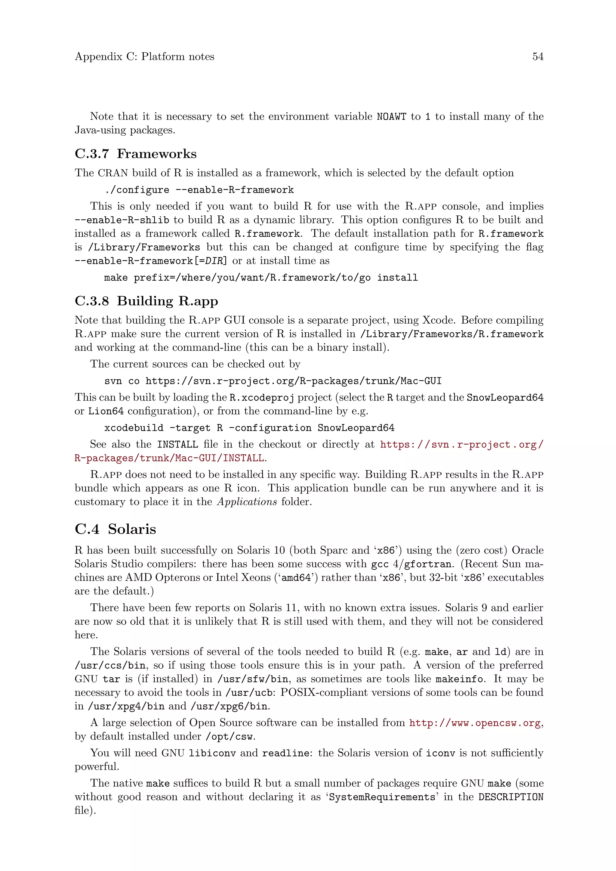 Appendix C: Platform notes 54
Note that it is necessary to set the environment variable NOAWT to 1 to install many of the
Java-using packages.
C.3.7 Frameworks
The CRAN build of R is installed as a framework, which is selected by the default option
./configure --enable-R-framework
This is only needed if you want to build R for use with the R.app console, and implies
--enable-R-shlib to build R as a dynamic library. This option configures R to be built and
installed as a framework called R.framework. The default installation path for R.framework
is /Library/Frameworks but this can be changed at configure time by specifying the flag
--enable-R-framework[=DIR] or at install time as
make prefix=/where/you/want/R.framework/to/go install
C.3.8 Building R.app
Note that building the R.app GUI console is a separate project, using Xcode. Before compiling
R.app make sure the current version of R is installed in /Library/Frameworks/R.framework
and working at the command-line (this can be a binary install).
The current sources can be checked out by
svn co https://svn.r-project.org/R-packages/trunk/Mac-GUI
This can be built by loading the R.xcodeproj project (select the R target and the SnowLeopard64
or Lion64 configuration), or from the command-line by e.g.
xcodebuild -target R -configuration SnowLeopard64
See also the INSTALL file in the checkout or directly at https://svn.r-project.org/
R-packages/trunk/Mac-GUI/INSTALL.
R.app does not need to be installed in any specific way. Building R.app results in the R.app
bundle which appears as one R icon. This application bundle can be run anywhere and it is
customary to place it in the Applications folder.
C.4 Solaris
R has been built successfully on Solaris 10 (both Sparc and ‘x86’) using the (zero cost) Oracle
Solaris Studio compilers: there has been some success with gcc 4/gfortran. (Recent Sun ma-
chines are AMD Opterons or Intel Xeons (‘amd64’) rather than ‘x86’, but 32-bit ‘x86’ executables
are the default.)
There have been few reports on Solaris 11, with no known extra issues. Solaris 9 and earlier
are now so old that it is unlikely that R is still used with them, and they will not be considered
here.
The Solaris versions of several of the tools needed to build R (e.g. make, ar and ld) are in
/usr/ccs/bin, so if using those tools ensure this is in your path. A version of the preferred
GNU tar is (if installed) in /usr/sfw/bin, as sometimes are tools like makeinfo. It may be
necessary to avoid the tools in /usr/ucb: POSIX-compliant versions of some tools can be found
in /usr/xpg4/bin and /usr/xpg6/bin.
A large selection of Open Source software can be installed from http://www.opencsw.org,
by default installed under /opt/csw.
You will need GNU libiconv and readline: the Solaris version of iconv is not sufficiently
powerful.
The native make suffices to build R but a small number of packages require GNU make (some
without good reason and without declaring it as ‘SystemRequirements’ in the DESCRIPTION
file).
 