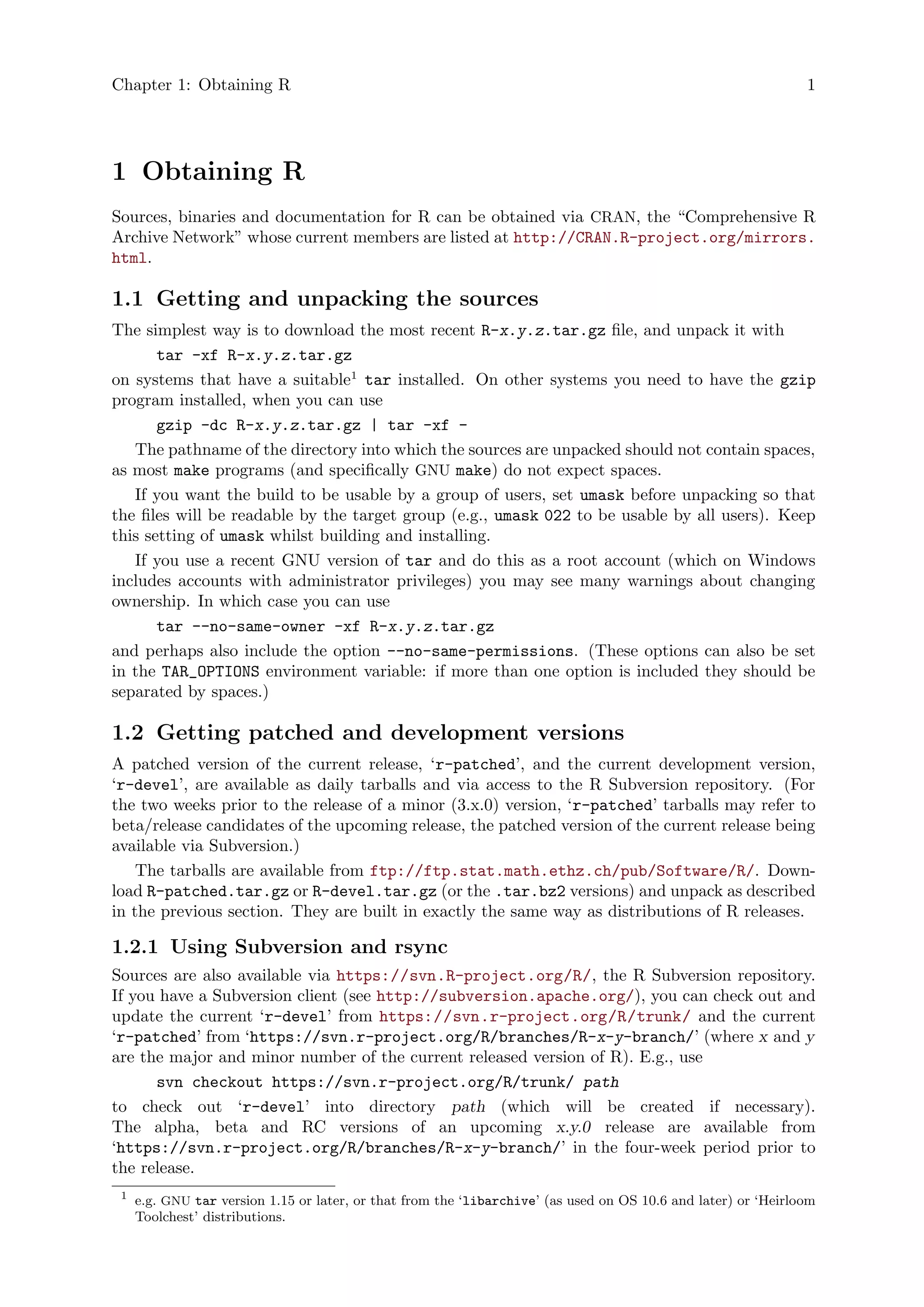 Chapter 1: Obtaining R 1
1 Obtaining R
Sources, binaries and documentation for R can be obtained via CRAN, the “Comprehensive R
Archive Network” whose current members are listed at http://CRAN.R-project.org/mirrors.
html.
1.1 Getting and unpacking the sources
The simplest way is to download the most recent R-x.y.z.tar.gz file, and unpack it with
tar -xf R-x.y.z.tar.gz
on systems that have a suitable1
tar installed. On other systems you need to have the gzip
program installed, when you can use
gzip -dc R-x.y.z.tar.gz | tar -xf -
The pathname of the directory into which the sources are unpacked should not contain spaces,
as most make programs (and specifically GNU make) do not expect spaces.
If you want the build to be usable by a group of users, set umask before unpacking so that
the files will be readable by the target group (e.g., umask 022 to be usable by all users). Keep
this setting of umask whilst building and installing.
If you use a recent GNU version of tar and do this as a root account (which on Windows
includes accounts with administrator privileges) you may see many warnings about changing
ownership. In which case you can use
tar --no-same-owner -xf R-x.y.z.tar.gz
and perhaps also include the option --no-same-permissions. (These options can also be set
in the TAR_OPTIONS environment variable: if more than one option is included they should be
separated by spaces.)
1.2 Getting patched and development versions
A patched version of the current release, ‘r-patched’, and the current development version,
‘r-devel’, are available as daily tarballs and via access to the R Subversion repository. (For
the two weeks prior to the release of a minor (3.x.0) version, ‘r-patched’ tarballs may refer to
beta/release candidates of the upcoming release, the patched version of the current release being
available via Subversion.)
The tarballs are available from ftp://ftp.stat.math.ethz.ch/pub/Software/R/. Down-
load R-patched.tar.gz or R-devel.tar.gz (or the .tar.bz2 versions) and unpack as described
in the previous section. They are built in exactly the same way as distributions of R releases.
1.2.1 Using Subversion and rsync
Sources are also available via https://svn.R-project.org/R/, the R Subversion repository.
If you have a Subversion client (see http://subversion.apache.org/), you can check out and
update the current ‘r-devel’ from https://svn.r-project.org/R/trunk/ and the current
‘r-patched’ from ‘https://svn.r-project.org/R/branches/R-x-y-branch/’ (where x and y
are the major and minor number of the current released version of R). E.g., use
svn checkout https://svn.r-project.org/R/trunk/ path
to check out ‘r-devel’ into directory path (which will be created if necessary).
The alpha, beta and RC versions of an upcoming x.y.0 release are available from
‘https://svn.r-project.org/R/branches/R-x-y-branch/’ in the four-week period prior to
the release.
1
e.g. GNU tar version 1.15 or later, or that from the ‘libarchive’ (as used on OS 10.6 and later) or ‘Heirloom
Toolchest’ distributions.
 