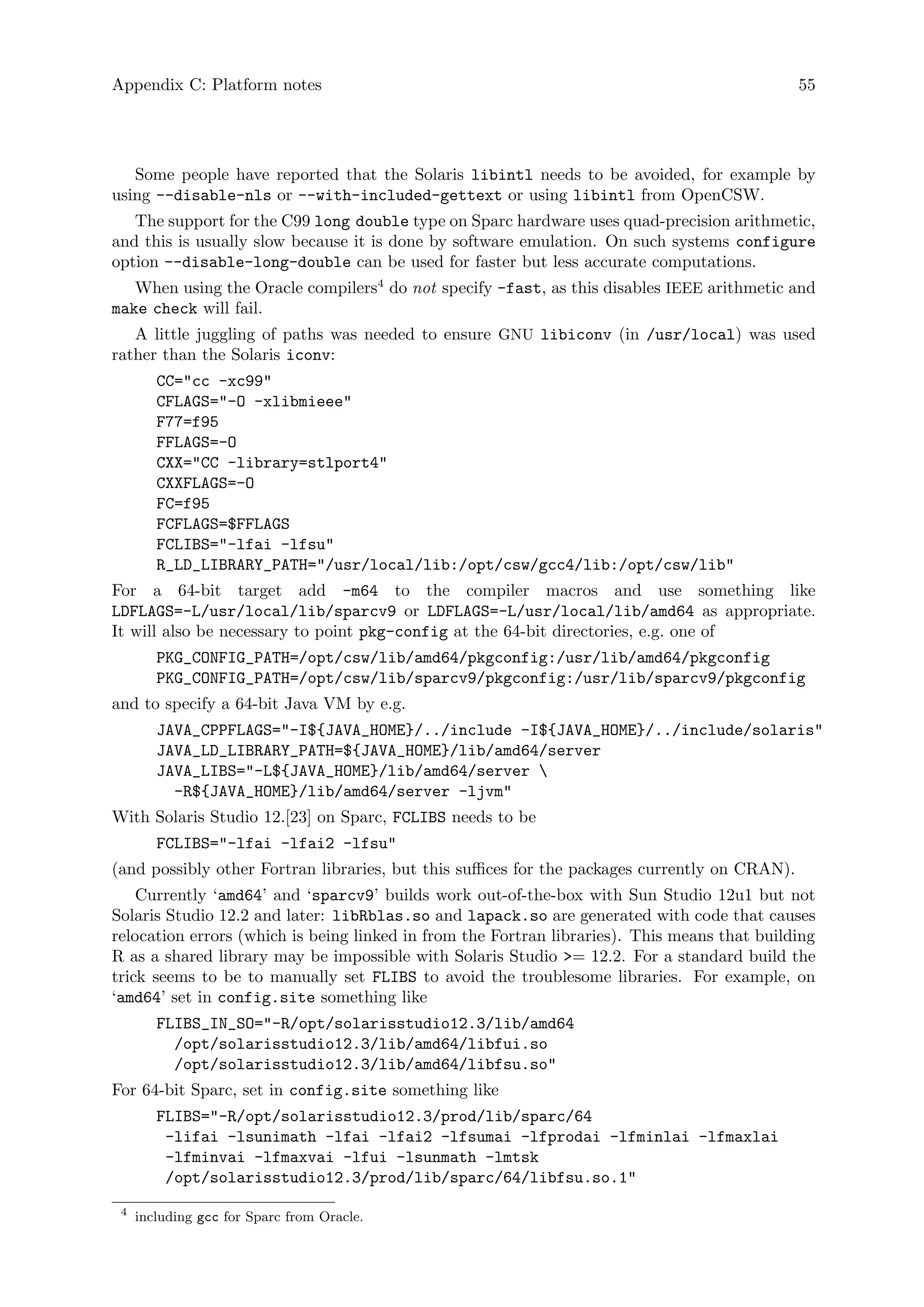 Appendix C: Platform notes 55
Some people have reported that the Solaris libintl needs to be avoided, for example by
using --disable-nls or --with-included-gettext or using libintl from OpenCSW.
The support for the C99 long double type on Sparc hardware uses quad-precision arithmetic,
and this is usually slow because it is done by software emulation. On such systems configure
option --disable-long-double can be used for faster but less accurate computations.
When using the Oracle compilers4
do not specify -fast, as this disables IEEE arithmetic and
make check will fail.
A little juggling of paths was needed to ensure GNU libiconv (in /usr/local) was used
rather than the Solaris iconv:
CC="cc -xc99"
CFLAGS="-O -xlibmieee"
F77=f95
FFLAGS=-O
CXX="CC -library=stlport4"
CXXFLAGS=-O
FC=f95
FCFLAGS=$FFLAGS
FCLIBS="-lfai -lfsu"
R_LD_LIBRARY_PATH="/usr/local/lib:/opt/csw/gcc4/lib:/opt/csw/lib"
For a 64-bit target add -m64 to the compiler macros and use something like
LDFLAGS=-L/usr/local/lib/sparcv9 or LDFLAGS=-L/usr/local/lib/amd64 as appropriate.
It will also be necessary to point pkg-config at the 64-bit directories, e.g. one of
PKG_CONFIG_PATH=/opt/csw/lib/amd64/pkgconfig:/usr/lib/amd64/pkgconfig
PKG_CONFIG_PATH=/opt/csw/lib/sparcv9/pkgconfig:/usr/lib/sparcv9/pkgconfig
and to specify a 64-bit Java VM by e.g.
JAVA_CPPFLAGS="-I${JAVA_HOME}/../include -I${JAVA_HOME}/../include/solaris"
JAVA_LD_LIBRARY_PATH=${JAVA_HOME}/lib/amd64/server
JAVA_LIBS="-L${JAVA_HOME}/lib/amd64/server 
-R${JAVA_HOME}/lib/amd64/server -ljvm"
With Solaris Studio 12.[23] on Sparc, FCLIBS needs to be
FCLIBS="-lfai -lfai2 -lfsu"
(and possibly other Fortran libraries, but this suffices for the packages currently on CRAN).
Currently ‘amd64’ and ‘sparcv9’ builds work out-of-the-box with Sun Studio 12u1 but not
Solaris Studio 12.2 and later: libRblas.so and lapack.so are generated with code that causes
relocation errors (which is being linked in from the Fortran libraries). This means that building
R as a shared library may be impossible with Solaris Studio >= 12.2. For a standard build the
trick seems to be to manually set FLIBS to avoid the troublesome libraries. For example, on
‘amd64’ set in config.site something like
FLIBS_IN_SO="-R/opt/solarisstudio12.3/lib/amd64
/opt/solarisstudio12.3/lib/amd64/libfui.so
/opt/solarisstudio12.3/lib/amd64/libfsu.so"
For 64-bit Sparc, set in config.site something like
FLIBS="-R/opt/solarisstudio12.3/prod/lib/sparc/64
-lifai -lsunimath -lfai -lfai2 -lfsumai -lfprodai -lfminlai -lfmaxlai
-lfminvai -lfmaxvai -lfui -lsunmath -lmtsk
/opt/solarisstudio12.3/prod/lib/sparc/64/libfsu.so.1"
4
including gcc for Sparc from Oracle.
 