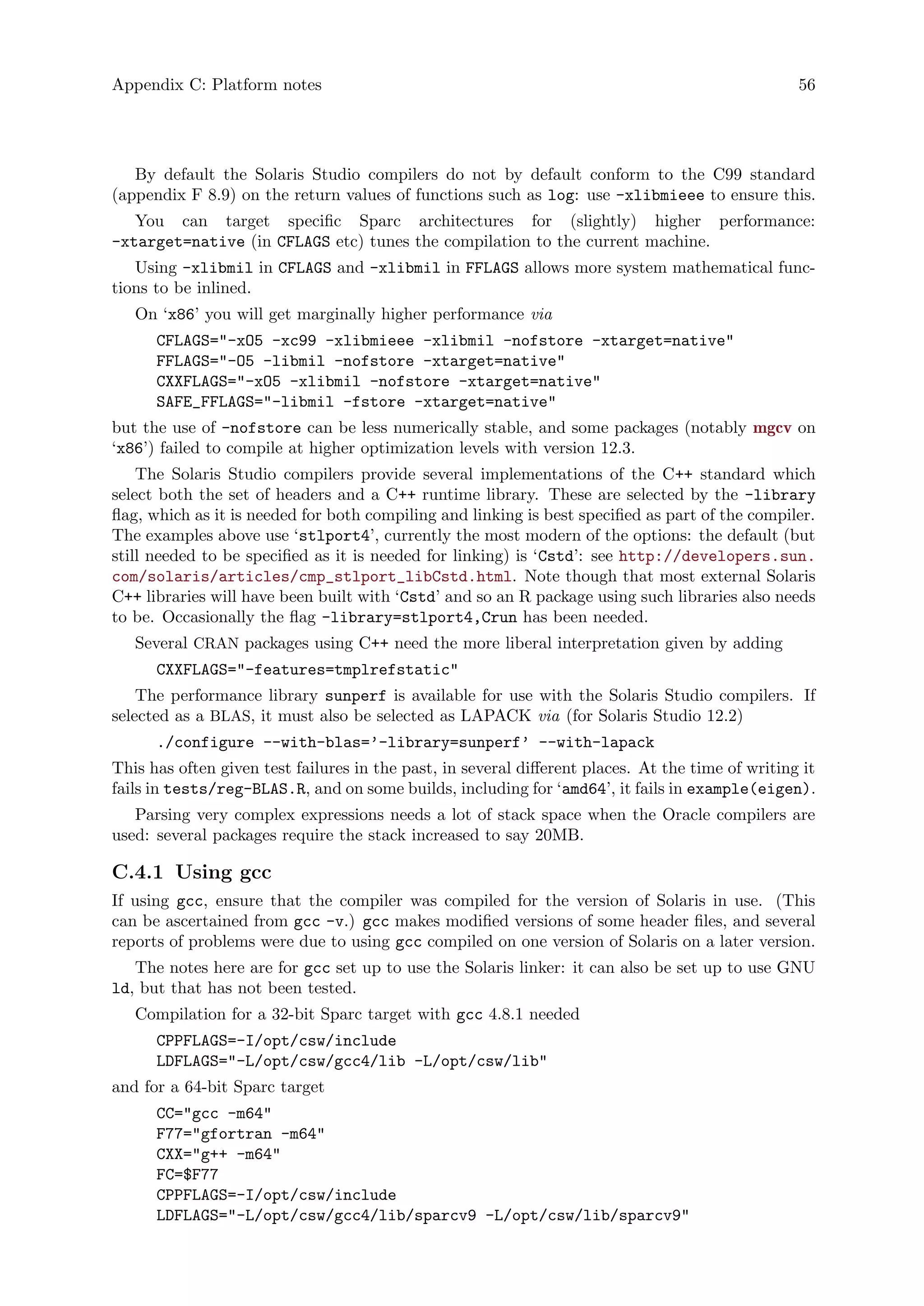 Appendix C: Platform notes 56
By default the Solaris Studio compilers do not by default conform to the C99 standard
(appendix F 8.9) on the return values of functions such as log: use -xlibmieee to ensure this.
You can target specific Sparc architectures for (slightly) higher performance:
-xtarget=native (in CFLAGS etc) tunes the compilation to the current machine.
Using -xlibmil in CFLAGS and -xlibmil in FFLAGS allows more system mathematical func-
tions to be inlined.
On ‘x86’ you will get marginally higher performance via
CFLAGS="-xO5 -xc99 -xlibmieee -xlibmil -nofstore -xtarget=native"
FFLAGS="-O5 -libmil -nofstore -xtarget=native"
CXXFLAGS="-xO5 -xlibmil -nofstore -xtarget=native"
SAFE_FFLAGS="-libmil -fstore -xtarget=native"
but the use of -nofstore can be less numerically stable, and some packages (notably mgcv on
‘x86’) failed to compile at higher optimization levels with version 12.3.
The Solaris Studio compilers provide several implementations of the C++ standard which
select both the set of headers and a C++ runtime library. These are selected by the -library
flag, which as it is needed for both compiling and linking is best specified as part of the compiler.
The examples above use ‘stlport4’, currently the most modern of the options: the default (but
still needed to be specified as it is needed for linking) is ‘Cstd’: see http://developers.sun.
com/solaris/articles/cmp_stlport_libCstd.html. Note though that most external Solaris
C++ libraries will have been built with ‘Cstd’ and so an R package using such libraries also needs
to be. Occasionally the flag -library=stlport4,Crun has been needed.
Several CRAN packages using C++ need the more liberal interpretation given by adding
CXXFLAGS="-features=tmplrefstatic"
The performance library sunperf is available for use with the Solaris Studio compilers. If
selected as a BLAS, it must also be selected as LAPACK via (for Solaris Studio 12.2)
./configure --with-blas=’-library=sunperf’ --with-lapack
This has often given test failures in the past, in several different places. At the time of writing it
fails in tests/reg-BLAS.R, and on some builds, including for ‘amd64’, it fails in example(eigen).
Parsing very complex expressions needs a lot of stack space when the Oracle compilers are
used: several packages require the stack increased to say 20MB.
C.4.1 Using gcc
If using gcc, ensure that the compiler was compiled for the version of Solaris in use. (This
can be ascertained from gcc -v.) gcc makes modified versions of some header files, and several
reports of problems were due to using gcc compiled on one version of Solaris on a later version.
The notes here are for gcc set up to use the Solaris linker: it can also be set up to use GNU
ld, but that has not been tested.
Compilation for a 32-bit Sparc target with gcc 4.8.1 needed
CPPFLAGS=-I/opt/csw/include
LDFLAGS="-L/opt/csw/gcc4/lib -L/opt/csw/lib"
and for a 64-bit Sparc target
CC="gcc -m64"
F77="gfortran -m64"
CXX="g++ -m64"
FC=$F77
CPPFLAGS=-I/opt/csw/include
LDFLAGS="-L/opt/csw/gcc4/lib/sparcv9 -L/opt/csw/lib/sparcv9"
 