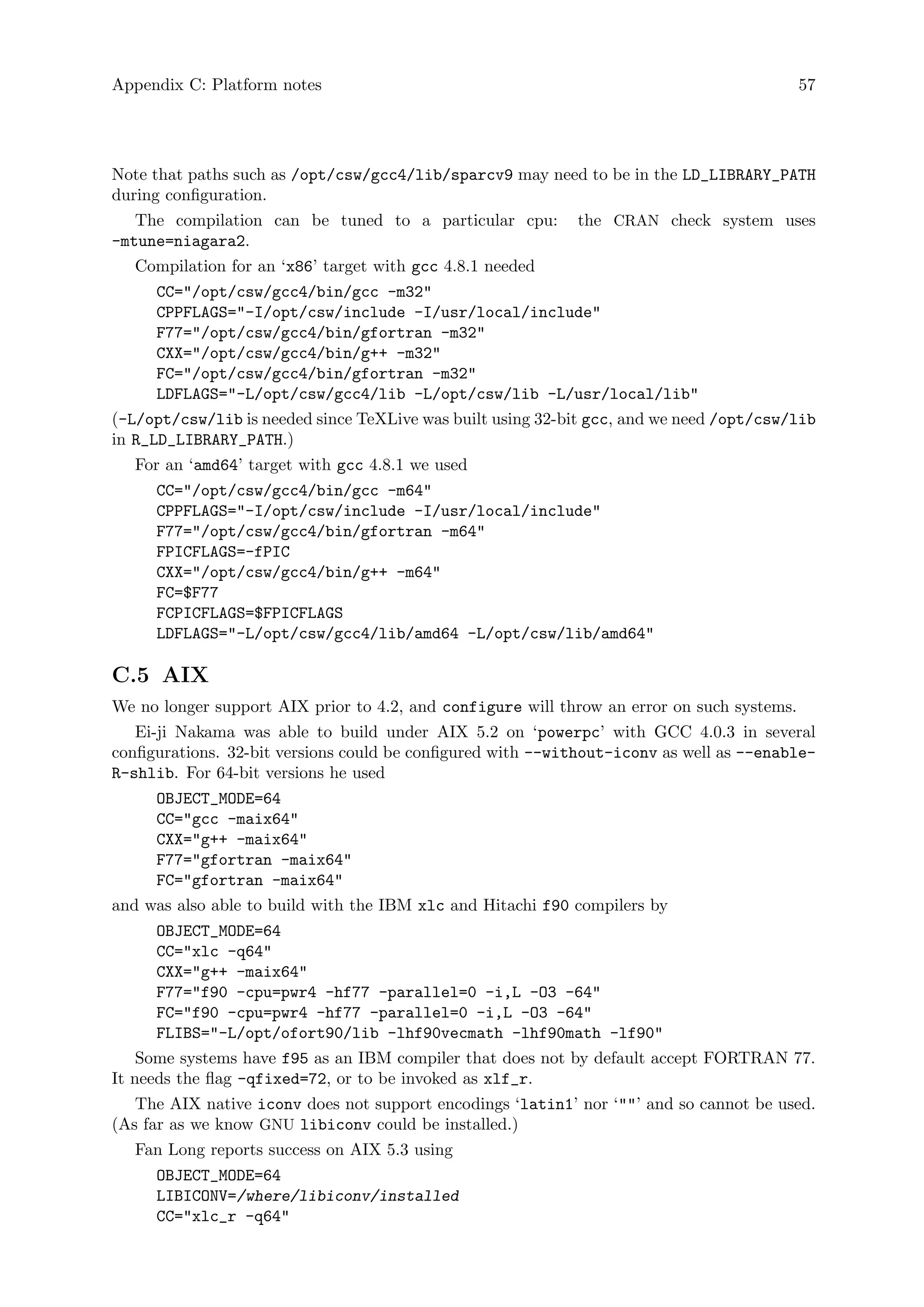 Appendix C: Platform notes 57
Note that paths such as /opt/csw/gcc4/lib/sparcv9 may need to be in the LD_LIBRARY_PATH
during configuration.
The compilation can be tuned to a particular cpu: the CRAN check system uses
-mtune=niagara2.
Compilation for an ‘x86’ target with gcc 4.8.1 needed
CC="/opt/csw/gcc4/bin/gcc -m32"
CPPFLAGS="-I/opt/csw/include -I/usr/local/include"
F77="/opt/csw/gcc4/bin/gfortran -m32"
CXX="/opt/csw/gcc4/bin/g++ -m32"
FC="/opt/csw/gcc4/bin/gfortran -m32"
LDFLAGS="-L/opt/csw/gcc4/lib -L/opt/csw/lib -L/usr/local/lib"
(-L/opt/csw/lib is needed since TeXLive was built using 32-bit gcc, and we need /opt/csw/lib
in R_LD_LIBRARY_PATH.)
For an ‘amd64’ target with gcc 4.8.1 we used
CC="/opt/csw/gcc4/bin/gcc -m64"
CPPFLAGS="-I/opt/csw/include -I/usr/local/include"
F77="/opt/csw/gcc4/bin/gfortran -m64"
FPICFLAGS=-fPIC
CXX="/opt/csw/gcc4/bin/g++ -m64"
FC=$F77
FCPICFLAGS=$FPICFLAGS
LDFLAGS="-L/opt/csw/gcc4/lib/amd64 -L/opt/csw/lib/amd64"
C.5 AIX
We no longer support AIX prior to 4.2, and configure will throw an error on such systems.
Ei-ji Nakama was able to build under AIX 5.2 on ‘powerpc’ with GCC 4.0.3 in several
configurations. 32-bit versions could be configured with --without-iconv as well as --enable-
R-shlib. For 64-bit versions he used
OBJECT_MODE=64
CC="gcc -maix64"
CXX="g++ -maix64"
F77="gfortran -maix64"
FC="gfortran -maix64"
and was also able to build with the IBM xlc and Hitachi f90 compilers by
OBJECT_MODE=64
CC="xlc -q64"
CXX="g++ -maix64"
F77="f90 -cpu=pwr4 -hf77 -parallel=0 -i,L -O3 -64"
FC="f90 -cpu=pwr4 -hf77 -parallel=0 -i,L -O3 -64"
FLIBS="-L/opt/ofort90/lib -lhf90vecmath -lhf90math -lf90"
Some systems have f95 as an IBM compiler that does not by default accept FORTRAN 77.
It needs the flag -qfixed=72, or to be invoked as xlf_r.
The AIX native iconv does not support encodings ‘latin1’ nor ‘""’ and so cannot be used.
(As far as we know GNU libiconv could be installed.)
Fan Long reports success on AIX 5.3 using
OBJECT_MODE=64
LIBICONV=/where/libiconv/installed
CC="xlc_r -q64"
 